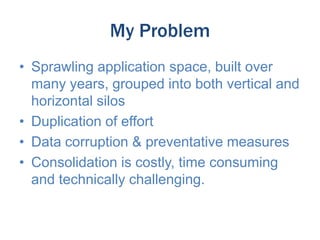 My Problem
• Sprawling application space, built over
many years, grouped into both vertical and
horizontal silos
• Duplication of effort
• Data corruption & preventative measures
• Consolidation is costly, time consuming
and technically challenging.

 