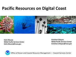 Office of Ocean and Coastal Resource Management | Coastal Services Center
Pacific Resources on Digital Coast
Kalisi Mausio
NOAA Pacific Services Center
Kalisi.Mausio@noaa.gov
Gretchen Chiques
NOAA Pacific Services Center
Gretchen.Chiques@noaa.gov
 