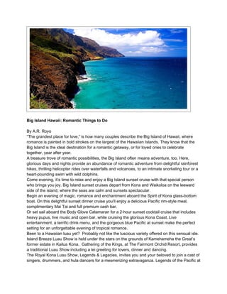 Big Island Hawaii: Romantic Things to Do

By A.R. Royo
“The grandest place for love,” is how many couples describe the Big Island of Hawaii, where
romance is painted in bold strokes on the largest of the Hawaiian Islands. They know that the
Big Island is the ideal destination for a romantic getaway, or for loved ones to celebrate
together, year after year.
A treasure trove of romantic possibilities, the Big Island often means adventure, too. Here,
glorious days and nights provide an abundance of romantic adventure from delightful rainforest
hikes, thrilling helicopter rides over waterfalls and volcanoes, to an intimate snorkeling tour or a
heart-pounding swim with wild dolphins.
Come evening, it’s time to relax and enjoy a Big Island sunset cruise with that special person
who brings you joy. Big Island sunset cruises depart from Kona and Waikoloa on the leeward
side of the island, where the seas are calm and sunsets spectacular.
Begin an evening of magic, romance and enchantment aboard the Spirit of Kona glass-bottom
boat. On this delightful sunset dinner cruise you’ll enjoy a delicious Pacific rim-style meal,
complimentary Mai Tai and full premium cash bar.
Or set sail aboard the Body Glove Catamaran for a 2-hour sunset cocktail cruise that includes
heavy pupus, live music and open bar, while cruising the glorious Kona Coast. Live
entertainment, a terrific drink menu, and the gorgeous blue Pacific at sunset make the perfect
setting for an unforgettable evening of tropical romance.
Been to a Hawaiian luau yet? Probably not like the luscious variety offered on this sensual isle.
Island Breeze Luau Show is held under the stars on the grounds of Kamehameha the Great’s
former estate in Kailua Kona. Gathering of the Kings, at The Fairmont Orchid Resort, provides
a traditional Luau Show including a lei greeting for lovers, dinner and dancing.
The Royal Kona Luau Show, Legends & Legacies, invites you and your beloved to join a cast of
singers, drummers, and hula dancers for a mesmerizing extravaganza. Legends of the Pacific at
 