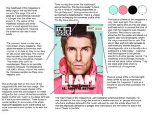 The masthead of the magazine is
fairly large in the top left-hand
corner of the page. It is not a
large as is conventional, however
it is larger than the other text
around it. The colour of the
masthead is black and white
which is vivid against the more
colourful background, meaning
the audience can see it more
easily.
The main image of the magazine is Liam Gallagher (a famous British musician). He
was chosen for the main image because he is well-known and so people who know
who he is and have listened to his music will want to read the article about him. It
may be especially attractive to people who were fans of the him when he was in the
band ‘Oasis’ in the 90s.
The anchorage text on the cover of the
magazine links with the main image. The
image is to attract visual interest in the
magazine, while the anchorage is to create
intrigue for the content of the feature article
based on this text. ‘Liam’ is in a large font size
so it attracts more attention. There is also a
quote (sell line) to accompany this which
makes the possible buyer want to ﬁnd out
more information and context to do with the
quote.
The date and issue number are a
convention of any magazine. They
allow the reader to know that their
copy is up to date so they do not buy
an old, out of date copy. The price is
also included so the buyer knows
how much they should be charged.
This means they can’t be
overcharged. There is no barcode,
however, because The Big Issue is
not sold in shops, only on the streets
by homeless vendors so there is no
need for one.
There is a plug at the in the top right-
hand corner to act as incentive to
purchase the magazine. It acts as a
reward for anyone that purchases the
magazine.
There is a tag line under the mast head,
above the price. The tag line reads: ‘A hand
up not a handout’ making people feel as
though they aren’t pitying vendors but just
giving them a helping hand. This is a unique
stance on helping the homeless and is what
The Big Issue stand for. The colour scheme of this magazine is
very clean and light. The colours
connote spring time as they are clean
and fresh which is unusual the time of
year that the magazine was released
(October). The colours used are
attractive for the reader and stand out
against grey city landscapes, where
the magazine would be on sale. The
use of blue and pink also appeals to
both men and women because,
stereotypically, pink is a female colour
and blue is a male colour - meaning
that the magazine is not gender
speciﬁc but rather gender neutral. The
masthead and anchorage, however,
are not the same colour scheme. They
are black and white which is
conventional of magazines.
 