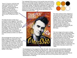 The masthead of this issue is in the top-left corner and is fairly
large. It is not as large as other magazines may have it, however
it is still obviously the masthead and stands out against the rest
of the page. usually, The Big Issue mastheads are in black and
white button this issue, where the black would normally be it is
white and where the white would be it is transparent. This
stands out on the page, yet also blends seamlessly into the
background of the cover.
There is a tag line under the mast
head, above the price. The tag
line reads: ‘A hand up not a
handout’ making people feel as
though they aren’t pitying
vendors but just giving them a
helping hand. This is a unique
stance on helping the homeless
and is what The Big Issue stand
for.
The date and issue number are a
convention of any magazine. They allow
the reader to know that their copy is up to
date so they do not buy an old, out of
date copy. The price is also included so
the buyer knows how much they should
be charged. This means they can’t be
overcharged. There is no barcode,
however, because The Big Issue is not
sold in shops, only on the streets by
homeless vendors so there is no need for
one.
The anchorage text on the cover is very
large and takes up a large part of the
bottom third of the page. It is in yellow
which is diﬀerent to most of the other text
on the page. The anchorage, and the rest
of the text on the cover, is in a very artistic
font that represents ‘Morrissey’ as artistic.
This is true because he was a famous
singer-songwriter in the band ‘The
Smiths’ in the 1980s.
The main image on the cover is a large,
black and white photo of Morrissey when
he was younger. The colouring of this
photo means that it stays out against the
coloured background and text. He was
chosen for the cover of this issue
because he is a famous musician and so
would attract people who know him to
purchase the magazine. It would most
likely appeal to adults who listened to The
Smiths when they were current in the
1980s.
The colour scheme of the magazine is
very autumnal which seems a bit early
for the time of year that the issue was
published. The magazine is from early
August which is in the summer, so
brighter colours could be expected
from this time of year. These colours
are very gender neutral so the
magazine is able to appeal to the
majority of people, as long as they are
also attracted by the image of
Morrissey.
The background of the magazine is ﬁlled with sells. They are one or two-word phrases, possibly
from the article about Morrissey, that describe him. They are obviously about him o anyone that
knows about him. They make the page seem more artistic and express which then represents
Morrissey in the same way. The sells are all in diﬀerent colours, they’re diﬀerent sizes and they are
diﬀerent fonts. There are also a few drawings with some of the phrases which adds to the
representation of creativity.
 