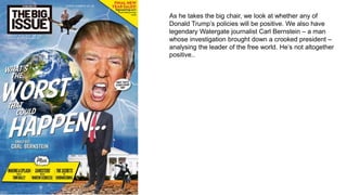 As he takes the big chair, we look at whether any of
Donald Trump’s policies will be positive. We also have
legendary Watergate journalist Carl Bernstein – a man
whose investigation brought down a crooked president –
analysing the leader of the free world. He’s not altogether
positive..
 
