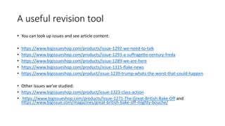 A useful revision tool
• You can look up issues and see article content:
• https://www.bigissueshop.com/products/issue-1292-we-need-to-talk
• https://www.bigissueshop.com/products/issue-1293-a-suffragette-century-freda
• https://www.bigissueshop.com/products/issue-1289-we-are-here
• https://www.bigissueshop.com/products/issue-1315-flake-news
• https://www.bigissueshop.com/product/issue-1239-trump-whats-the-worst-that-could-happen
• Other issues we’ve studied:
• https://www.bigissueshop.com/product/issue-1323-class-action
• https://www.bigissueshop.com/products/Issue-1271-The-Great-British-Bake-Off and
https://www.bigissue.com/magazines/great-british-bake-off-mighty-bouche/
 