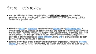 Satire – let’s review
• the use of humour, irony, exaggeration, or ridicule to expose and criticize
people's stupidity or vices, particularly in the context of contemporary politics
and other topical issues.
• Satire is a genre of literature, and sometimes graphic and performing arts, in
which vices, follies, abuses, and shortcomings are held up to ridicule, ideally with
the intent of shaming individuals, corporations, government, or society itself into
improvement.[1] Although satire is usually meant to be humorous, its greater
purpose is often constructive social criticism, using wit to draw attention to both
particular and wider issues in society.
• Satire is nowadays found in many artistic forms of expression, including internet
memes, literature, plays, commentary, television shows, and media such as lyrics.
 