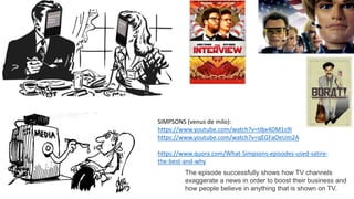The episode successfully shows how TV channels
exaggerate a news in order to boost their business and
how people believe in anything that is shown on TV.
SIMPSONS (venus de milo):
https://www.youtube.com/watch?v=tIbx4DM1s9I
https://www.youtube.com/watch?v=qEGFaOeUm2A
https://www.quora.com/What-Simpsons-episodes-used-satire-
the-best-and-why
 