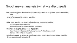 Good answer analysis (what we discussed)
• Establishing genre and overall purpose/approach of magazine (intro statement)
• And…
• A brief sentence to answer question
• PEA structure for paragraphs (media lang + representation)
• Try to analyse image AND text
• Might mention effect or engagement of audience
• Context throughout response if possible
• How the cover reflects social/cultural/historical/political/economical
• Context of the ethos of magazine
• Might compare to other types of magazines (ie conventions – how they differ
from commercial magazines)
 