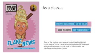 As a class….
One of the hottest summers on record is about to get
hotter as the Trump cavalcade comes to the UK this week.
We get the inside scoop on how to chill out with the
definitive history of ice cream.
 