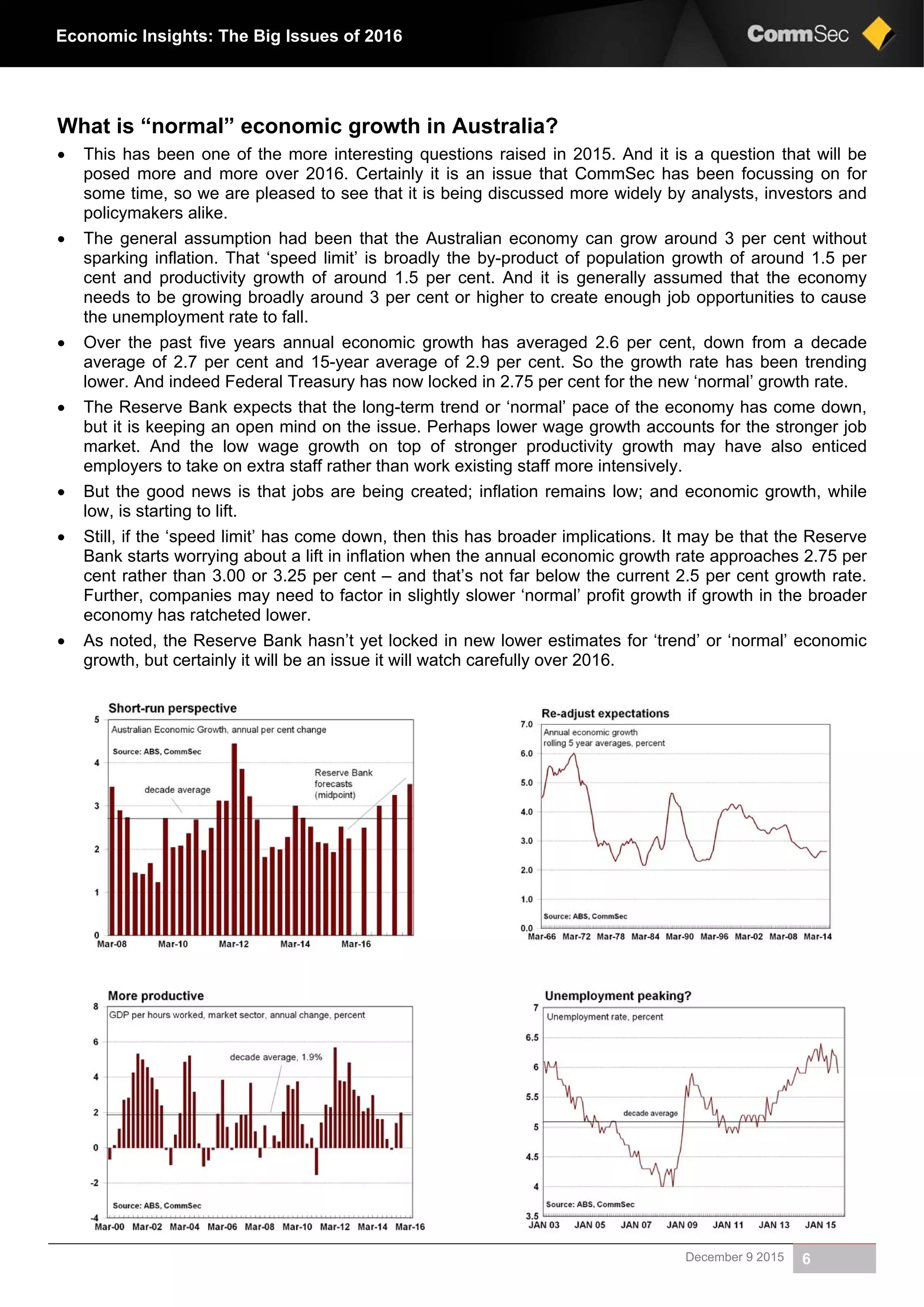 December 9 2015 6
Economic Insights: The Big Issues of 2016
What is “normal” economic growth in Australia?
 This has been one of the more interesting questions raised in 2015. And it is a question that will be
posed more and more over 2016. Certainly it is an issue that CommSec has been focussing on for
some time, so we are pleased to see that it is being discussed more widely by analysts, investors and
policymakers alike.
 The general assumption had been that the Australian economy can grow around 3 per cent without
sparking inflation. That ‘speed limit’ is broadly the by-product of population growth of around 1.5 per
cent and productivity growth of around 1.5 per cent. And it is generally assumed that the economy
needs to be growing broadly around 3 per cent or higher to create enough job opportunities to cause
the unemployment rate to fall.
 Over the past five years annual economic growth has averaged 2.6 per cent, down from a decade
average of 2.7 per cent and 15-year average of 2.9 per cent. So the growth rate has been trending
lower. And indeed Federal Treasury has now locked in 2.75 per cent for the new ‘normal’ growth rate.
 The Reserve Bank expects that the long-term trend or ‘normal’ pace of the economy has come down,
but it is keeping an open mind on the issue. Perhaps lower wage growth accounts for the stronger job
market. And the low wage growth on top of stronger productivity growth may have also enticed
employers to take on extra staff rather than work existing staff more intensively.
 But the good news is that jobs are being created; inflation remains low; and economic growth, while
low, is starting to lift.
 Still, if the ‘speed limit’ has come down, then this has broader implications. It may be that the Reserve
Bank starts worrying about a lift in inflation when the annual economic growth rate approaches 2.75 per
cent rather than 3.00 or 3.25 per cent – and that’s not far below the current 2.5 per cent growth rate.
Further, companies may need to factor in slightly slower ‘normal’ profit growth if growth in the broader
economy has ratcheted lower.
 As noted, the Reserve Bank hasn’t yet locked in new lower estimates for ‘trend’ or ‘normal’ economic
growth, but certainly it will be an issue it will watch carefully over 2016.
 