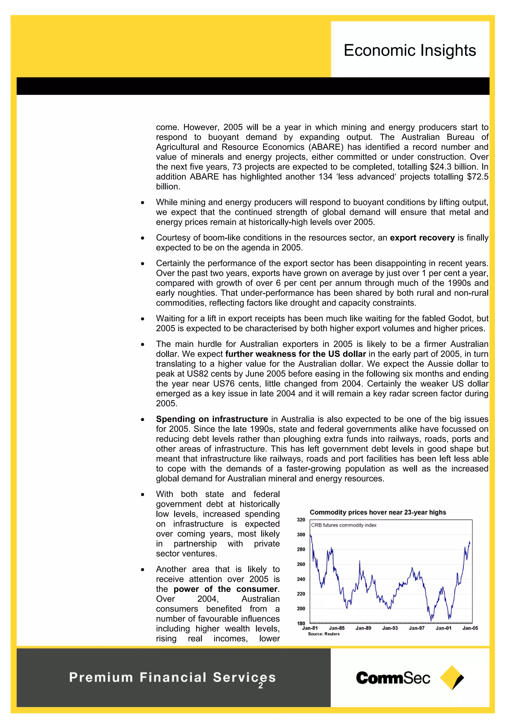 Economic Insights
2
come. However, 2005 will be a year in which mining and energy producers start to
respond to buoyant demand by expanding output. The Australian Bureau of
Agricultural and Resource Economics (ABARE) has identified a record number and
value of minerals and energy projects, either committed or under construction. Over
the next five years, 73 projects are expected to be completed, totalling $24.3 billion. In
addition ABARE has highlighted another 134 ‘less advanced‘ projects totalling $72.5
billion.
 While mining and energy producers will respond to buoyant conditions by lifting output,
we expect that the continued strength of global demand will ensure that metal and
energy prices remain at historically-high levels over 2005.
 Courtesy of boom-like conditions in the resources sector, an export recovery is finally
expected to be on the agenda in 2005.
 Certainly the performance of the export sector has been disappointing in recent years.
Over the past two years, exports have grown on average by just over 1 per cent a year,
compared with growth of over 6 per cent per annum through much of the 1990s and
early noughties. That under-performance has been shared by both rural and non-rural
commodities, reflecting factors like drought and capacity constraints.
 Waiting for a lift in export receipts has been much like waiting for the fabled Godot, but
2005 is expected to be characterised by both higher export volumes and higher prices.
 The main hurdle for Australian exporters in 2005 is likely to be a firmer Australian
dollar. We expect further weakness for the US dollar in the early part of 2005, in turn
translating to a higher value for the Australian dollar. We expect the Aussie dollar to
peak at US82 cents by June 2005 before easing in the following six months and ending
the year near US76 cents, little changed from 2004. Certainly the weaker US dollar
emerged as a key issue in late 2004 and it will remain a key radar screen factor during
2005.
 Spending on infrastructure in Australia is also expected to be one of the big issues
for 2005. Since the late 1990s, state and federal governments alike have focussed on
reducing debt levels rather than ploughing extra funds into railways, roads, ports and
other areas of infrastructure. This has left government debt levels in good shape but
meant that infrastructure like railways, roads and port facilities has been left less able
to cope with the demands of a faster-growing population as well as the increased
global demand for Australian mineral and energy resources.
 With both state and federal
government debt at historically
low levels, increased spending
on infrastructure is expected
over coming years, most likely
in partnership with private
sector ventures.
 Another area that is likely to
receive attention over 2005 is
the power of the consumer.
Over 2004, Australian
consumers benefited from a
number of favourable influences
including higher wealth levels,
rising real incomes, lower
 