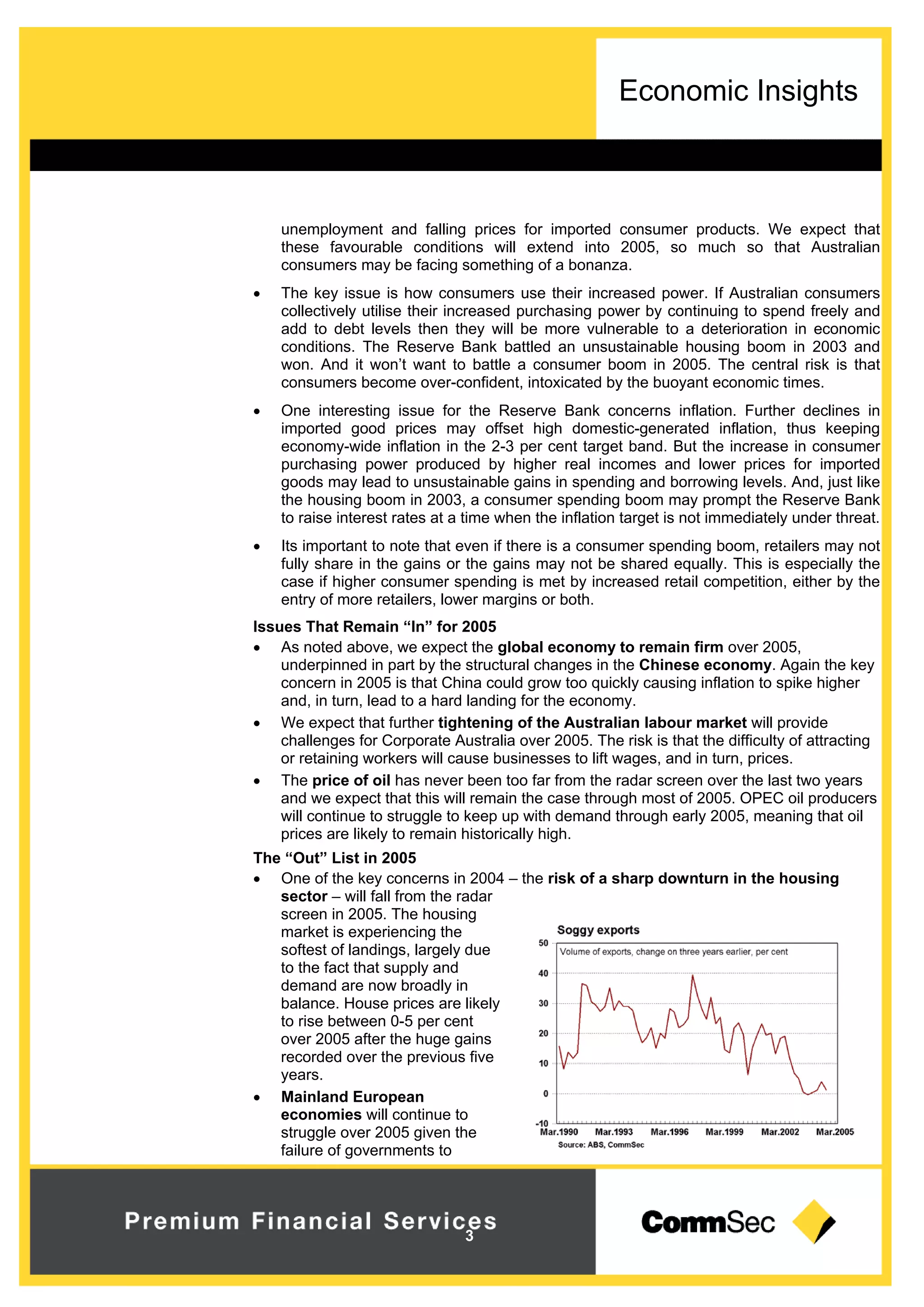 Economic Insights
3
unemployment and falling prices for imported consumer products. We expect that
these favourable conditions will extend into 2005, so much so that Australian
consumers may be facing something of a bonanza.
 The key issue is how consumers use their increased power. If Australian consumers
collectively utilise their increased purchasing power by continuing to spend freely and
add to debt levels then they will be more vulnerable to a deterioration in economic
conditions. The Reserve Bank battled an unsustainable housing boom in 2003 and
won. And it won’t want to battle a consumer boom in 2005. The central risk is that
consumers become over-confident, intoxicated by the buoyant economic times.
 One interesting issue for the Reserve Bank concerns inflation. Further declines in
imported good prices may offset high domestic-generated inflation, thus keeping
economy-wide inflation in the 2-3 per cent target band. But the increase in consumer
purchasing power produced by higher real incomes and lower prices for imported
goods may lead to unsustainable gains in spending and borrowing levels. And, just like
the housing boom in 2003, a consumer spending boom may prompt the Reserve Bank
to raise interest rates at a time when the inflation target is not immediately under threat.
 Its important to note that even if there is a consumer spending boom, retailers may not
fully share in the gains or the gains may not be shared equally. This is especially the
case if higher consumer spending is met by increased retail competition, either by the
entry of more retailers, lower margins or both.
Issues That Remain “In” for 2005
 As noted above, we expect the global economy to remain firm over 2005,
underpinned in part by the structural changes in the Chinese economy. Again the key
concern in 2005 is that China could grow too quickly causing inflation to spike higher
and, in turn, lead to a hard landing for the economy.
 We expect that further tightening of the Australian labour market will provide
challenges for Corporate Australia over 2005. The risk is that the difficulty of attracting
or retaining workers will cause businesses to lift wages, and in turn, prices.
 The price of oil has never been too far from the radar screen over the last two years
and we expect that this will remain the case through most of 2005. OPEC oil producers
will continue to struggle to keep up with demand through early 2005, meaning that oil
prices are likely to remain historically high.
The “Out” List in 2005
 One of the key concerns in 2004 – the risk of a sharp downturn in the housing
sector – will fall from the radar
screen in 2005. The housing
market is experiencing the
softest of landings, largely due
to the fact that supply and
demand are now broadly in
balance. House prices are likely
to rise between 0-5 per cent
over 2005 after the huge gains
recorded over the previous five
years.
 Mainland European
economies will continue to
struggle over 2005 given the
failure of governments to
 