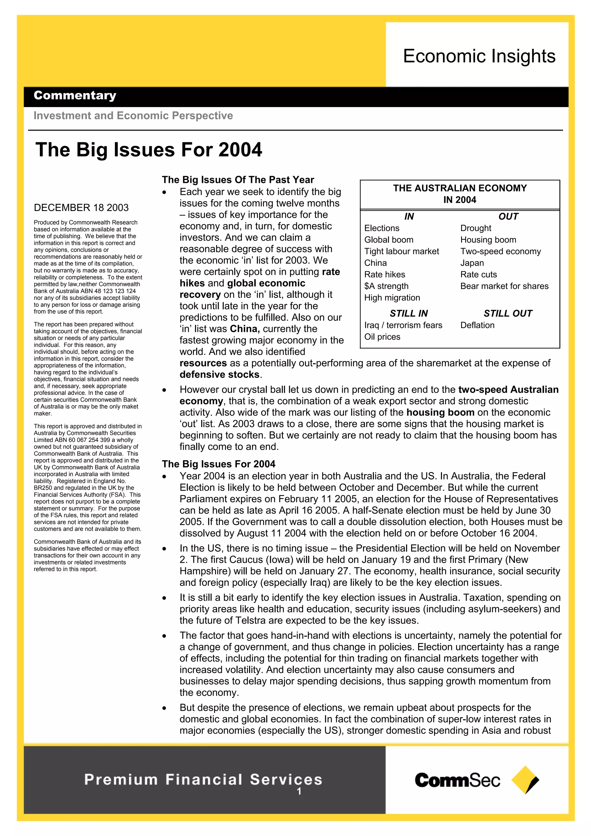 Economic Insights
Commentary
Investment and Economic Perspective
1
DECEMBER 18 2003
Produced by Commonwealth Research
based on information available at the
time of publishing. We believe that the
information in this report is correct and
any opinions, conclusions or
recommendations are reasonably held or
made as at the time of its compilation,
but no warranty is made as to accuracy,
reliability or completeness. To the extent
permitted by law,neither Commonwealth
Bank of Australia ABN 48 123 123 124
nor any of its subsidiaries accept liability
to any person for loss or damage arising
from the use of this report.
The report has been prepared without
taking account of the objectives, financial
situation or needs of any particular
individual. For this reason, any
individual should, before acting on the
information in this report, consider the
appropriateness of the information,
having regard to the individual’s
objectives, financial situation and needs
and, if necessary, seek appropriate
professional advice. In the case of
certain securities Commonwealth Bank
of Australia is or may be the only maket
maker.
This report is approved and distributed in
Australia by Commonwealth Securities
Limited ABN 60 067 254 399 a wholly
owned but not guaranteed subsidiary of
Commonwealth Bank of Australia. This
report is approved and distributed in the
UK by Commonwealth Bank of Australia
incorporated in Australia with limited
liability. Registered in England No.
BR250 and regulated in the UK by the
Financial Services Authority (FSA). This
report does not purport to be a complete
statement or summary. For the purpose
of the FSA rules, this report and related
services are not intended for private
customers and are not available to them.
Commonwealth Bank of Australia and its
subsidiaries have effected or may effect
transactions for their own account in any
investments or related investments
referred to in this report.
THE AUSTRALIAN ECONOMY
IN 2004
OUTIN
DroughtElections
Housing boomGlobal boom
Two-speed economyTight labour market
JapanChina
Rate cutsRate hikes
Bear market for shares$A strength
High migration
STILL OUTSTILL IN
DeflationIraq / terrorism fears
Oil prices
The Big Issues For 2004
The Big Issues Of The Past Year
 Each year we seek to identify the big
issues for the coming twelve months
– issues of key importance for the
economy and, in turn, for domestic
investors. And we can claim a
reasonable degree of success with
the economic ‘in’ list for 2003. We
were certainly spot on in putting rate
hikes and global economic
recovery on the ‘in’ list, although it
took until late in the year for the
predictions to be fulfilled. Also on our
‘in’ list was China, currently the
fastest growing major economy in the
world. And we also identified
resources as a potentially out-performing area of the sharemarket at the expense of
defensive stocks.
 However our crystal ball let us down in predicting an end to the two-speed Australian
economy, that is, the combination of a weak export sector and strong domestic
activity. Also wide of the mark was our listing of the housing boom on the economic
‘out’ list. As 2003 draws to a close, there are some signs that the housing market is
beginning to soften. But we certainly are not ready to claim that the housing boom has
finally come to an end.
The Big Issues For 2004
 Year 2004 is an election year in both Australia and the US. In Australia, the Federal
Election is likely to be held between October and December. But while the current
Parliament expires on February 11 2005, an election for the House of Representatives
can be held as late as April 16 2005. A half-Senate election must be held by June 30
2005. If the Government was to call a double dissolution election, both Houses must be
dissolved by August 11 2004 with the election held on or before October 16 2004.
 In the US, there is no timing issue – the Presidential Election will be held on November
2. The first Caucus (Iowa) will be held on January 19 and the first Primary (New
Hampshire) will be held on January 27. The economy, health insurance, social security
and foreign policy (especially Iraq) are likely to be the key election issues.
 It is still a bit early to identify the key election issues in Australia. Taxation, spending on
priority areas like health and education, security issues (including asylum-seekers) and
the future of Telstra are expected to be the key issues.
 The factor that goes hand-in-hand with elections is uncertainty, namely the potential for
a change of government, and thus change in policies. Election uncertainty has a range
of effects, including the potential for thin trading on financial markets together with
increased volatility. And election uncertainty may also cause consumers and
businesses to delay major spending decisions, thus sapping growth momentum from
the economy.
 But despite the presence of elections, we remain upbeat about prospects for the
domestic and global economies. In fact the combination of super-low interest rates in
major economies (especially the US), stronger domestic spending in Asia and robust
 