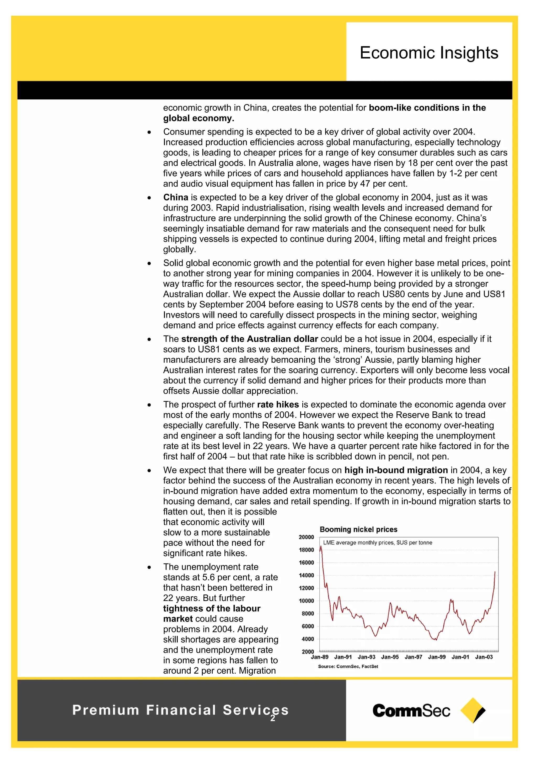 Economic Insights
2
economic growth in China, creates the potential for boom-like conditions in the
global economy.
 Consumer spending is expected to be a key driver of global activity over 2004.
Increased production efficiencies across global manufacturing, especially technology
goods, is leading to cheaper prices for a range of key consumer durables such as cars
and electrical goods. In Australia alone, wages have risen by 18 per cent over the past
five years while prices of cars and household appliances have fallen by 1-2 per cent
and audio visual equipment has fallen in price by 47 per cent.
 China is expected to be a key driver of the global economy in 2004, just as it was
during 2003. Rapid industrialisation, rising wealth levels and increased demand for
infrastructure are underpinning the solid growth of the Chinese economy. China’s
seemingly insatiable demand for raw materials and the consequent need for bulk
shipping vessels is expected to continue during 2004, lifting metal and freight prices
globally.
 Solid global economic growth and the potential for even higher base metal prices, point
to another strong year for mining companies in 2004. However it is unlikely to be one-
way traffic for the resources sector, the speed-hump being provided by a stronger
Australian dollar. We expect the Aussie dollar to reach US80 cents by June and US81
cents by September 2004 before easing to US78 cents by the end of the year.
Investors will need to carefully dissect prospects in the mining sector, weighing
demand and price effects against currency effects for each company.
 The strength of the Australian dollar could be a hot issue in 2004, especially if it
soars to US81 cents as we expect. Farmers, miners, tourism businesses and
manufacturers are already bemoaning the ‘strong’ Aussie, partly blaming higher
Australian interest rates for the soaring currency. Exporters will only become less vocal
about the currency if solid demand and higher prices for their products more than
offsets Aussie dollar appreciation.
 The prospect of further rate hikes is expected to dominate the economic agenda over
most of the early months of 2004. However we expect the Reserve Bank to tread
especially carefully. The Reserve Bank wants to prevent the economy over-heating
and engineer a soft landing for the housing sector while keeping the unemployment
rate at its best level in 22 years. We have a quarter percent rate hike factored in for the
first half of 2004 – but that rate hike is scribbled down in pencil, not pen.
 We expect that there will be greater focus on high in-bound migration in 2004, a key
factor behind the success of the Australian economy in recent years. The high levels of
in-bound migration have added extra momentum to the economy, especially in terms of
housing demand, car sales and retail spending. If growth in in-bound migration starts to
flatten out, then it is possible
that economic activity will
slow to a more sustainable
pace without the need for
significant rate hikes.
 The unemployment rate
stands at 5.6 per cent, a rate
that hasn’t been bettered in
22 years. But further
tightness of the labour
market could cause
problems in 2004. Already
skill shortages are appearing
and the unemployment rate
in some regions has fallen to
around 2 per cent. Migration
 