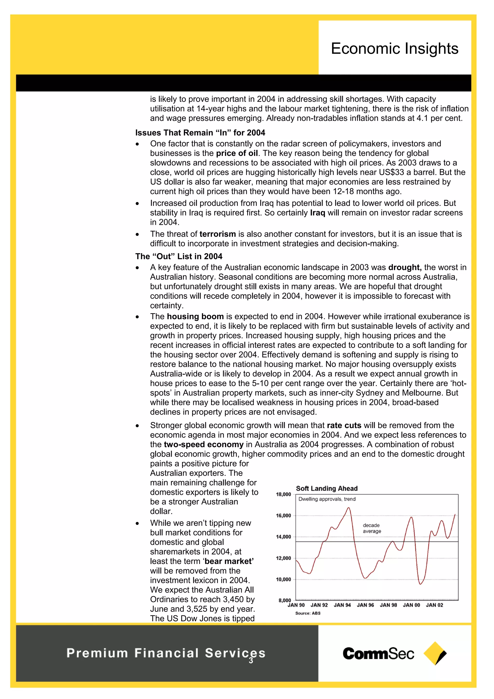 Economic Insights
3
is likely to prove important in 2004 in addressing skill shortages. With capacity
utilisation at 14-year highs and the labour market tightening, there is the risk of inflation
and wage pressures emerging. Already non-tradables inflation stands at 4.1 per cent.
Issues That Remain “In” for 2004
 One factor that is constantly on the radar screen of policymakers, investors and
businesses is the price of oil. The key reason being the tendency for global
slowdowns and recessions to be associated with high oil prices. As 2003 draws to a
close, world oil prices are hugging historically high levels near US$33 a barrel. But the
US dollar is also far weaker, meaning that major economies are less restrained by
current high oil prices than they would have been 12-18 months ago.
 Increased oil production from Iraq has potential to lead to lower world oil prices. But
stability in Iraq is required first. So certainly Iraq will remain on investor radar screens
in 2004.
 The threat of terrorism is also another constant for investors, but it is an issue that is
difficult to incorporate in investment strategies and decision-making.
The “Out” List in 2004
 A key feature of the Australian economic landscape in 2003 was drought, the worst in
Australian history. Seasonal conditions are becoming more normal across Australia,
but unfortunately drought still exists in many areas. We are hopeful that drought
conditions will recede completely in 2004, however it is impossible to forecast with
certainty.
 The housing boom is expected to end in 2004. However while irrational exuberance is
expected to end, it is likely to be replaced with firm but sustainable levels of activity and
growth in property prices. Increased housing supply, high housing prices and the
recent increases in official interest rates are expected to contribute to a soft landing for
the housing sector over 2004. Effectively demand is softening and supply is rising to
restore balance to the national housing market. No major housing oversupply exists
Australia-wide or is likely to develop in 2004. As a result we expect annual growth in
house prices to ease to the 5-10 per cent range over the year. Certainly there are ‘hot-
spots’ in Australian property markets, such as inner-city Sydney and Melbourne. But
while there may be localised weakness in housing prices in 2004, broad-based
declines in property prices are not envisaged.
 Stronger global economic growth will mean that rate cuts will be removed from the
economic agenda in most major economies in 2004. And we expect less references to
the two-speed economy in Australia as 2004 progresses. A combination of robust
global economic growth, higher commodity prices and an end to the domestic drought
paints a positive picture for
Australian exporters. The
main remaining challenge for
domestic exporters is likely to
be a stronger Australian
dollar.
 While we aren’t tipping new
bull market conditions for
domestic and global
sharemarkets in 2004, at
least the term ‘bear market’
will be removed from the
investment lexicon in 2004.
We expect the Australian All
Ordinaries to reach 3,450 by
June and 3,525 by end year.
The US Dow Jones is tipped
 