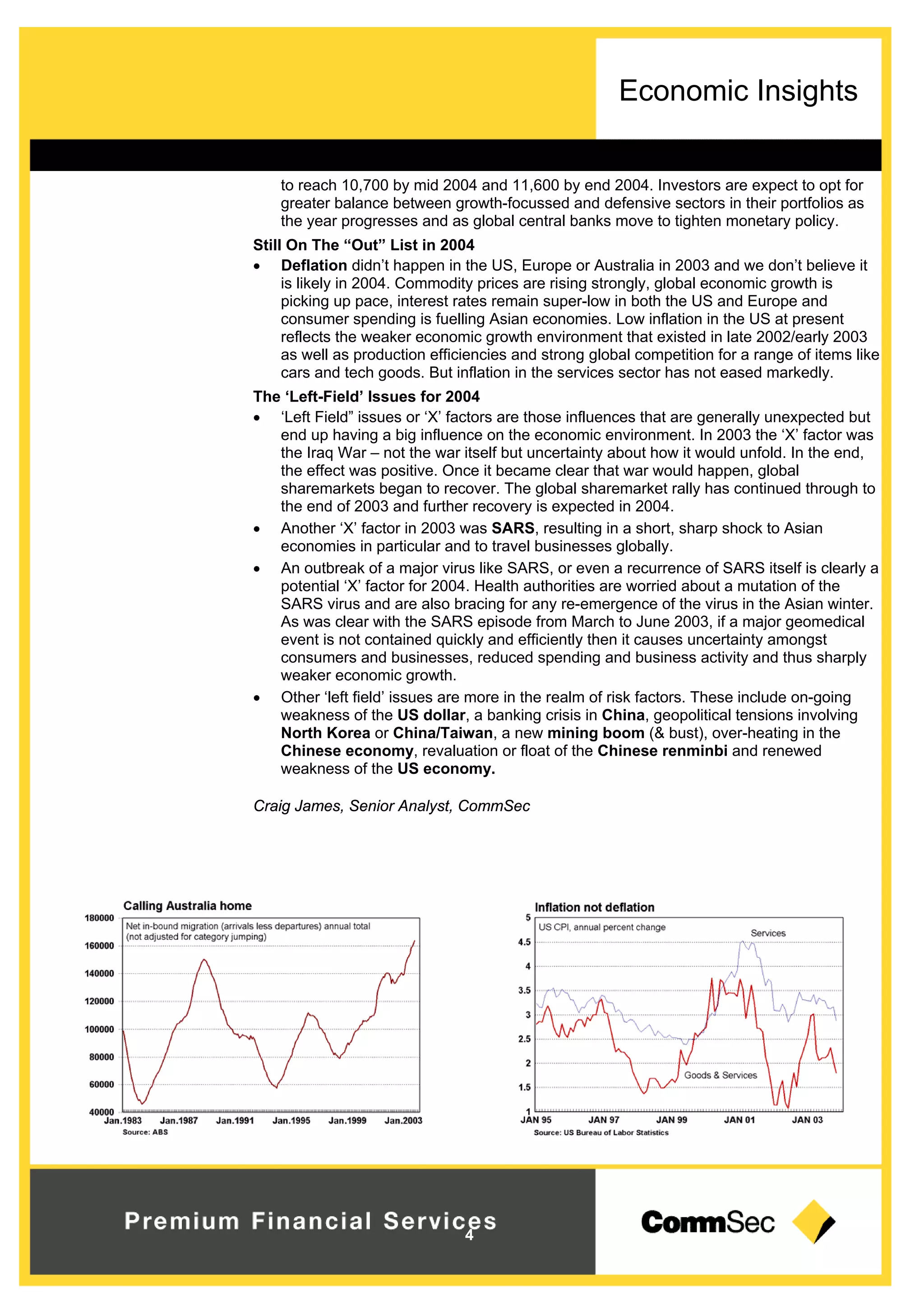 Economic Insights
4
to reach 10,700 by mid 2004 and 11,600 by end 2004. Investors are expect to opt for
greater balance between growth-focussed and defensive sectors in their portfolios as
the year progresses and as global central banks move to tighten monetary policy.
Still On The “Out” List in 2004
 Deflation didn’t happen in the US, Europe or Australia in 2003 and we don’t believe it
is likely in 2004. Commodity prices are rising strongly, global economic growth is
picking up pace, interest rates remain super-low in both the US and Europe and
consumer spending is fuelling Asian economies. Low inflation in the US at present
reflects the weaker economic growth environment that existed in late 2002/early 2003
as well as production efficiencies and strong global competition for a range of items like
cars and tech goods. But inflation in the services sector has not eased markedly.
The ‘Left-Field’ Issues for 2004
 ‘Left Field” issues or ‘X’ factors are those influences that are generally unexpected but
end up having a big influence on the economic environment. In 2003 the ‘X’ factor was
the Iraq War – not the war itself but uncertainty about how it would unfold. In the end,
the effect was positive. Once it became clear that war would happen, global
sharemarkets began to recover. The global sharemarket rally has continued through to
the end of 2003 and further recovery is expected in 2004.
 Another ‘X’ factor in 2003 was SARS, resulting in a short, sharp shock to Asian
economies in particular and to travel businesses globally.
 An outbreak of a major virus like SARS, or even a recurrence of SARS itself is clearly a
potential ‘X’ factor for 2004. Health authorities are worried about a mutation of the
SARS virus and are also bracing for any re-emergence of the virus in the Asian winter.
As was clear with the SARS episode from March to June 2003, if a major geomedical
event is not contained quickly and efficiently then it causes uncertainty amongst
consumers and businesses, reduced spending and business activity and thus sharply
weaker economic growth.
 Other ‘left field’ issues are more in the realm of risk factors. These include on-going
weakness of the US dollar, a banking crisis in China, geopolitical tensions involving
North Korea or China/Taiwan, a new mining boom (& bust), over-heating in the
Chinese economy, revaluation or float of the Chinese renminbi and renewed
weakness of the US economy.
Craig James, Senior Analyst, CommSec
 