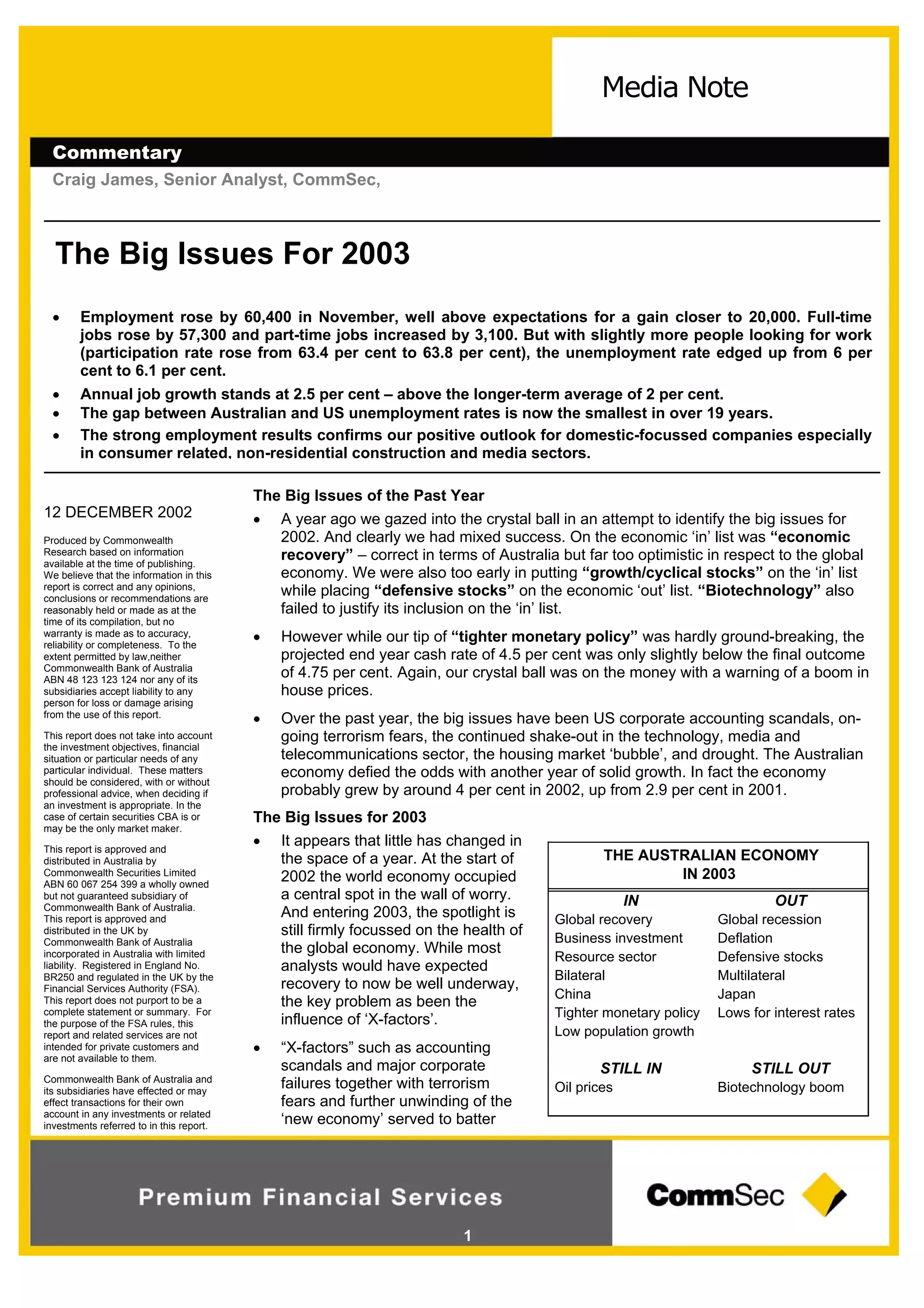 Commentary
Craig James, Senior Analyst, CommSec,
1
12 DECEMBER 2002
Produced by Commonwealth
Research based on information
available at the time of publishing.
We believe that the information in this
report is correct and any opinions,
conclusions or recommendations are
reasonably held or made as at the
time of its compilation, but no
warranty is made as to accuracy,
reliability or completeness. To the
extent permitted by law,neither
Commonwealth Bank of Australia
ABN 48 123 123 124 nor any of its
subsidiaries accept liability to any
person for loss or damage arising
from the use of this report.
This report does not take into account
the investment objectives, financial
situation or particular needs of any
particular individual. These matters
should be considered, with or without
professional advice, when deciding if
an investment is appropriate. In the
case of certain securities CBA is or
may be the only market maker.
This report is approved and
distributed in Australia by
Commonwealth Securities Limited
ABN 60 067 254 399 a wholly owned
but not guaranteed subsidiary of
Commonwealth Bank of Australia.
This report is approved and
distributed in the UK by
Commonwealth Bank of Australia
incorporated in Australia with limited
liability. Registered in England No.
BR250 and regulated in the UK by the
Financial Services Authority (FSA).
This report does not purport to be a
complete statement or summary. For
the purpose of the FSA rules, this
report and related services are not
intended for private customers and
are not available to them.
Commonwealth Bank of Australia and
its subsidiaries have effected or may
effect transactions for their own
account in any investments or related
investments referred to in this report.
Media Note
THE AUSTRALIAN ECONOMY
IN 2003
OUTIN
Global recessionGlobal recovery
DeflationBusiness investment
Defensive stocksResource sector
MultilateralBilateral
JapanChina
Lows for interest ratesTighter monetary policy
Low population growth
STILL OUTSTILL IN
Biotechnology boomOil prices
The Big Issues For 2003
 Employment rose by 60,400 in November, well above expectations for a gain closer to 20,000. Full-time
jobs rose by 57,300 and part-time jobs increased by 3,100. But with slightly more people looking for work
(participation rate rose from 63.4 per cent to 63.8 per cent), the unemployment rate edged up from 6 per
cent to 6.1 per cent.
 Annual job growth stands at 2.5 per cent – above the longer-term average of 2 per cent.
 The gap between Australian and US unemployment rates is now the smallest in over 19 years.
 The strong employment results confirms our positive outlook for domestic-focussed companies especially
in consumer related, non-residential construction and media sectors.
The Big Issues of the Past Year
 A year ago we gazed into the crystal ball in an attempt to identify the big issues for
2002. And clearly we had mixed success. On the economic ‘in’ list was “economic
recovery” – correct in terms of Australia but far too optimistic in respect to the global
economy. We were also too early in putting “growth/cyclical stocks” on the ‘in’ list
while placing “defensive stocks” on the economic ‘out’ list. “Biotechnology” also
failed to justify its inclusion on the ‘in’ list.
 However while our tip of “tighter monetary policy” was hardly ground-breaking, the
projected end year cash rate of 4.5 per cent was only slightly below the final outcome
of 4.75 per cent. Again, our crystal ball was on the money with a warning of a boom in
house prices.
 Over the past year, the big issues have been US corporate accounting scandals, on-
going terrorism fears, the continued shake-out in the technology, media and
telecommunications sector, the housing market ‘bubble’, and drought. The Australian
economy defied the odds with another year of solid growth. In fact the economy
probably grew by around 4 per cent in 2002, up from 2.9 per cent in 2001.
The Big Issues for 2003
 It appears that little has changed in
the space of a year. At the start of
2002 the world economy occupied
a central spot in the wall of worry.
And entering 2003, the spotlight is
still firmly focussed on the health of
the global economy. While most
analysts would have expected
recovery to now be well underway,
the key problem as been the
influence of ‘X-factors’.
 “X-factors” such as accounting
scandals and major corporate
failures together with terrorism
fears and further unwinding of the
‘new economy’ served to batter
 