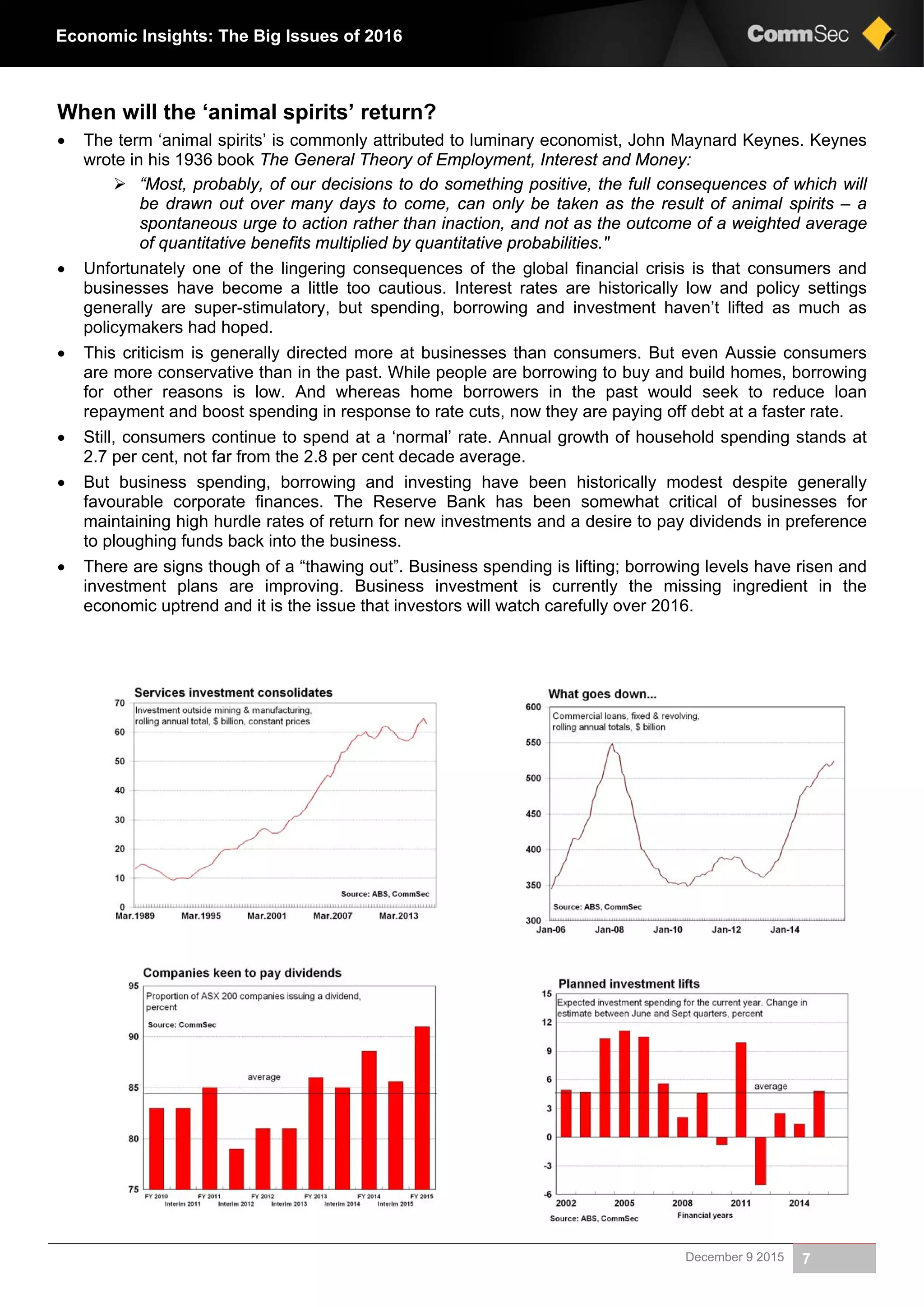 December 9 2015 7
Economic Insights: The Big Issues of 2016
When will the ‘animal spirits’ return?
 The term ‘animal spirits’ is commonly attributed to luminary economist, John Maynard Keynes. Keynes
wrote in his 1936 book The General Theory of Employment, Interest and Money:
 “Most, probably, of our decisions to do something positive, the full consequences of which will
be drawn out over many days to come, can only be taken as the result of animal spirits – a
spontaneous urge to action rather than inaction, and not as the outcome of a weighted average
of quantitative benefits multiplied by quantitative probabilities."
 Unfortunately one of the lingering consequences of the global financial crisis is that consumers and
businesses have become a little too cautious. Interest rates are historically low and policy settings
generally are super-stimulatory, but spending, borrowing and investment haven’t lifted as much as
policymakers had hoped.
 This criticism is generally directed more at businesses than consumers. But even Aussie consumers
are more conservative than in the past. While people are borrowing to buy and build homes, borrowing
for other reasons is low. And whereas home borrowers in the past would seek to reduce loan
repayment and boost spending in response to rate cuts, now they are paying off debt at a faster rate.
 Still, consumers continue to spend at a ‘normal’ rate. Annual growth of household spending stands at
2.7 per cent, not far from the 2.8 per cent decade average.
 But business spending, borrowing and investing have been historically modest despite generally
favourable corporate finances. The Reserve Bank has been somewhat critical of businesses for
maintaining high hurdle rates of return for new investments and a desire to pay dividends in preference
to ploughing funds back into the business.
 There are signs though of a “thawing out”. Business spending is lifting; borrowing levels have risen and
investment plans are improving. Business investment is currently the missing ingredient in the
economic uptrend and it is the issue that investors will watch carefully over 2016.
 