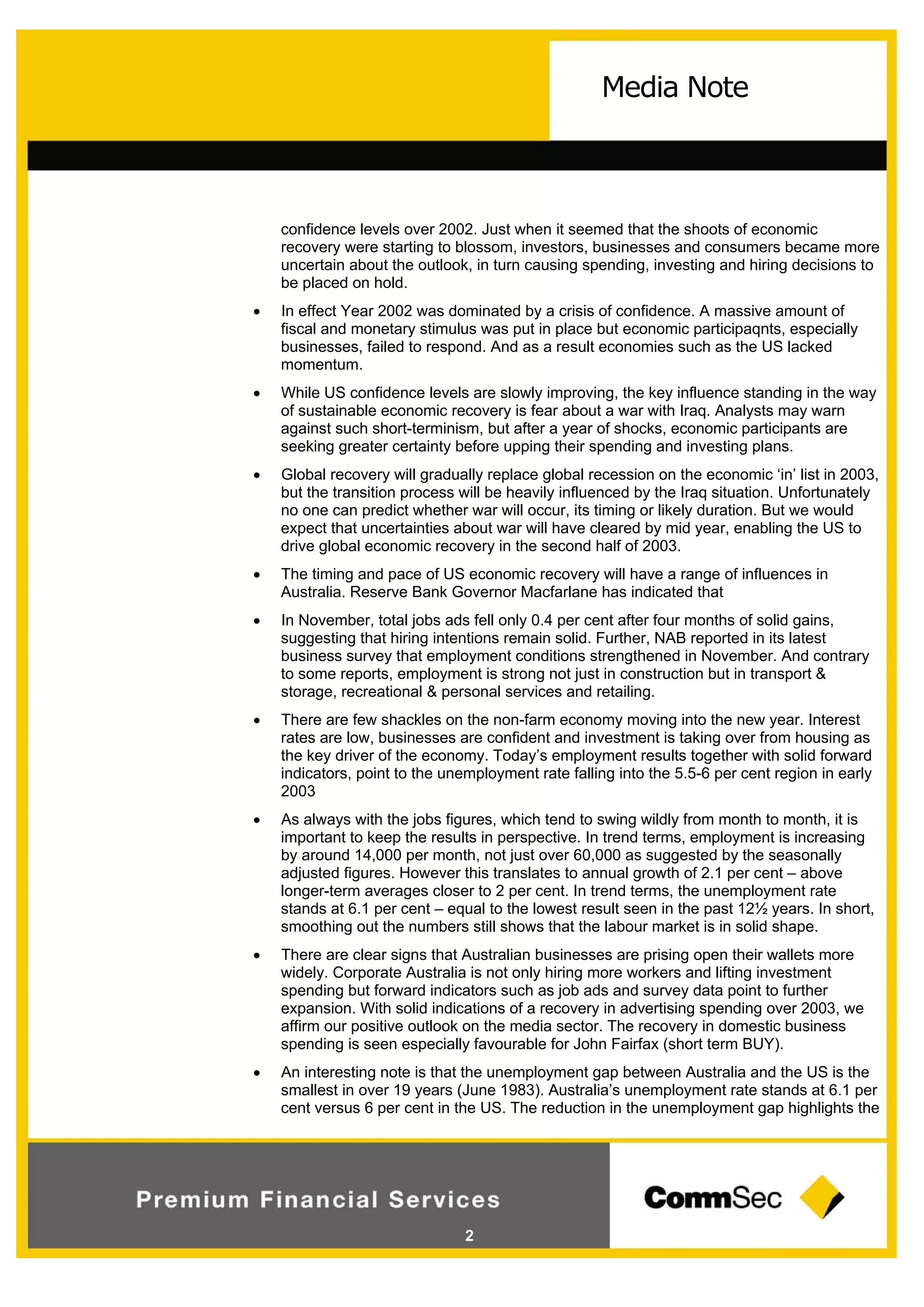 2
Media Note
confidence levels over 2002. Just when it seemed that the shoots of economic
recovery were starting to blossom, investors, businesses and consumers became more
uncertain about the outlook, in turn causing spending, investing and hiring decisions to
be placed on hold.
 In effect Year 2002 was dominated by a crisis of confidence. A massive amount of
fiscal and monetary stimulus was put in place but economic participaqnts, especially
businesses, failed to respond. And as a result economies such as the US lacked
momentum.
 While US confidence levels are slowly improving, the key influence standing in the way
of sustainable economic recovery is fear about a war with Iraq. Analysts may warn
against such short-terminism, but after a year of shocks, economic participants are
seeking greater certainty before upping their spending and investing plans.
 Global recovery will gradually replace global recession on the economic ‘in’ list in 2003,
but the transition process will be heavily influenced by the Iraq situation. Unfortunately
no one can predict whether war will occur, its timing or likely duration. But we would
expect that uncertainties about war will have cleared by mid year, enabling the US to
drive global economic recovery in the second half of 2003.
 The timing and pace of US economic recovery will have a range of influences in
Australia. Reserve Bank Governor Macfarlane has indicated that
 In November, total jobs ads fell only 0.4 per cent after four months of solid gains,
suggesting that hiring intentions remain solid. Further, NAB reported in its latest
business survey that employment conditions strengthened in November. And contrary
to some reports, employment is strong not just in construction but in transport &
storage, recreational & personal services and retailing.
 There are few shackles on the non-farm economy moving into the new year. Interest
rates are low, businesses are confident and investment is taking over from housing as
the key driver of the economy. Today’s employment results together with solid forward
indicators, point to the unemployment rate falling into the 5.5-6 per cent region in early
2003
 As always with the jobs figures, which tend to swing wildly from month to month, it is
important to keep the results in perspective. In trend terms, employment is increasing
by around 14,000 per month, not just over 60,000 as suggested by the seasonally
adjusted figures. However this translates to annual growth of 2.1 per cent – above
longer-term averages closer to 2 per cent. In trend terms, the unemployment rate
stands at 6.1 per cent – equal to the lowest result seen in the past 12½ years. In short,
smoothing out the numbers still shows that the labour market is in solid shape.
 There are clear signs that Australian businesses are prising open their wallets more
widely. Corporate Australia is not only hiring more workers and lifting investment
spending but forward indicators such as job ads and survey data point to further
expansion. With solid indications of a recovery in advertising spending over 2003, we
affirm our positive outlook on the media sector. The recovery in domestic business
spending is seen especially favourable for John Fairfax (short term BUY).
 An interesting note is that the unemployment gap between Australia and the US is the
smallest in over 19 years (June 1983). Australia’s unemployment rate stands at 6.1 per
cent versus 6 per cent in the US. The reduction in the unemployment gap highlights the
 