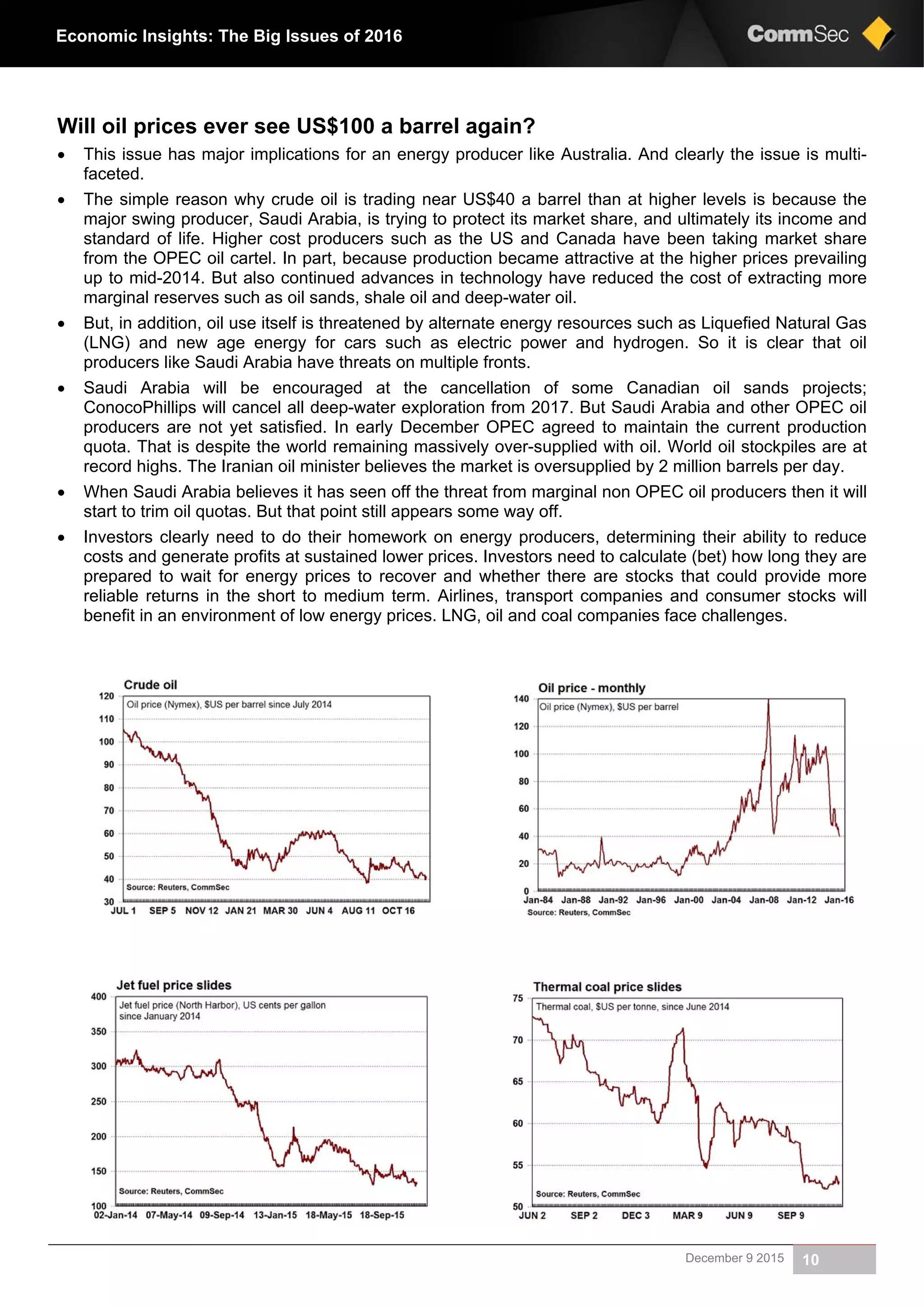 December 9 2015 10
Economic Insights: The Big Issues of 2016
Will oil prices ever see US$100 a barrel again?
 This issue has major implications for an energy producer like Australia. And clearly the issue is multi-
faceted.
 The simple reason why crude oil is trading near US$40 a barrel than at higher levels is because the
major swing producer, Saudi Arabia, is trying to protect its market share, and ultimately its income and
standard of life. Higher cost producers such as the US and Canada have been taking market share
from the OPEC oil cartel. In part, because production became attractive at the higher prices prevailing
up to mid-2014. But also continued advances in technology have reduced the cost of extracting more
marginal reserves such as oil sands, shale oil and deep-water oil.
 But, in addition, oil use itself is threatened by alternate energy resources such as Liquefied Natural Gas
(LNG) and new age energy for cars such as electric power and hydrogen. So it is clear that oil
producers like Saudi Arabia have threats on multiple fronts.
 Saudi Arabia will be encouraged at the cancellation of some Canadian oil sands projects;
ConocoPhillips will cancel all deep-water exploration from 2017. But Saudi Arabia and other OPEC oil
producers are not yet satisfied. In early December OPEC agreed to maintain the current production
quota. That is despite the world remaining massively over-supplied with oil. World oil stockpiles are at
record highs. The Iranian oil minister believes the market is oversupplied by 2 million barrels per day.
 When Saudi Arabia believes it has seen off the threat from marginal non OPEC oil producers then it will
start to trim oil quotas. But that point still appears some way off.
 Investors clearly need to do their homework on energy producers, determining their ability to reduce
costs and generate profits at sustained lower prices. Investors need to calculate (bet) how long they are
prepared to wait for energy prices to recover and whether there are stocks that could provide more
reliable returns in the short to medium term. Airlines, transport companies and consumer stocks will
benefit in an environment of low energy prices. LNG, oil and coal companies face challenges.
 