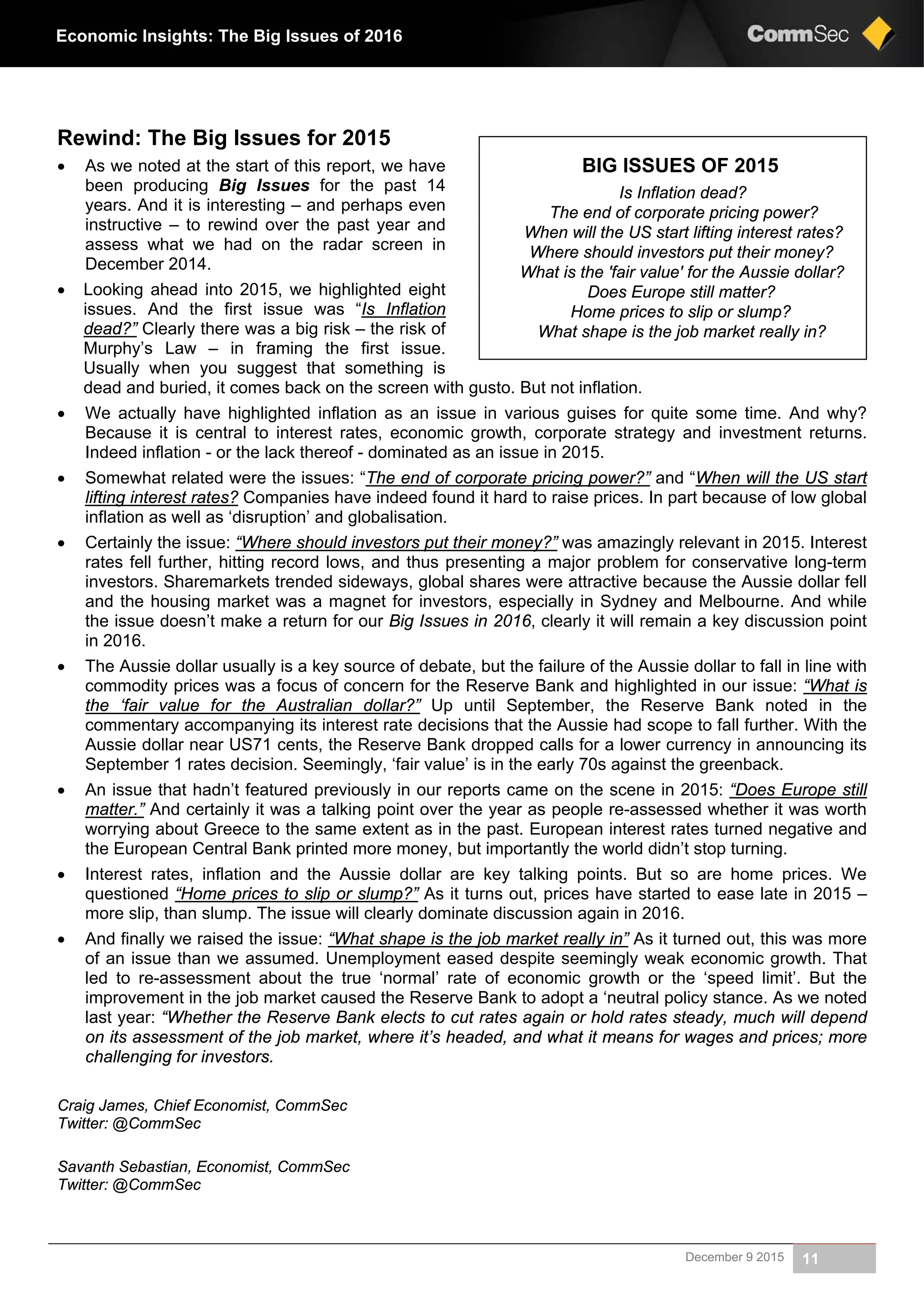 December 9 2015 11
Economic Insights: The Big Issues of 2016
Rewind: The Big Issues for 2015
 As we noted at the start of this report, we have
been producing Big Issues for the past 14
years. And it is interesting – and perhaps even
instructive – to rewind over the past year and
assess what we had on the radar screen in
December 2014.
 Looking ahead into 2015, we highlighted eight
issues. And the first issue was “Is Inflation
dead?” Clearly there was a big risk – the risk of
Murphy’s Law – in framing the first issue.
Usually when you suggest that something is
dead and buried, it comes back on the screen with gusto. But not inflation.
 We actually have highlighted inflation as an issue in various guises for quite some time. And why?
Because it is central to interest rates, economic growth, corporate strategy and investment returns.
Indeed inflation - or the lack thereof - dominated as an issue in 2015.
 Somewhat related were the issues: “The end of corporate pricing power?” and “When will the US start
lifting interest rates? Companies have indeed found it hard to raise prices. In part because of low global
inflation as well as ‘disruption’ and globalisation.
 Certainly the issue: “Where should investors put their money?” was amazingly relevant in 2015. Interest
rates fell further, hitting record lows, and thus presenting a major problem for conservative long-term
investors. Sharemarkets trended sideways, global shares were attractive because the Aussie dollar fell
and the housing market was a magnet for investors, especially in Sydney and Melbourne. And while
the issue doesn’t make a return for our Big Issues in 2016, clearly it will remain a key discussion point
in 2016.
 The Aussie dollar usually is a key source of debate, but the failure of the Aussie dollar to fall in line with
commodity prices was a focus of concern for the Reserve Bank and highlighted in our issue: “What is
the ‘fair value for the Australian dollar?” Up until September, the Reserve Bank noted in the
commentary accompanying its interest rate decisions that the Aussie had scope to fall further. With the
Aussie dollar near US71 cents, the Reserve Bank dropped calls for a lower currency in announcing its
September 1 rates decision. Seemingly, ‘fair value’ is in the early 70s against the greenback.
 An issue that hadn’t featured previously in our reports came on the scene in 2015: “Does Europe still
matter.” And certainly it was a talking point over the year as people re-assessed whether it was worth
worrying about Greece to the same extent as in the past. European interest rates turned negative and
the European Central Bank printed more money, but importantly the world didn’t stop turning.
 Interest rates, inflation and the Aussie dollar are key talking points. But so are home prices. We
questioned “Home prices to slip or slump?” As it turns out, prices have started to ease late in 2015 –
more slip, than slump. The issue will clearly dominate discussion again in 2016.
 And finally we raised the issue: “What shape is the job market really in” As it turned out, this was more
of an issue than we assumed. Unemployment eased despite seemingly weak economic growth. That
led to re-assessment about the true ‘normal’ rate of economic growth or the ‘speed limit’. But the
improvement in the job market caused the Reserve Bank to adopt a ‘neutral policy stance. As we noted
last year: “Whether the Reserve Bank elects to cut rates again or hold rates steady, much will depend
on its assessment of the job market, where it’s headed, and what it means for wages and prices; more
challenging for investors.
Craig James, Chief Economist, CommSec
Twitter: @CommSec
Savanth Sebastian, Economist, CommSec
Twitter: @CommSec
BIG ISSUES OF 2015
Is Inflation dead?
The end of corporate pricing power?
When will the US start lifting interest rates?
Where should investors put their money?
What is the 'fair value' for the Aussie dollar?
Does Europe still matter?
Home prices to slip or slump?
What shape is the job market really in?
 