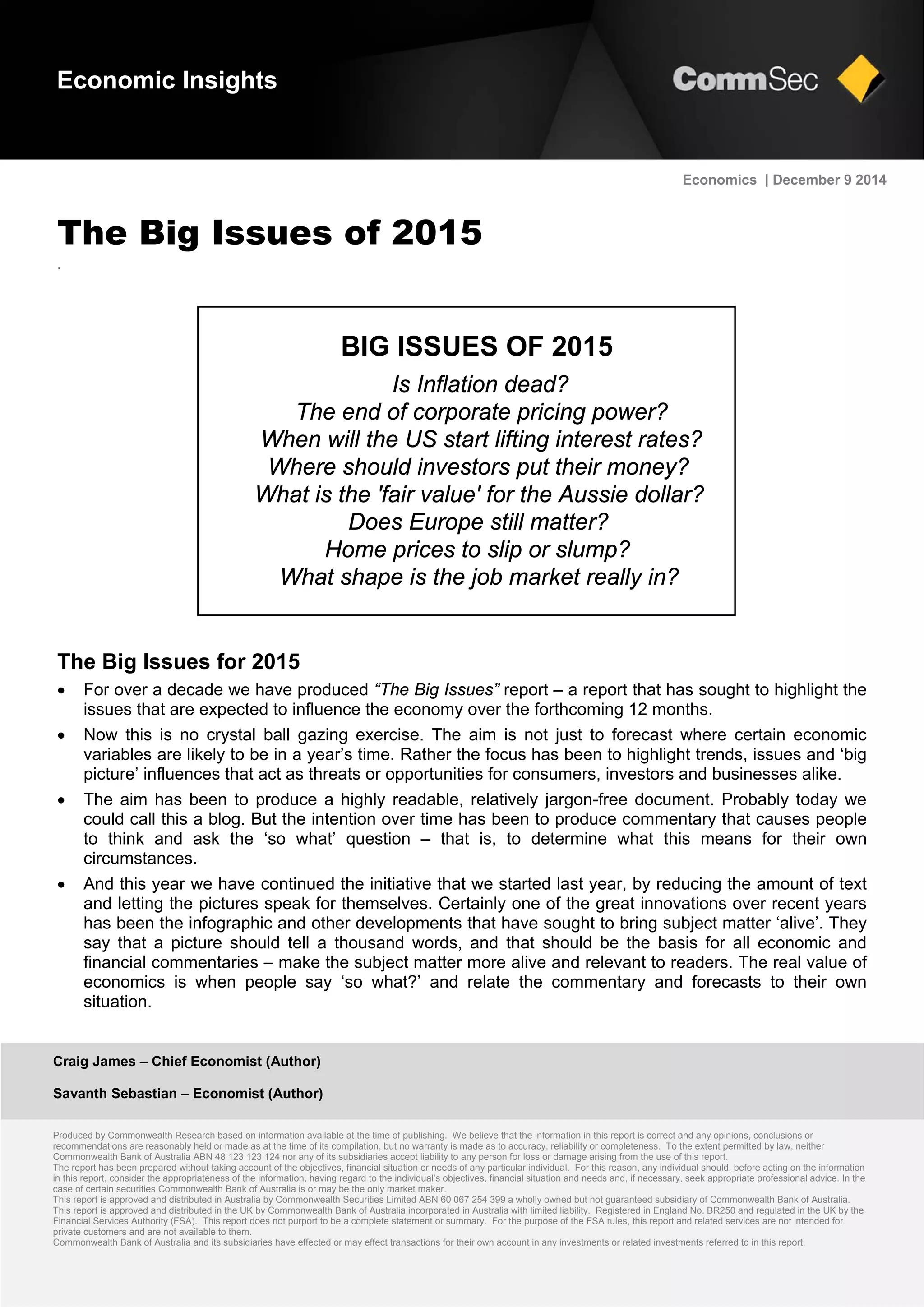 Craig James – Chief Economist (Author)
Savanth Sebastian – Economist (Author)
Produced by Commonwealth Research based on information available at the time of publishing. We believe that the information in this report is correct and any opinions, conclusions or
recommendations are reasonably held or made as at the time of its compilation, but no warranty is made as to accuracy, reliability or completeness. To the extent permitted by law, neither
Commonwealth Bank of Australia ABN 48 123 123 124 nor any of its subsidiaries accept liability to any person for loss or damage arising from the use of this report.
The report has been prepared without taking account of the objectives, financial situation or needs of any particular individual. For this reason, any individual should, before acting on the information
in this report, consider the appropriateness of the information, having regard to the individual’s objectives, financial situation and needs and, if necessary, seek appropriate professional advice. In the
case of certain securities Commonwealth Bank of Australia is or may be the only market maker.
This report is approved and distributed in Australia by Commonwealth Securities Limited ABN 60 067 254 399 a wholly owned but not guaranteed subsidiary of Commonwealth Bank of Australia.
This report is approved and distributed in the UK by Commonwealth Bank of Australia incorporated in Australia with limited liability. Registered in England No. BR250 and regulated in the UK by the
Financial Services Authority (FSA). This report does not purport to be a complete statement or summary. For the purpose of the FSA rules, this report and related services are not intended for
private customers and are not available to them.
Commonwealth Bank of Australia and its subsidiaries have effected or may effect transactions for their own account in any investments or related investments referred to in this report.
Economics | December 9 2014
The Big Issues of 2015
.
The Big Issues for 2015
 For over a decade we have produced “The Big Issues” report – a report that has sought to highlight the
issues that are expected to influence the economy over the forthcoming 12 months.
 Now this is no crystal ball gazing exercise. The aim is not just to forecast where certain economic
variables are likely to be in a year’s time. Rather the focus has been to highlight trends, issues and ‘big
picture’ influences that act as threats or opportunities for consumers, investors and businesses alike.
 The aim has been to produce a highly readable, relatively jargon-free document. Probably today we
could call this a blog. But the intention over time has been to produce commentary that causes people
to think and ask the ‘so what’ question – that is, to determine what this means for their own
circumstances.
 And this year we have continued the initiative that we started last year, by reducing the amount of text
and letting the pictures speak for themselves. Certainly one of the great innovations over recent years
has been the infographic and other developments that have sought to bring subject matter ‘alive’. They
say that a picture should tell a thousand words, and that should be the basis for all economic and
financial commentaries – make the subject matter more alive and relevant to readers. The real value of
economics is when people say ‘so what?’ and relate the commentary and forecasts to their own
situation.
Economic Insights
BIG ISSUES OF 2015
Is Inflation dead?
The end of corporate pricing power?
When will the US start lifting interest rates?
Where should investors put their money?
What is the 'fair value' for the Aussie dollar?
Does Europe still matter?
Home prices to slip or slump?
What shape is the job market really in?
 