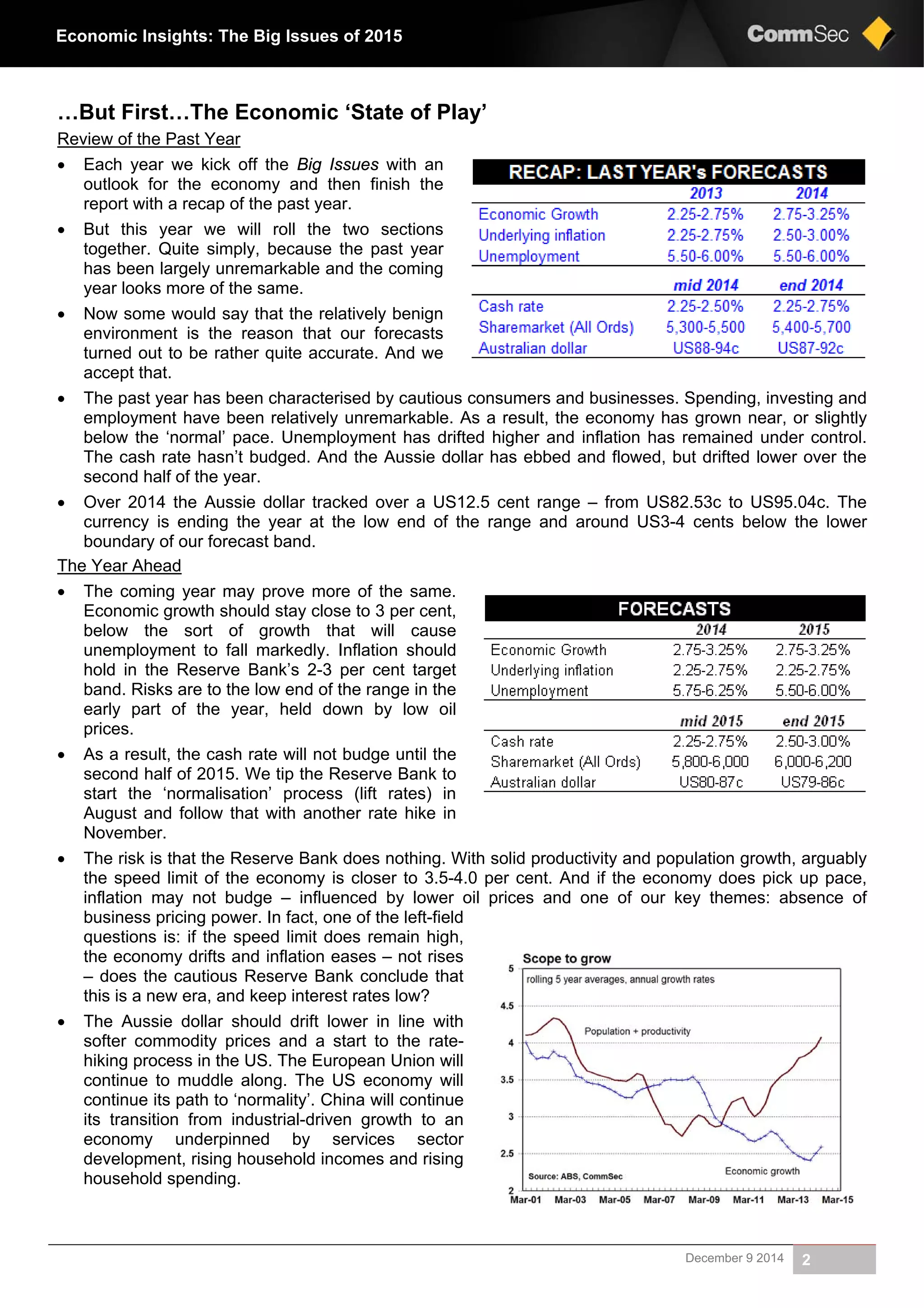 December 9 2014 2
Economic Insights: The Big Issues of 2015
…But First…The Economic ‘State of Play’
Review of the Past Year
 Each year we kick off the Big Issues with an
outlook for the economy and then finish the
report with a recap of the past year.
 But this year we will roll the two sections
together. Quite simply, because the past year
has been largely unremarkable and the coming
year looks more of the same.
 Now some would say that the relatively benign
environment is the reason that our forecasts
turned out to be rather quite accurate. And we
accept that.
 The past year has been characterised by cautious consumers and businesses. Spending, investing and
employment have been relatively unremarkable. As a result, the economy has grown near, or slightly
below the ‘normal’ pace. Unemployment has drifted higher and inflation has remained under control.
The cash rate hasn’t budged. And the Aussie dollar has ebbed and flowed, but drifted lower over the
second half of the year.
 Over 2014 the Aussie dollar tracked over a US12.5 cent range – from US82.53c to US95.04c. The
currency is ending the year at the low end of the range and around US3-4 cents below the lower
boundary of our forecast band.
The Year Ahead
 The coming year may prove more of the same.
Economic growth should stay close to 3 per cent,
below the sort of growth that will cause
unemployment to fall markedly. Inflation should
hold in the Reserve Bank’s 2-3 per cent target
band. Risks are to the low end of the range in the
early part of the year, held down by low oil
prices.
 As a result, the cash rate will not budge until the
second half of 2015. We tip the Reserve Bank to
start the ‘normalisation’ process (lift rates) in
August and follow that with another rate hike in
November.
 The risk is that the Reserve Bank does nothing. With solid productivity and population growth, arguably
the speed limit of the economy is closer to 3.5-4.0 per cent. And if the economy does pick up pace,
inflation may not budge – influenced by lower oil prices and one of our key themes: absence of
business pricing power. In fact, one of the left-field
questions is: if the speed limit does remain high,
the economy drifts and inflation eases – not rises
– does the cautious Reserve Bank conclude that
this is a new era, and keep interest rates low?
 The Aussie dollar should drift lower in line with
softer commodity prices and a start to the rate-
hiking process in the US. The European Union will
continue to muddle along. The US economy will
continue its path to ‘normality’. China will continue
its transition from industrial-driven growth to an
economy underpinned by services sector
development, rising household incomes and rising
household spending.
 