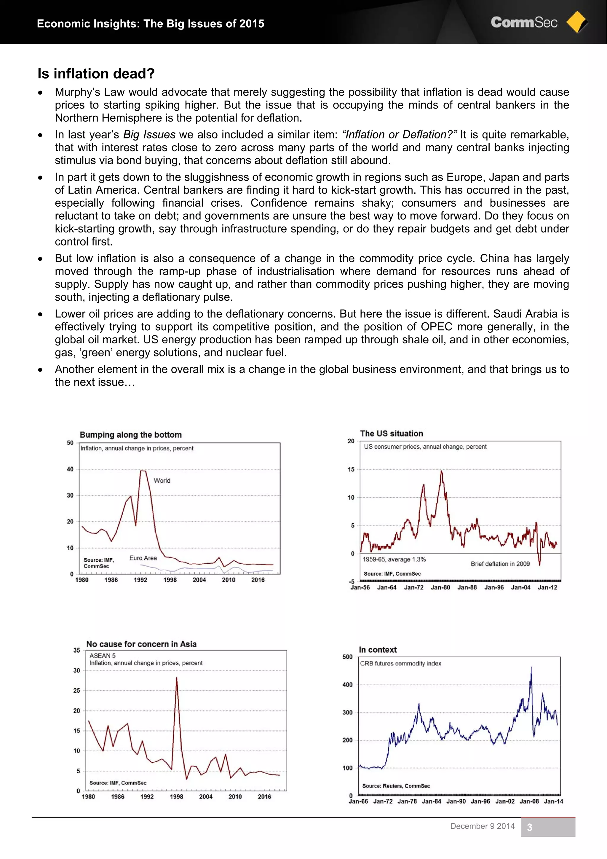 December 9 2014 3
Economic Insights: The Big Issues of 2015
Is inflation dead?
 Murphy’s Law would advocate that merely suggesting the possibility that inflation is dead would cause
prices to starting spiking higher. But the issue that is occupying the minds of central bankers in the
Northern Hemisphere is the potential for deflation.
 In last year’s Big Issues we also included a similar item: “Inflation or Deflation?” It is quite remarkable,
that with interest rates close to zero across many parts of the world and many central banks injecting
stimulus via bond buying, that concerns about deflation still abound.
 In part it gets down to the sluggishness of economic growth in regions such as Europe, Japan and parts
of Latin America. Central bankers are finding it hard to kick-start growth. This has occurred in the past,
especially following financial crises. Confidence remains shaky; consumers and businesses are
reluctant to take on debt; and governments are unsure the best way to move forward. Do they focus on
kick-starting growth, say through infrastructure spending, or do they repair budgets and get debt under
control first.
 But low inflation is also a consequence of a change in the commodity price cycle. China has largely
moved through the ramp-up phase of industrialisation where demand for resources runs ahead of
supply. Supply has now caught up, and rather than commodity prices pushing higher, they are moving
south, injecting a deflationary pulse.
 Lower oil prices are adding to the deflationary concerns. But here the issue is different. Saudi Arabia is
effectively trying to support its competitive position, and the position of OPEC more generally, in the
global oil market. US energy production has been ramped up through shale oil, and in other economies,
gas, ‘green’ energy solutions, and nuclear fuel.
 Another element in the overall mix is a change in the global business environment, and that brings us to
the next issue…
 