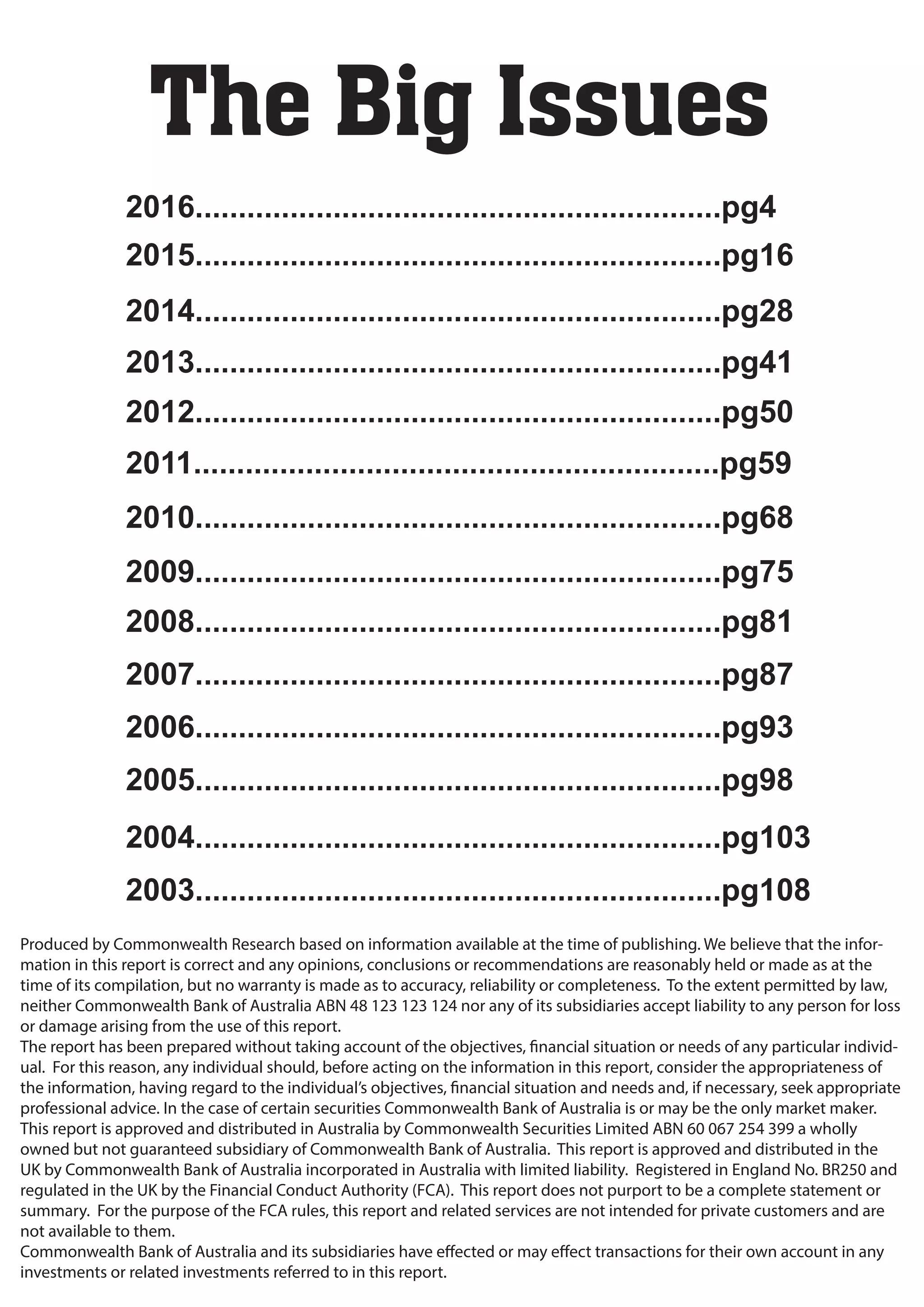 Produced by Commonwealth Research based on information available at the time of publishing. We believe that the infor-
mation in this report is correct and any opinions, conclusions or recommendations are reasonably held or made as at the
time of its compilation, but no warranty is made as to accuracy, reliability or completeness. To the extent permitted by law,
neither Commonwealth Bank of Australia ABN 48 123 123 124 nor any of its subsidiaries accept liability to any person for loss
or damage arising from the use of this report.
The report has been prepared without taking account of the objectives, financial situation or needs of any particular individ-
ual. For this reason, any individual should, before acting on the information in this report, consider the appropriateness of
the information, having regard to the individual’s objectives, financial situation and needs and, if necessary, seek appropriate
professional advice. In the case of certain securities Commonwealth Bank of Australia is or may be the only market maker.
This report is approved and distributed in Australia by Commonwealth Securities Limited ABN 60 067 254 399 a wholly
owned but not guaranteed subsidiary of Commonwealth Bank of Australia. This report is approved and distributed in the
UK by Commonwealth Bank of Australia incorporated in Australia with limited liability. Registered in England No. BR250 and
regulated in the UK by the Financial Conduct Authority (FCA). This report does not purport to be a complete statement or
summary. For the purpose of the FCA rules, this report and related services are not intended for private customers and are
not available to them.
Commonwealth Bank of Australia and its subsidiaries have effected or may effect transactions for their own account in any
investments or related investments referred to in this report.
The Big Issues
2015.............................................................pg16
2014.............................................................pg28
2013.............................................................pg41
2012.............................................................pg50
2011.............................................................pg59
2010.............................................................pg68
2009.............................................................pg75
2008.............................................................pg81
2007.............................................................pg87
2006.............................................................pg93
2005.............................................................pg98
2004.............................................................pg103
2003.............................................................pg108
2016.............................................................pg4
 