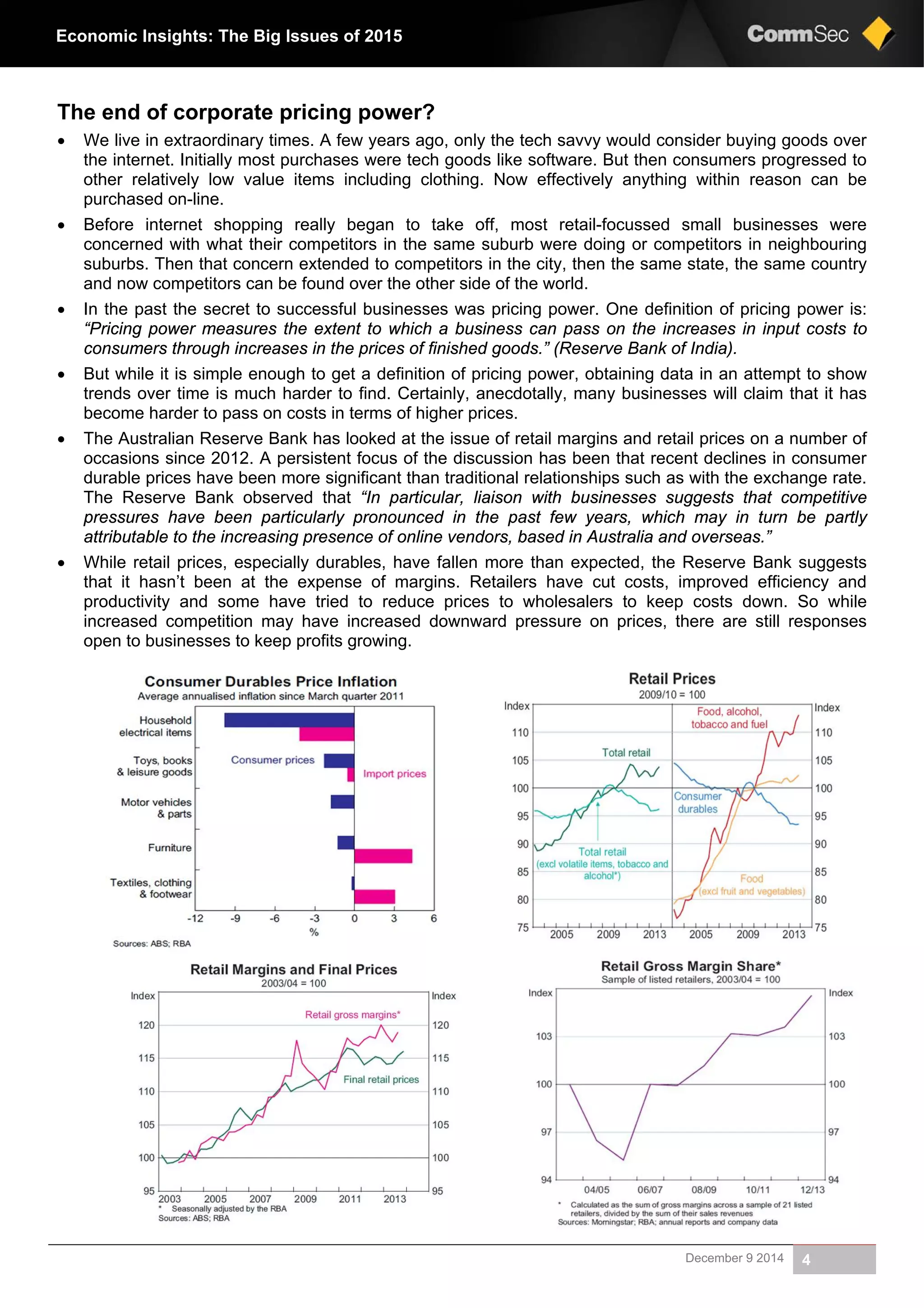 December 9 2014 4
Economic Insights: The Big Issues of 2015
The end of corporate pricing power?
 We live in extraordinary times. A few years ago, only the tech savvy would consider buying goods over
the internet. Initially most purchases were tech goods like software. But then consumers progressed to
other relatively low value items including clothing. Now effectively anything within reason can be
purchased on-line.
 Before internet shopping really began to take off, most retail-focussed small businesses were
concerned with what their competitors in the same suburb were doing or competitors in neighbouring
suburbs. Then that concern extended to competitors in the city, then the same state, the same country
and now competitors can be found over the other side of the world.
 In the past the secret to successful businesses was pricing power. One definition of pricing power is:
“Pricing power measures the extent to which a business can pass on the increases in input costs to
consumers through increases in the prices of finished goods.” (Reserve Bank of India).
 But while it is simple enough to get a definition of pricing power, obtaining data in an attempt to show
trends over time is much harder to find. Certainly, anecdotally, many businesses will claim that it has
become harder to pass on costs in terms of higher prices.
 The Australian Reserve Bank has looked at the issue of retail margins and retail prices on a number of
occasions since 2012. A persistent focus of the discussion has been that recent declines in consumer
durable prices have been more significant than traditional relationships such as with the exchange rate.
The Reserve Bank observed that “In particular, liaison with businesses suggests that competitive
pressures have been particularly pronounced in the past few years, which may in turn be partly
attributable to the increasing presence of online vendors, based in Australia and overseas.”
 While retail prices, especially durables, have fallen more than expected, the Reserve Bank suggests
that it hasn’t been at the expense of margins. Retailers have cut costs, improved efficiency and
productivity and some have tried to reduce prices to wholesalers to keep costs down. So while
increased competition may have increased downward pressure on prices, there are still responses
open to businesses to keep profits growing.
 