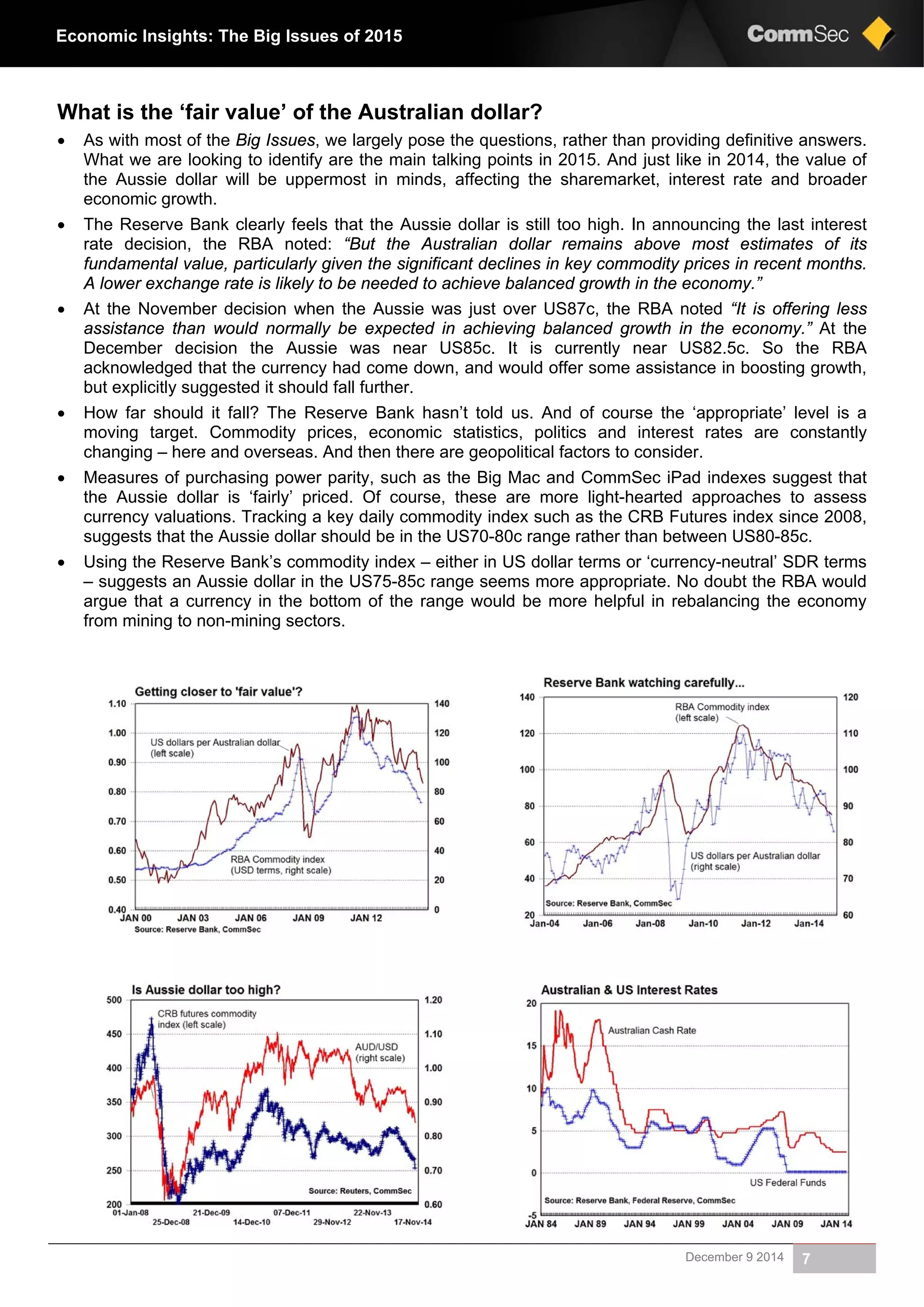 December 9 2014 7
Economic Insights: The Big Issues of 2015
What is the ‘fair value’ of the Australian dollar?
 As with most of the Big Issues, we largely pose the questions, rather than providing definitive answers.
What we are looking to identify are the main talking points in 2015. And just like in 2014, the value of
the Aussie dollar will be uppermost in minds, affecting the sharemarket, interest rate and broader
economic growth.
 The Reserve Bank clearly feels that the Aussie dollar is still too high. In announcing the last interest
rate decision, the RBA noted: “But the Australian dollar remains above most estimates of its
fundamental value, particularly given the significant declines in key commodity prices in recent months.
A lower exchange rate is likely to be needed to achieve balanced growth in the economy.”
 At the November decision when the Aussie was just over US87c, the RBA noted “It is offering less
assistance than would normally be expected in achieving balanced growth in the economy.” At the
December decision the Aussie was near US85c. It is currently near US82.5c. So the RBA
acknowledged that the currency had come down, and would offer some assistance in boosting growth,
but explicitly suggested it should fall further.
 How far should it fall? The Reserve Bank hasn’t told us. And of course the ‘appropriate’ level is a
moving target. Commodity prices, economic statistics, politics and interest rates are constantly
changing – here and overseas. And then there are geopolitical factors to consider.
 Measures of purchasing power parity, such as the Big Mac and CommSec iPad indexes suggest that
the Aussie dollar is ‘fairly’ priced. Of course, these are more light-hearted approaches to assess
currency valuations. Tracking a key daily commodity index such as the CRB Futures index since 2008,
suggests that the Aussie dollar should be in the US70-80c range rather than between US80-85c.
 Using the Reserve Bank’s commodity index – either in US dollar terms or ‘currency-neutral’ SDR terms
– suggests an Aussie dollar in the US75-85c range seems more appropriate. No doubt the RBA would
argue that a currency in the bottom of the range would be more helpful in rebalancing the economy
from mining to non-mining sectors.
 