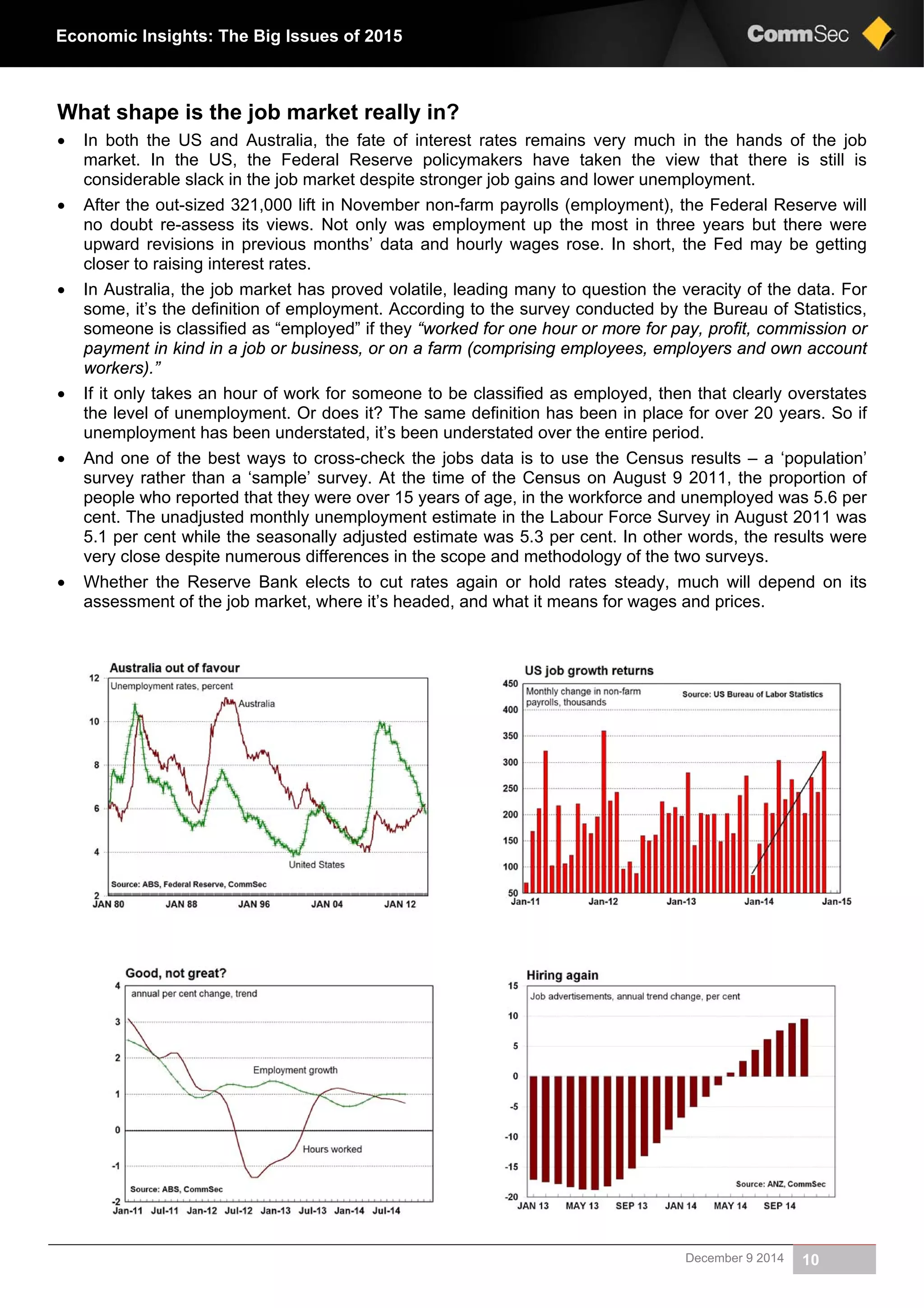 December 9 2014 10
Economic Insights: The Big Issues of 2015
What shape is the job market really in?
 In both the US and Australia, the fate of interest rates remains very much in the hands of the job
market. In the US, the Federal Reserve policymakers have taken the view that there is still is
considerable slack in the job market despite stronger job gains and lower unemployment.
 After the out-sized 321,000 lift in November non-farm payrolls (employment), the Federal Reserve will
no doubt re-assess its views. Not only was employment up the most in three years but there were
upward revisions in previous months’ data and hourly wages rose. In short, the Fed may be getting
closer to raising interest rates.
 In Australia, the job market has proved volatile, leading many to question the veracity of the data. For
some, it’s the definition of employment. According to the survey conducted by the Bureau of Statistics,
someone is classified as “employed” if they “worked for one hour or more for pay, profit, commission or
payment in kind in a job or business, or on a farm (comprising employees, employers and own account
workers).”
 If it only takes an hour of work for someone to be classified as employed, then that clearly overstates
the level of unemployment. Or does it? The same definition has been in place for over 20 years. So if
unemployment has been understated, it’s been understated over the entire period.
 And one of the best ways to cross-check the jobs data is to use the Census results – a ‘population’
survey rather than a ‘sample’ survey. At the time of the Census on August 9 2011, the proportion of
people who reported that they were over 15 years of age, in the workforce and unemployed was 5.6 per
cent. The unadjusted monthly unemployment estimate in the Labour Force Survey in August 2011 was
5.1 per cent while the seasonally adjusted estimate was 5.3 per cent. In other words, the results were
very close despite numerous differences in the scope and methodology of the two surveys.
 Whether the Reserve Bank elects to cut rates again or hold rates steady, much will depend on its
assessment of the job market, where it’s headed, and what it means for wages and prices.
 