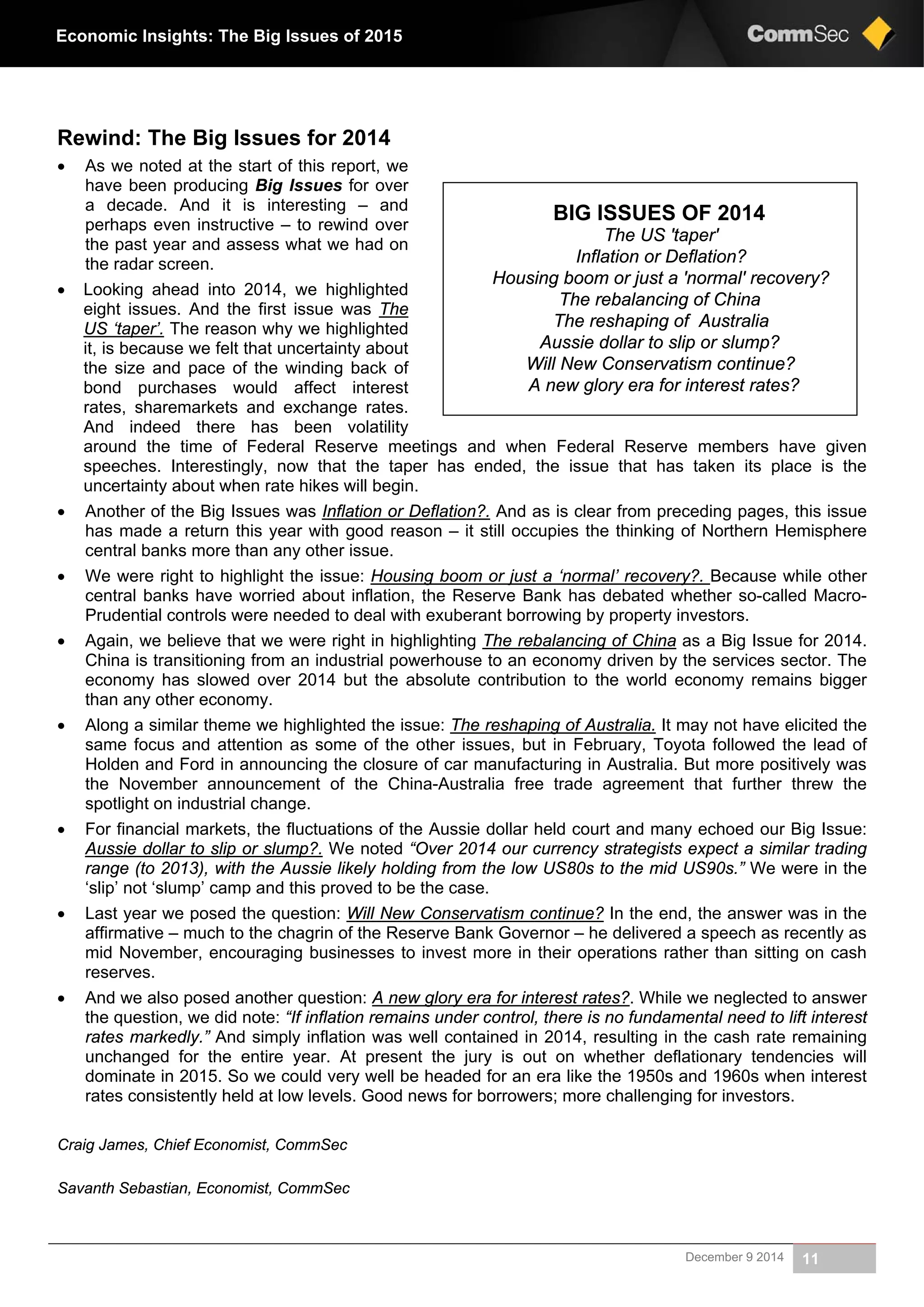 December 9 2014 11
Economic Insights: The Big Issues of 2015
Rewind: The Big Issues for 2014
 As we noted at the start of this report, we
have been producing Big Issues for over
a decade. And it is interesting – and
perhaps even instructive – to rewind over
the past year and assess what we had on
the radar screen.
 Looking ahead into 2014, we highlighted
eight issues. And the first issue was The
US ‘taper’. The reason why we highlighted
it, is because we felt that uncertainty about
the size and pace of the winding back of
bond purchases would affect interest
rates, sharemarkets and exchange rates.
And indeed there has been volatility
around the time of Federal Reserve meetings and when Federal Reserve members have given
speeches. Interestingly, now that the taper has ended, the issue that has taken its place is the
uncertainty about when rate hikes will begin.
 Another of the Big Issues was Inflation or Deflation?. And as is clear from preceding pages, this issue
has made a return this year with good reason – it still occupies the thinking of Northern Hemisphere
central banks more than any other issue.
 We were right to highlight the issue: Housing boom or just a ‘normal’ recovery?. Because while other
central banks have worried about inflation, the Reserve Bank has debated whether so-called Macro-
Prudential controls were needed to deal with exuberant borrowing by property investors.
 Again, we believe that we were right in highlighting The rebalancing of China as a Big Issue for 2014.
China is transitioning from an industrial powerhouse to an economy driven by the services sector. The
economy has slowed over 2014 but the absolute contribution to the world economy remains bigger
than any other economy.
 Along a similar theme we highlighted the issue: The reshaping of Australia. It may not have elicited the
same focus and attention as some of the other issues, but in February, Toyota followed the lead of
Holden and Ford in announcing the closure of car manufacturing in Australia. But more positively was
the November announcement of the China-Australia free trade agreement that further threw the
spotlight on industrial change.
 For financial markets, the fluctuations of the Aussie dollar held court and many echoed our Big Issue:
Aussie dollar to slip or slump?. We noted “Over 2014 our currency strategists expect a similar trading
range (to 2013), with the Aussie likely holding from the low US80s to the mid US90s.” We were in the
‘slip’ not ‘slump’ camp and this proved to be the case.
 Last year we posed the question: Will New Conservatism continue? In the end, the answer was in the
affirmative – much to the chagrin of the Reserve Bank Governor – he delivered a speech as recently as
mid November, encouraging businesses to invest more in their operations rather than sitting on cash
reserves.
 And we also posed another question: A new glory era for interest rates?. While we neglected to answer
the question, we did note: “If inflation remains under control, there is no fundamental need to lift interest
rates markedly.” And simply inflation was well contained in 2014, resulting in the cash rate remaining
unchanged for the entire year. At present the jury is out on whether deflationary tendencies will
dominate in 2015. So we could very well be headed for an era like the 1950s and 1960s when interest
rates consistently held at low levels. Good news for borrowers; more challenging for investors.
Craig James, Chief Economist, CommSec
Savanth Sebastian, Economist, CommSec
BIG ISSUES OF 2014
The US 'taper'
Inflation or Deflation?
Housing boom or just a 'normal' recovery?
The rebalancing of China
The reshaping of Australia
Aussie dollar to slip or slump?
Will New Conservatism continue?
A new glory era for interest rates?
 