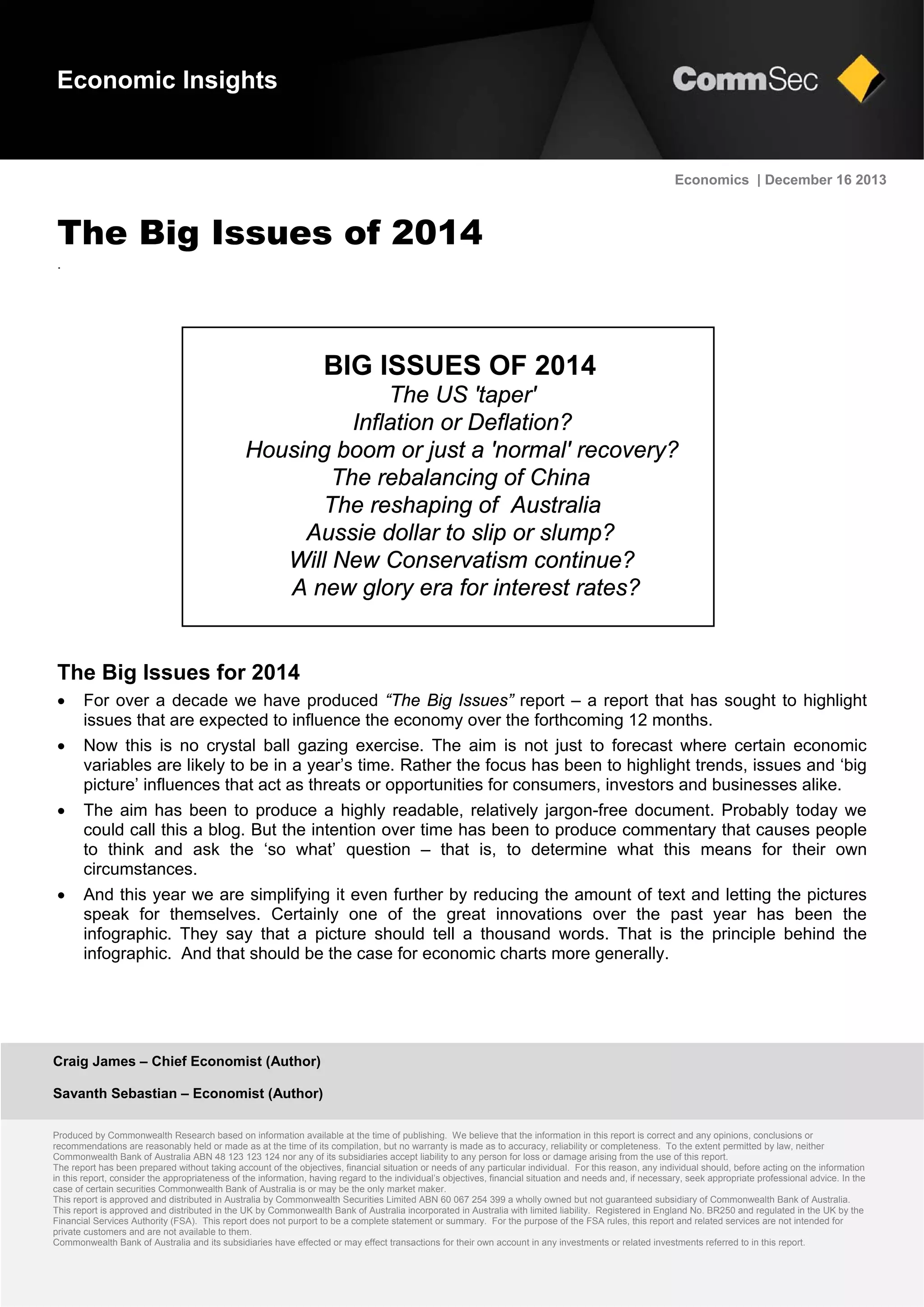 Craig James – Chief Economist (Author)
Savanth Sebastian – Economist (Author)
Produced by Commonwealth Research based on information available at the time of publishing. We believe that the information in this report is correct and any opinions, conclusions or
recommendations are reasonably held or made as at the time of its compilation, but no warranty is made as to accuracy, reliability or completeness. To the extent permitted by law, neither
Commonwealth Bank of Australia ABN 48 123 123 124 nor any of its subsidiaries accept liability to any person for loss or damage arising from the use of this report.
The report has been prepared without taking account of the objectives, financial situation or needs of any particular individual. For this reason, any individual should, before acting on the information
in this report, consider the appropriateness of the information, having regard to the individual’s objectives, financial situation and needs and, if necessary, seek appropriate professional advice. In the
case of certain securities Commonwealth Bank of Australia is or may be the only market maker.
This report is approved and distributed in Australia by Commonwealth Securities Limited ABN 60 067 254 399 a wholly owned but not guaranteed subsidiary of Commonwealth Bank of Australia.
This report is approved and distributed in the UK by Commonwealth Bank of Australia incorporated in Australia with limited liability. Registered in England No. BR250 and regulated in the UK by the
Financial Services Authority (FSA). This report does not purport to be a complete statement or summary. For the purpose of the FSA rules, this report and related services are not intended for
private customers and are not available to them.
Commonwealth Bank of Australia and its subsidiaries have effected or may effect transactions for their own account in any investments or related investments referred to in this report.
Economics | December 16 2013
The Big Issues of 2014
.
The Big Issues for 2014
 For over a decade we have produced “The Big Issues” report – a report that has sought to highlight
issues that are expected to influence the economy over the forthcoming 12 months.
 Now this is no crystal ball gazing exercise. The aim is not just to forecast where certain economic
variables are likely to be in a year’s time. Rather the focus has been to highlight trends, issues and ‘big
picture’ influences that act as threats or opportunities for consumers, investors and businesses alike.
 The aim has been to produce a highly readable, relatively jargon-free document. Probably today we
could call this a blog. But the intention over time has been to produce commentary that causes people
to think and ask the ‘so what’ question – that is, to determine what this means for their own
circumstances.
 And this year we are simplifying it even further by reducing the amount of text and letting the pictures
speak for themselves. Certainly one of the great innovations over the past year has been the
infographic. They say that a picture should tell a thousand words. That is the principle behind the
infographic. And that should be the case for economic charts more generally.
Economic Insights
BIG ISSUES OF 2014
The US 'taper'
Inflation or Deflation?
Housing boom or just a 'normal' recovery?
The rebalancing of China
The reshaping of Australia
Aussie dollar to slip or slump?
Will New Conservatism continue?
A new glory era for interest rates?
 