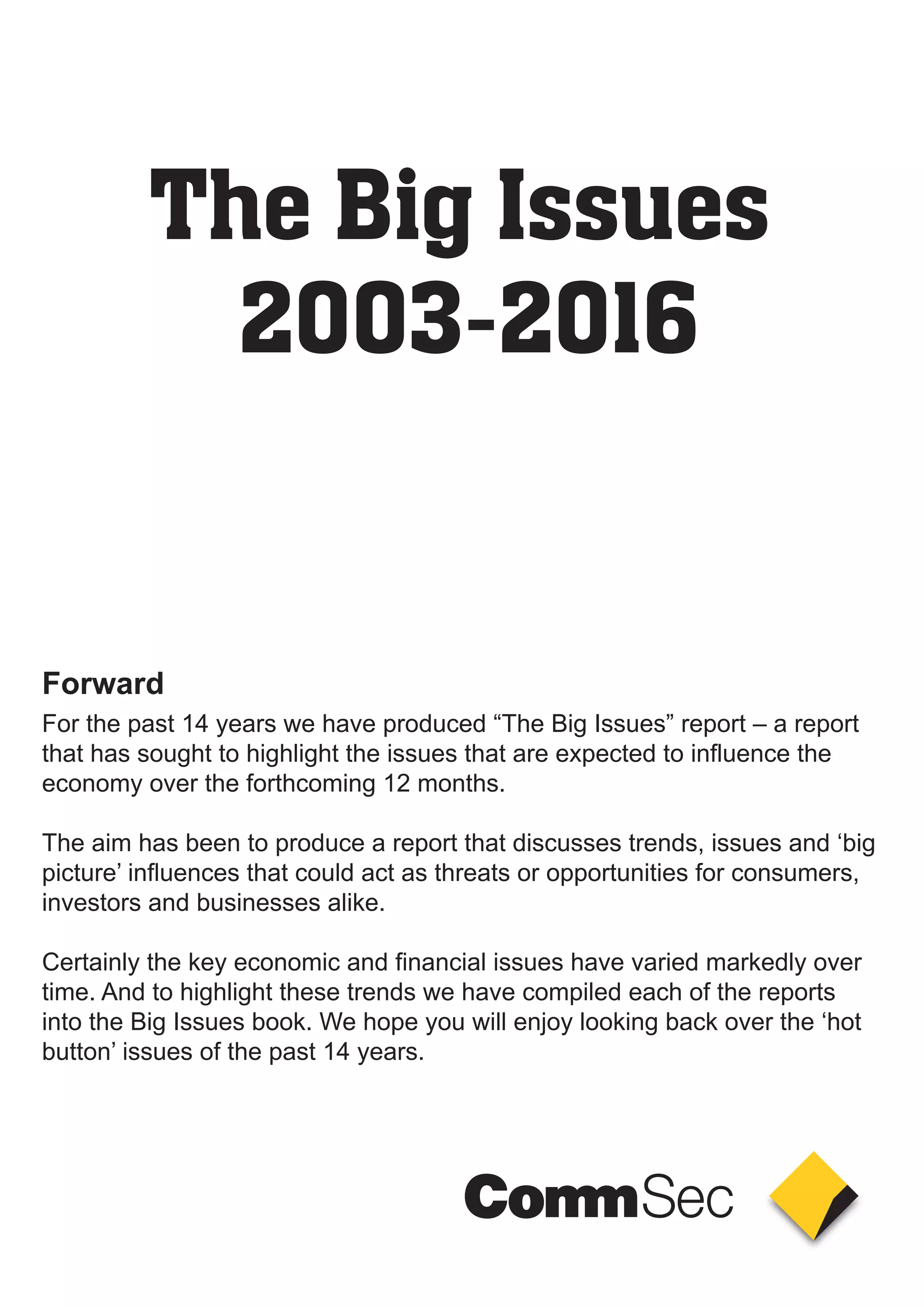 The Big Issues
2003-2016
For the past 14 years we have produced “The Big Issues” report – a report
that has sought to highlight the issues that are expected to influence the
economy over the forthcoming 12 months.
The aim has been to produce a report that discusses trends, issues and ‘big
picture’ influences that could act as threats or opportunities for consumers,
investors and businesses alike.
Certainly the key economic and financial issues have varied markedly over
time. And to highlight these trends we have compiled each of the reports
into the Big Issues book. We hope you will enjoy looking back over the ‘hot
button’ issues of the past 14 years.
Foreword
 