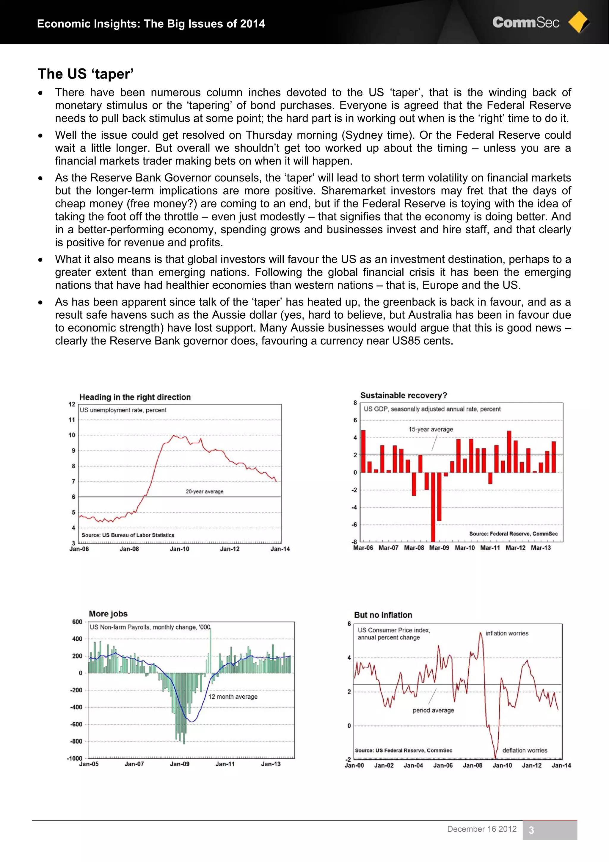 December 16 2012 3
Economic Insights: The Big Issues of 2014
The US ‘taper’
 There have been numerous column inches devoted to the US ‘taper’, that is the winding back of
monetary stimulus or the ‘tapering’ of bond purchases. Everyone is agreed that the Federal Reserve
needs to pull back stimulus at some point; the hard part is in working out when is the ‘right’ time to do it.
 Well the issue could get resolved on Thursday morning (Sydney time). Or the Federal Reserve could
wait a little longer. But overall we shouldn’t get too worked up about the timing – unless you are a
financial markets trader making bets on when it will happen.
 As the Reserve Bank Governor counsels, the ‘taper’ will lead to short term volatility on financial markets
but the longer-term implications are more positive. Sharemarket investors may fret that the days of
cheap money (free money?) are coming to an end, but if the Federal Reserve is toying with the idea of
taking the foot off the throttle – even just modestly – that signifies that the economy is doing better. And
in a better-performing economy, spending grows and businesses invest and hire staff, and that clearly
is positive for revenue and profits.
 What it also means is that global investors will favour the US as an investment destination, perhaps to a
greater extent than emerging nations. Following the global financial crisis it has been the emerging
nations that have had healthier economies than western nations – that is, Europe and the US.
 As has been apparent since talk of the ‘taper’ has heated up, the greenback is back in favour, and as a
result safe havens such as the Aussie dollar (yes, hard to believe, but Australia has been in favour due
to economic strength) have lost support. Many Aussie businesses would argue that this is good news –
clearly the Reserve Bank governor does, favouring a currency near US85 cents.
 