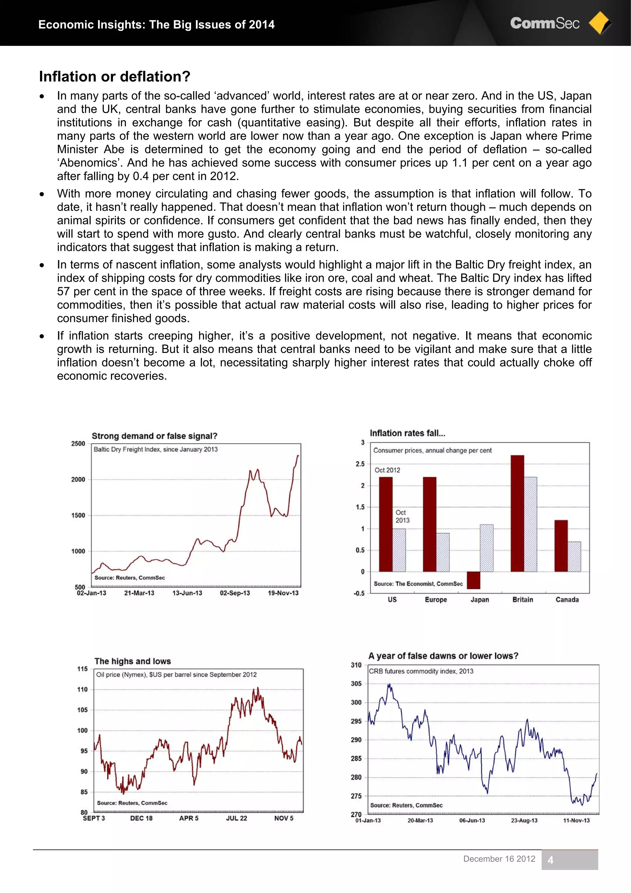 December 16 2012 4
Economic Insights: The Big Issues of 2014
Inflation or deflation?
 In many parts of the so-called ‘advanced’ world, interest rates are at or near zero. And in the US, Japan
and the UK, central banks have gone further to stimulate economies, buying securities from financial
institutions in exchange for cash (quantitative easing). But despite all their efforts, inflation rates in
many parts of the western world are lower now than a year ago. One exception is Japan where Prime
Minister Abe is determined to get the economy going and end the period of deflation – so-called
‘Abenomics’. And he has achieved some success with consumer prices up 1.1 per cent on a year ago
after falling by 0.4 per cent in 2012.
 With more money circulating and chasing fewer goods, the assumption is that inflation will follow. To
date, it hasn’t really happened. That doesn’t mean that inflation won’t return though – much depends on
animal spirits or confidence. If consumers get confident that the bad news has finally ended, then they
will start to spend with more gusto. And clearly central banks must be watchful, closely monitoring any
indicators that suggest that inflation is making a return.
 In terms of nascent inflation, some analysts would highlight a major lift in the Baltic Dry freight index, an
index of shipping costs for dry commodities like iron ore, coal and wheat. The Baltic Dry index has lifted
57 per cent in the space of three weeks. If freight costs are rising because there is stronger demand for
commodities, then it’s possible that actual raw material costs will also rise, leading to higher prices for
consumer finished goods.
 If inflation starts creeping higher, it’s a positive development, not negative. It means that economic
growth is returning. But it also means that central banks need to be vigilant and make sure that a little
inflation doesn’t become a lot, necessitating sharply higher interest rates that could actually choke off
economic recoveries.
 