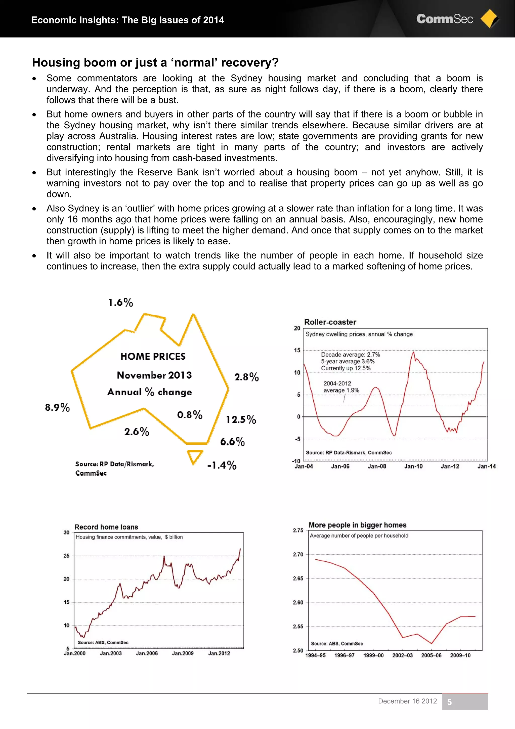 December 16 2012 5
Economic Insights: The Big Issues of 2014
Housing boom or just a ‘normal’ recovery?
 Some commentators are looking at the Sydney housing market and concluding that a boom is
underway. And the perception is that, as sure as night follows day, if there is a boom, clearly there
follows that there will be a bust.
 But home owners and buyers in other parts of the country will say that if there is a boom or bubble in
the Sydney housing market, why isn’t there similar trends elsewhere. Because similar drivers are at
play across Australia. Housing interest rates are low; state governments are providing grants for new
construction; rental markets are tight in many parts of the country; and investors are actively
diversifying into housing from cash-based investments.
 But interestingly the Reserve Bank isn’t worried about a housing boom – not yet anyhow. Still, it is
warning investors not to pay over the top and to realise that property prices can go up as well as go
down.
 Also Sydney is an ‘outlier’ with home prices growing at a slower rate than inflation for a long time. It was
only 16 months ago that home prices were falling on an annual basis. Also, encouragingly, new home
construction (supply) is lifting to meet the higher demand. And once that supply comes on to the market
then growth in home prices is likely to ease.
 It will also be important to watch trends like the number of people in each home. If household size
continues to increase, then the extra supply could actually lead to a marked softening of home prices.
 