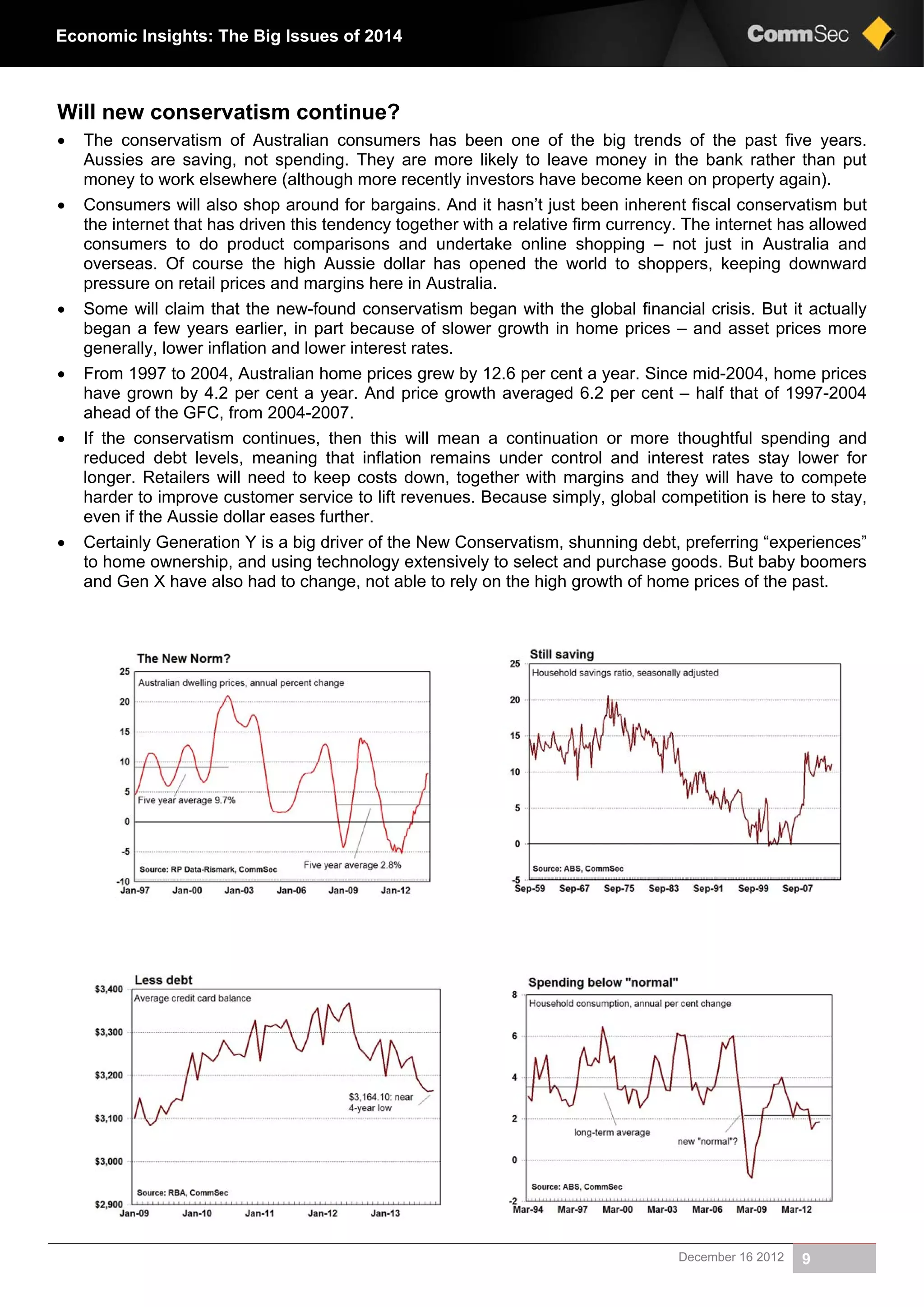 December 16 2012 9
Economic Insights: The Big Issues of 2014
Will new conservatism continue?
 The conservatism of Australian consumers has been one of the big trends of the past five years.
Aussies are saving, not spending. They are more likely to leave money in the bank rather than put
money to work elsewhere (although more recently investors have become keen on property again).
 Consumers will also shop around for bargains. And it hasn’t just been inherent fiscal conservatism but
the internet that has driven this tendency together with a relative firm currency. The internet has allowed
consumers to do product comparisons and undertake online shopping – not just in Australia and
overseas. Of course the high Aussie dollar has opened the world to shoppers, keeping downward
pressure on retail prices and margins here in Australia.
 Some will claim that the new-found conservatism began with the global financial crisis. But it actually
began a few years earlier, in part because of slower growth in home prices – and asset prices more
generally, lower inflation and lower interest rates.
 From 1997 to 2004, Australian home prices grew by 12.6 per cent a year. Since mid-2004, home prices
have grown by 4.2 per cent a year. And price growth averaged 6.2 per cent – half that of 1997-2004
ahead of the GFC, from 2004-2007.
 If the conservatism continues, then this will mean a continuation or more thoughtful spending and
reduced debt levels, meaning that inflation remains under control and interest rates stay lower for
longer. Retailers will need to keep costs down, together with margins and they will have to compete
harder to improve customer service to lift revenues. Because simply, global competition is here to stay,
even if the Aussie dollar eases further.
 Certainly Generation Y is a big driver of the New Conservatism, shunning debt, preferring “experiences”
to home ownership, and using technology extensively to select and purchase goods. But baby boomers
and Gen X have also had to change, not able to rely on the high growth of home prices of the past.
 