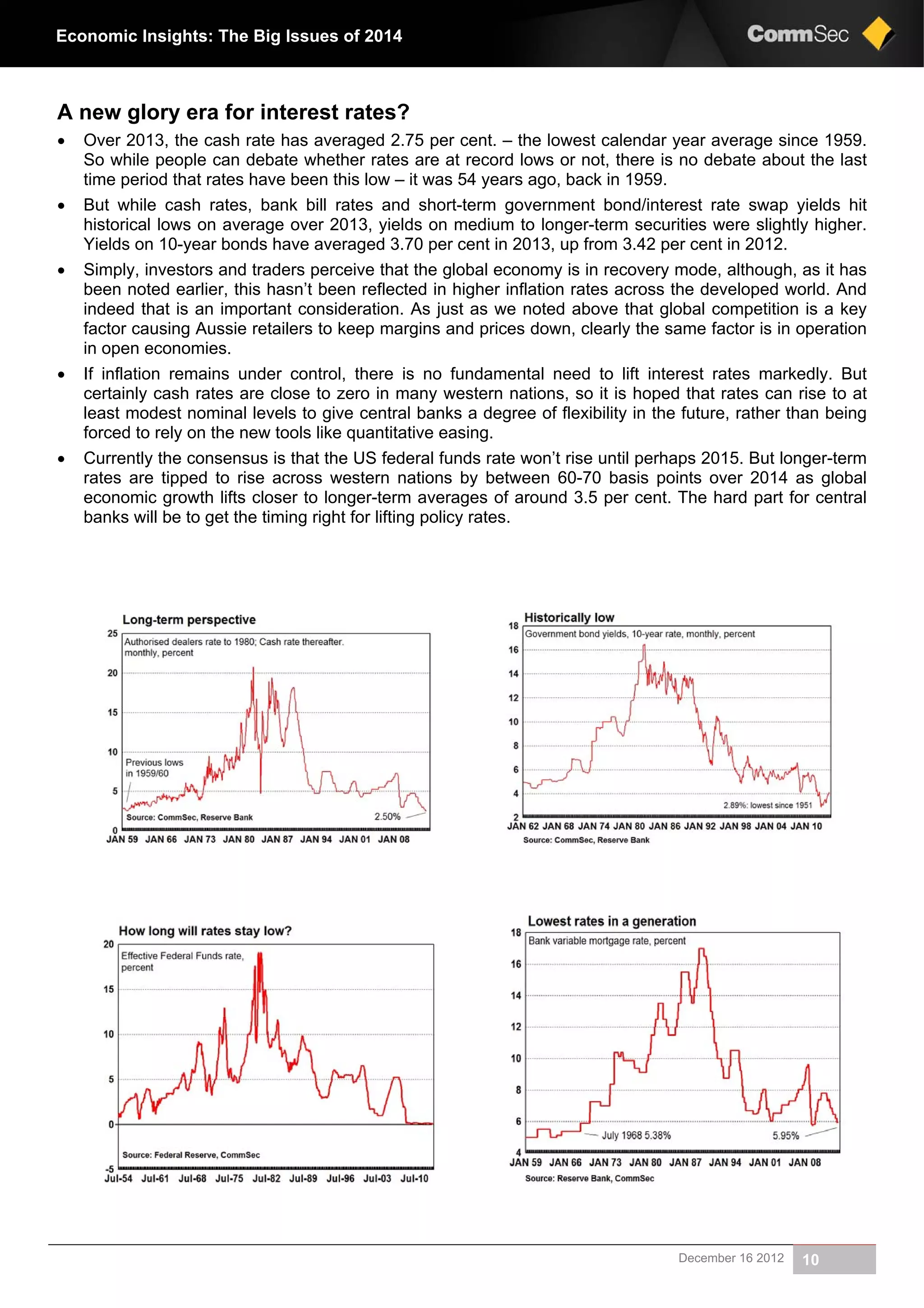 December 16 2012 10
Economic Insights: The Big Issues of 2014
A new glory era for interest rates?
 Over 2013, the cash rate has averaged 2.75 per cent. – the lowest calendar year average since 1959.
So while people can debate whether rates are at record lows or not, there is no debate about the last
time period that rates have been this low – it was 54 years ago, back in 1959.
 But while cash rates, bank bill rates and short-term government bond/interest rate swap yields hit
historical lows on average over 2013, yields on medium to longer-term securities were slightly higher.
Yields on 10-year bonds have averaged 3.70 per cent in 2013, up from 3.42 per cent in 2012.
 Simply, investors and traders perceive that the global economy is in recovery mode, although, as it has
been noted earlier, this hasn’t been reflected in higher inflation rates across the developed world. And
indeed that is an important consideration. As just as we noted above that global competition is a key
factor causing Aussie retailers to keep margins and prices down, clearly the same factor is in operation
in open economies.
 If inflation remains under control, there is no fundamental need to lift interest rates markedly. But
certainly cash rates are close to zero in many western nations, so it is hoped that rates can rise to at
least modest nominal levels to give central banks a degree of flexibility in the future, rather than being
forced to rely on the new tools like quantitative easing.
 Currently the consensus is that the US federal funds rate won’t rise until perhaps 2015. But longer-term
rates are tipped to rise across western nations by between 60-70 basis points over 2014 as global
economic growth lifts closer to longer-term averages of around 3.5 per cent. The hard part for central
banks will be to get the timing right for lifting policy rates.
 