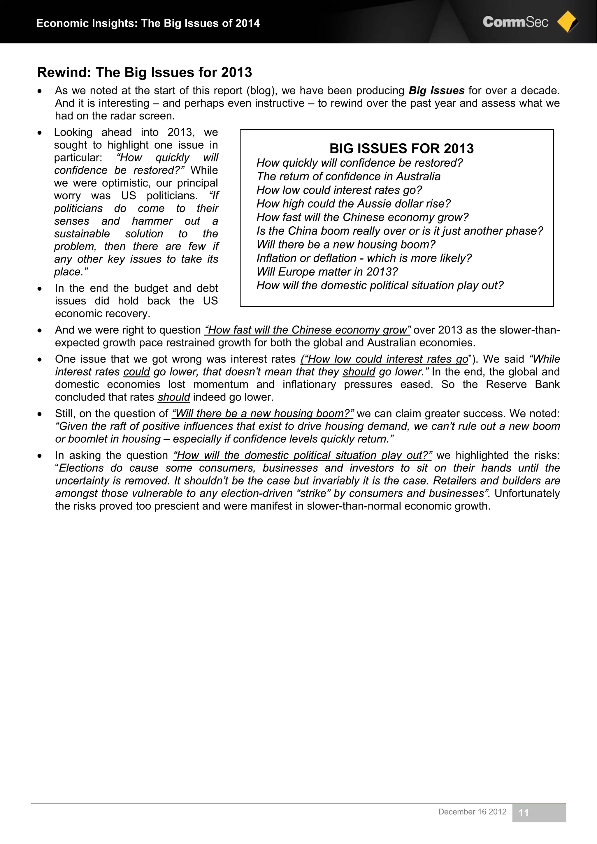 December 16 2012 11
Economic Insights: The Big Issues of 2014
Rewind: The Big Issues for 2013
 As we noted at the start of this report (blog), we have been producing Big Issues for over a decade.
And it is interesting – and perhaps even instructive – to rewind over the past year and assess what we
had on the radar screen.
 Looking ahead into 2013, we
sought to highlight one issue in
particular: “How quickly will
confidence be restored?” While
we were optimistic, our principal
worry was US politicians. “If
politicians do come to their
senses and hammer out a
sustainable solution to the
problem, then there are few if
any other key issues to take its
place.”
 In the end the budget and debt
issues did hold back the US
economic recovery.
 And we were right to question “How fast will the Chinese economy grow” over 2013 as the slower-than-
expected growth pace restrained growth for both the global and Australian economies.
 One issue that we got wrong was interest rates (“How low could interest rates go”). We said “While
interest rates could go lower, that doesn’t mean that they should go lower.” In the end, the global and
domestic economies lost momentum and inflationary pressures eased. So the Reserve Bank
concluded that rates should indeed go lower.
 Still, on the question of “Will there be a new housing boom?” we can claim greater success. We noted:
“Given the raft of positive influences that exist to drive housing demand, we can’t rule out a new boom
or boomlet in housing – especially if confidence levels quickly return.”
 In asking the question “How will the domestic political situation play out?” we highlighted the risks:
“Elections do cause some consumers, businesses and investors to sit on their hands until the
uncertainty is removed. It shouldn’t be the case but invariably it is the case. Retailers and builders are
amongst those vulnerable to any election-driven “strike” by consumers and businesses”. Unfortunately
the risks proved too prescient and were manifest in slower-than-normal economic growth.
BIG ISSUES FOR 2013
How quickly will confidence be restored?
The return of confidence in Australia
How low could interest rates go?
How high could the Aussie dollar rise?
How fast will the Chinese economy grow?
Is the China boom really over or is it just another phase?
Will there be a new housing boom?
Inflation or deflation - which is more likely?
Will Europe matter in 2013?
How will the domestic political situation play out?
 