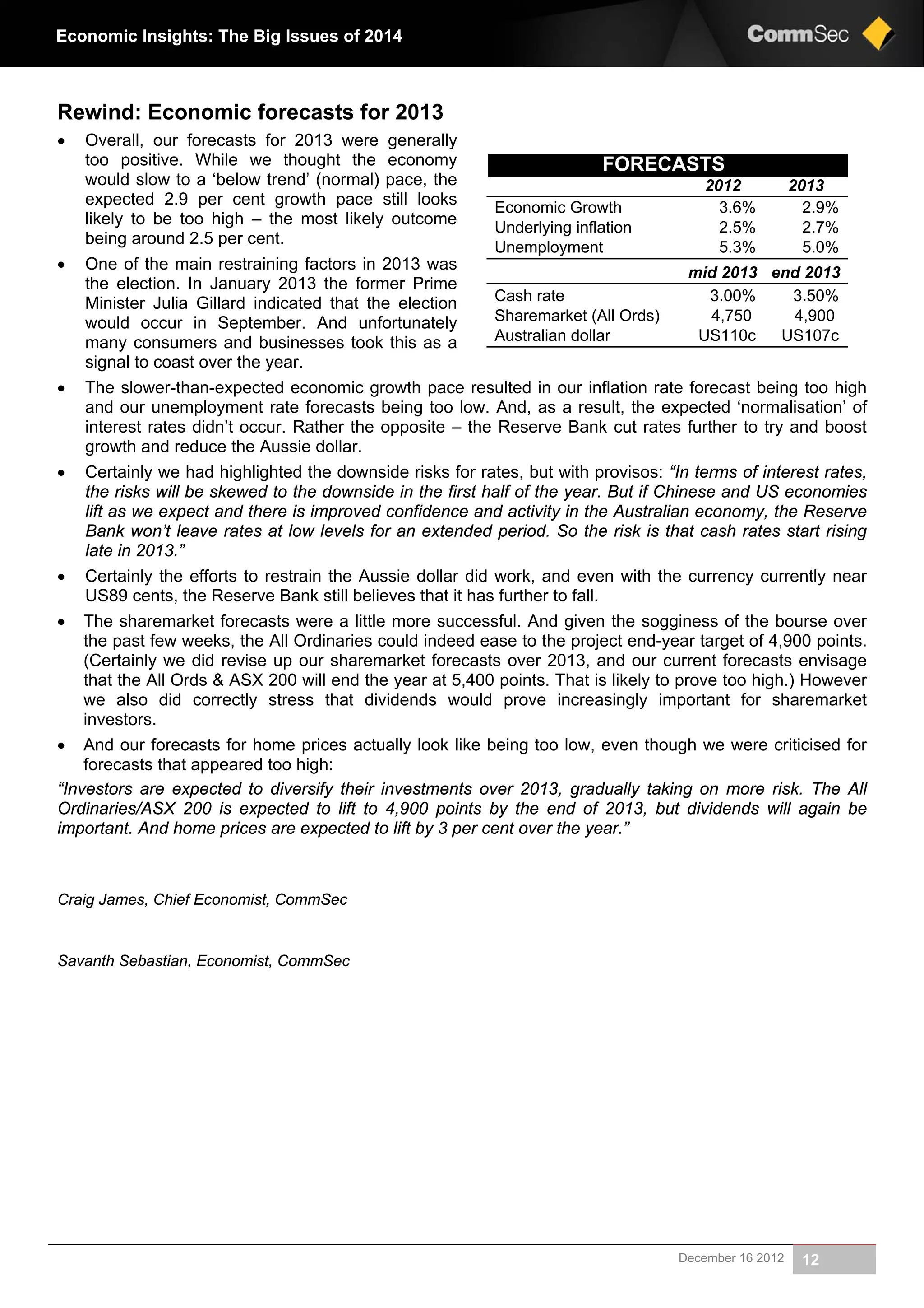 December 16 2012 12
Economic Insights: The Big Issues of 2014
Rewind: Economic forecasts for 2013
 Overall, our forecasts for 2013 were generally
too positive. While we thought the economy
would slow to a ‘below trend’ (normal) pace, the
expected 2.9 per cent growth pace still looks
likely to be too high – the most likely outcome
being around 2.5 per cent.
 One of the main restraining factors in 2013 was
the election. In January 2013 the former Prime
Minister Julia Gillard indicated that the election
would occur in September. And unfortunately
many consumers and businesses took this as a
signal to coast over the year.
 The slower-than-expected economic growth pace resulted in our inflation rate forecast being too high
and our unemployment rate forecasts being too low. And, as a result, the expected ‘normalisation’ of
interest rates didn’t occur. Rather the opposite – the Reserve Bank cut rates further to try and boost
growth and reduce the Aussie dollar.
 Certainly we had highlighted the downside risks for rates, but with provisos: “In terms of interest rates,
the risks will be skewed to the downside in the first half of the year. But if Chinese and US economies
lift as we expect and there is improved confidence and activity in the Australian economy, the Reserve
Bank won’t leave rates at low levels for an extended period. So the risk is that cash rates start rising
late in 2013.”
 Certainly the efforts to restrain the Aussie dollar did work, and even with the currency currently near
US89 cents, the Reserve Bank still believes that it has further to fall.
 The sharemarket forecasts were a little more successful. And given the sogginess of the bourse over
the past few weeks, the All Ordinaries could indeed ease to the project end-year target of 4,900 points.
(Certainly we did revise up our sharemarket forecasts over 2013, and our current forecasts envisage
that the All Ords & ASX 200 will end the year at 5,400 points. That is likely to prove too high.) However
we also did correctly stress that dividends would prove increasingly important for sharemarket
investors.
 And our forecasts for home prices actually look like being too low, even though we were criticised for
forecasts that appeared too high:
“Investors are expected to diversify their investments over 2013, gradually taking on more risk. The All
Ordinaries/ASX 200 is expected to lift to 4,900 points by the end of 2013, but dividends will again be
important. And home prices are expected to lift by 3 per cent over the year.”
Craig James, Chief Economist, CommSec
Savanth Sebastian, Economist, CommSec
FORECASTS
20132012
2.9%3.6%Economic Growth
2.7%2.5%Underlying inflation
5.0%5.3%Unemployment
end 2013mid 2013
3.50%3.00%Cash rate
4,9004,750Sharemarket (All Ords)
US107cUS110cAustralian dollar
 