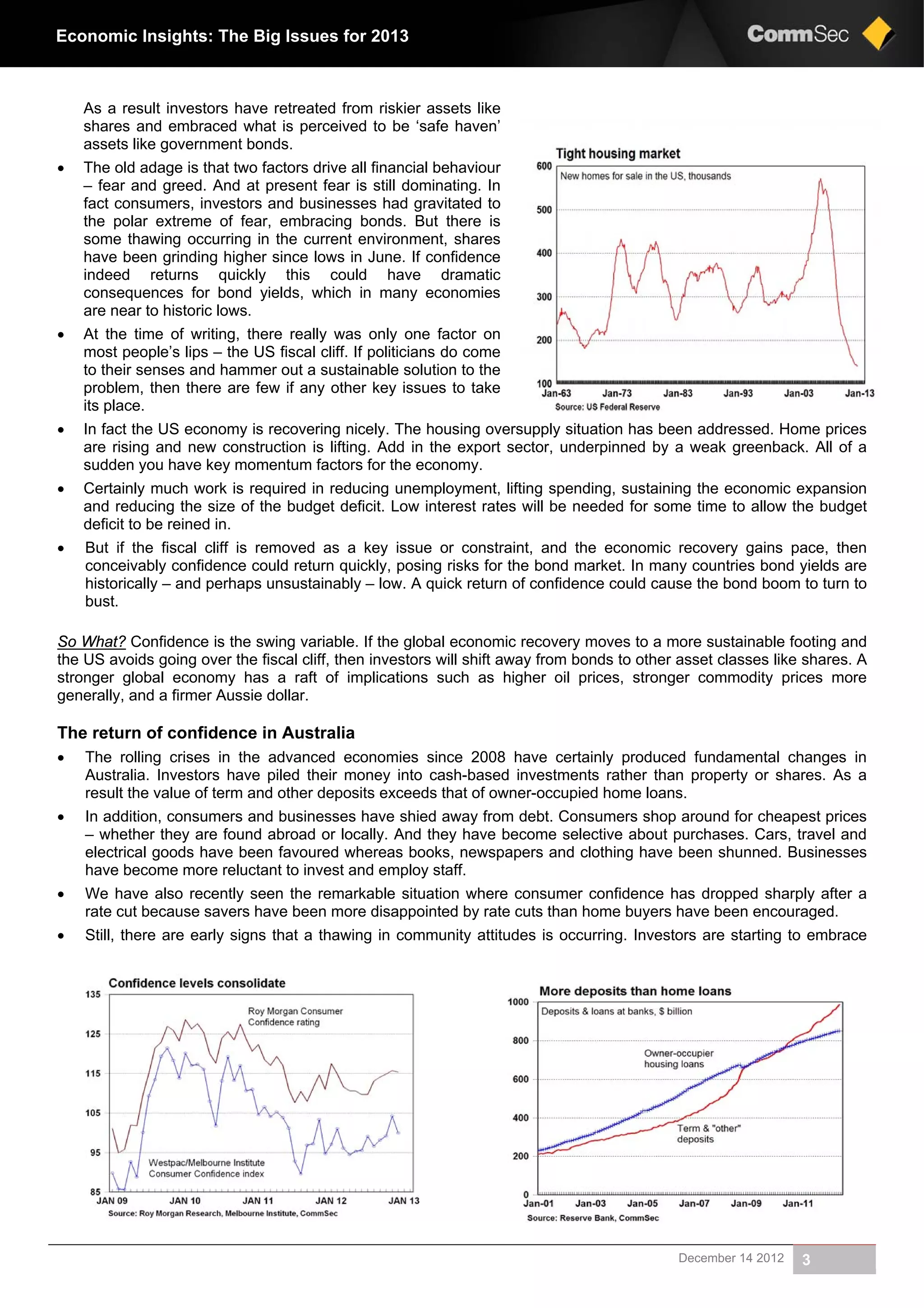 December 14 2012 3
Economic Insights: The Big Issues for 2013
As a result investors have retreated from riskier assets like
shares and embraced what is perceived to be ‘safe haven’
assets like government bonds.
 The old adage is that two factors drive all financial behaviour
– fear and greed. And at present fear is still dominating. In
fact consumers, investors and businesses had gravitated to
the polar extreme of fear, embracing bonds. But there is
some thawing occurring in the current environment, shares
have been grinding higher since lows in June. If confidence
indeed returns quickly this could have dramatic
consequences for bond yields, which in many economies
are near to historic lows.
 At the time of writing, there really was only one factor on
most people’s lips – the US fiscal cliff. If politicians do come
to their senses and hammer out a sustainable solution to the
problem, then there are few if any other key issues to take
its place.
 In fact the US economy is recovering nicely. The housing oversupply situation has been addressed. Home prices
are rising and new construction is lifting. Add in the export sector, underpinned by a weak greenback. All of a
sudden you have key momentum factors for the economy.
 Certainly much work is required in reducing unemployment, lifting spending, sustaining the economic expansion
and reducing the size of the budget deficit. Low interest rates will be needed for some time to allow the budget
deficit to be reined in.
 But if the fiscal cliff is removed as a key issue or constraint, and the economic recovery gains pace, then
conceivably confidence could return quickly, posing risks for the bond market. In many countries bond yields are
historically – and perhaps unsustainably – low. A quick return of confidence could cause the bond boom to turn to
bust.
So What? Confidence is the swing variable. If the global economic recovery moves to a more sustainable footing and
the US avoids going over the fiscal cliff, then investors will shift away from bonds to other asset classes like shares. A
stronger global economy has a raft of implications such as higher oil prices, stronger commodity prices more
generally, and a firmer Aussie dollar.
The return of confidence in Australia
 The rolling crises in the advanced economies since 2008 have certainly produced fundamental changes in
Australia. Investors have piled their money into cash-based investments rather than property or shares. As a
result the value of term and other deposits exceeds that of owner-occupied home loans.
 In addition, consumers and businesses have shied away from debt. Consumers shop around for cheapest prices
– whether they are found abroad or locally. And they have become selective about purchases. Cars, travel and
electrical goods have been favoured whereas books, newspapers and clothing have been shunned. Businesses
have become more reluctant to invest and employ staff.
 We have also recently seen the remarkable situation where consumer confidence has dropped sharply after a
rate cut because savers have been more disappointed by rate cuts than home buyers have been encouraged.
 Still, there are early signs that a thawing in community attitudes is occurring. Investors are starting to embrace
 