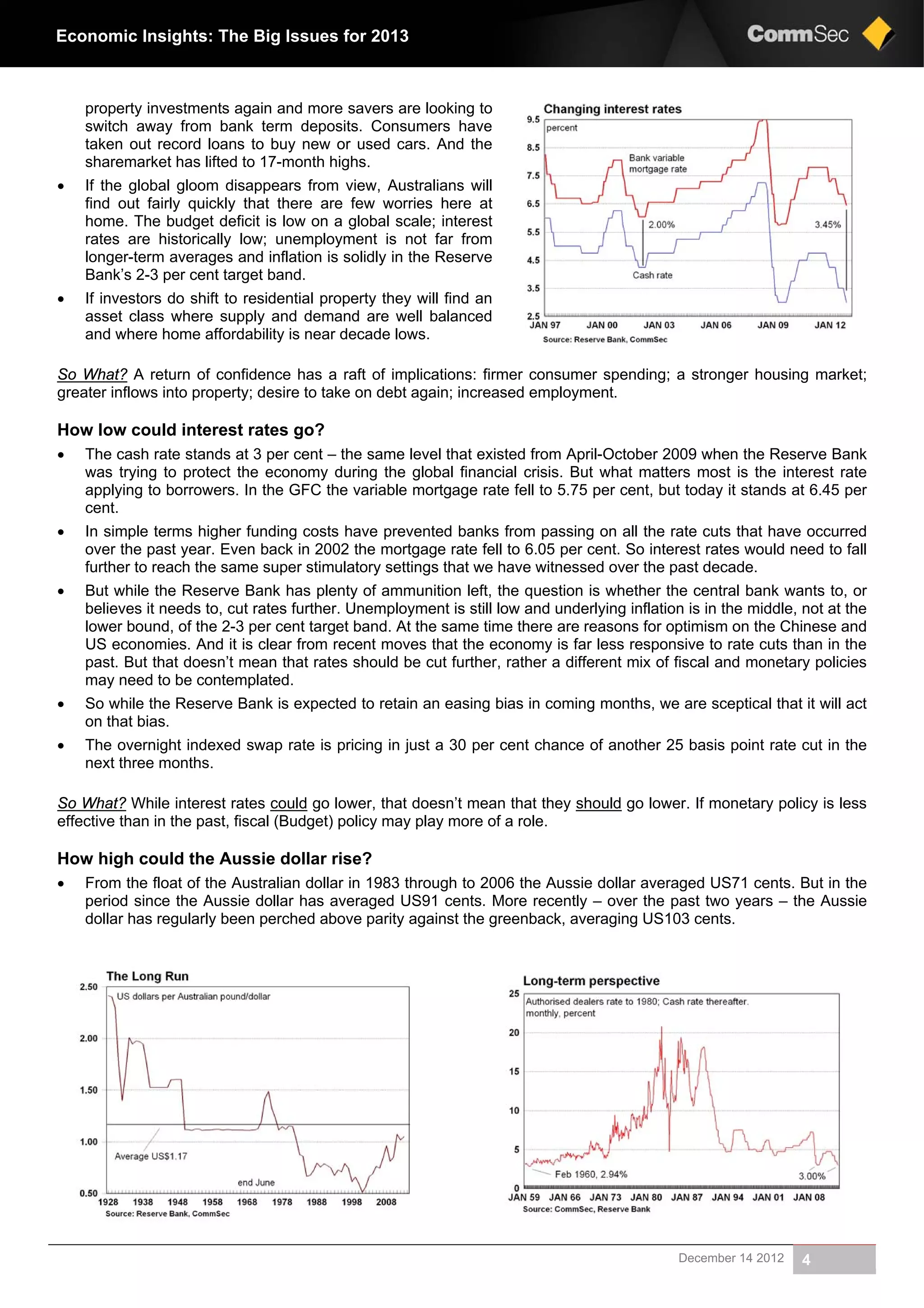 December 14 2012 4
Economic Insights: The Big Issues for 2013
property investments again and more savers are looking to
switch away from bank term deposits. Consumers have
taken out record loans to buy new or used cars. And the
sharemarket has lifted to 17-month highs.
 If the global gloom disappears from view, Australians will
find out fairly quickly that there are few worries here at
home. The budget deficit is low on a global scale; interest
rates are historically low; unemployment is not far from
longer-term averages and inflation is solidly in the Reserve
Bank’s 2-3 per cent target band.
 If investors do shift to residential property they will find an
asset class where supply and demand are well balanced
and where home affordability is near decade lows.
So What? A return of confidence has a raft of implications: firmer consumer spending; a stronger housing market;
greater inflows into property; desire to take on debt again; increased employment.
How low could interest rates go?
 The cash rate stands at 3 per cent – the same level that existed from April-October 2009 when the Reserve Bank
was trying to protect the economy during the global financial crisis. But what matters most is the interest rate
applying to borrowers. In the GFC the variable mortgage rate fell to 5.75 per cent, but today it stands at 6.45 per
cent.
 In simple terms higher funding costs have prevented banks from passing on all the rate cuts that have occurred
over the past year. Even back in 2002 the mortgage rate fell to 6.05 per cent. So interest rates would need to fall
further to reach the same super stimulatory settings that we have witnessed over the past decade.
 But while the Reserve Bank has plenty of ammunition left, the question is whether the central bank wants to, or
believes it needs to, cut rates further. Unemployment is still low and underlying inflation is in the middle, not at the
lower bound, of the 2-3 per cent target band. At the same time there are reasons for optimism on the Chinese and
US economies. And it is clear from recent moves that the economy is far less responsive to rate cuts than in the
past. But that doesn’t mean that rates should be cut further, rather a different mix of fiscal and monetary policies
may need to be contemplated.
 So while the Reserve Bank is expected to retain an easing bias in coming months, we are sceptical that it will act
on that bias.
 The overnight indexed swap rate is pricing in just a 30 per cent chance of another 25 basis point rate cut in the
next three months.
So What? While interest rates could go lower, that doesn’t mean that they should go lower. If monetary policy is less
effective than in the past, fiscal (Budget) policy may play more of a role.
How high could the Aussie dollar rise?
 From the float of the Australian dollar in 1983 through to 2006 the Aussie dollar averaged US71 cents. But in the
period since the Aussie dollar has averaged US91 cents. More recently – over the past two years – the Aussie
dollar has regularly been perched above parity against the greenback, averaging US103 cents.
 
