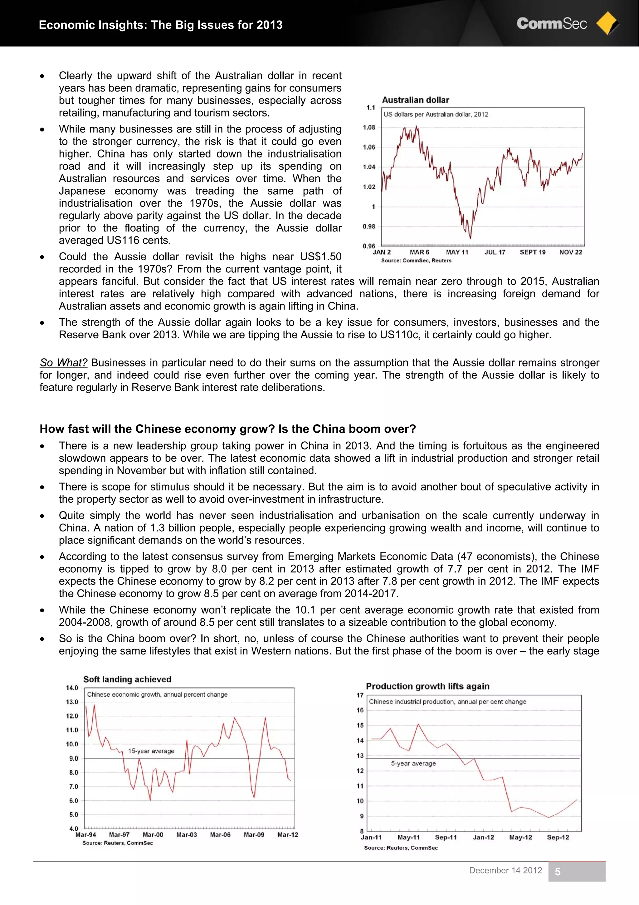 December 14 2012 5
Economic Insights: The Big Issues for 2013
 Clearly the upward shift of the Australian dollar in recent
years has been dramatic, representing gains for consumers
but tougher times for many businesses, especially across
retailing, manufacturing and tourism sectors.
 While many businesses are still in the process of adjusting
to the stronger currency, the risk is that it could go even
higher. China has only started down the industrialisation
road and it will increasingly step up its spending on
Australian resources and services over time. When the
Japanese economy was treading the same path of
industrialisation over the 1970s, the Aussie dollar was
regularly above parity against the US dollar. In the decade
prior to the floating of the currency, the Aussie dollar
averaged US116 cents.
 Could the Aussie dollar revisit the highs near US$1.50
recorded in the 1970s? From the current vantage point, it
appears fanciful. But consider the fact that US interest rates will remain near zero through to 2015, Australian
interest rates are relatively high compared with advanced nations, there is increasing foreign demand for
Australian assets and economic growth is again lifting in China.
 The strength of the Aussie dollar again looks to be a key issue for consumers, investors, businesses and the
Reserve Bank over 2013. While we are tipping the Aussie to rise to US110c, it certainly could go higher.
So What? Businesses in particular need to do their sums on the assumption that the Aussie dollar remains stronger
for longer, and indeed could rise even further over the coming year. The strength of the Aussie dollar is likely to
feature regularly in Reserve Bank interest rate deliberations.
How fast will the Chinese economy grow? Is the China boom over?
 There is a new leadership group taking power in China in 2013. And the timing is fortuitous as the engineered
slowdown appears to be over. The latest economic data showed a lift in industrial production and stronger retail
spending in November but with inflation still contained.
 There is scope for stimulus should it be necessary. But the aim is to avoid another bout of speculative activity in
the property sector as well to avoid over-investment in infrastructure.
 Quite simply the world has never seen industrialisation and urbanisation on the scale currently underway in
China. A nation of 1.3 billion people, especially people experiencing growing wealth and income, will continue to
place significant demands on the world’s resources.
 According to the latest consensus survey from Emerging Markets Economic Data (47 economists), the Chinese
economy is tipped to grow by 8.0 per cent in 2013 after estimated growth of 7.7 per cent in 2012. The IMF
expects the Chinese economy to grow by 8.2 per cent in 2013 after 7.8 per cent growth in 2012. The IMF expects
the Chinese economy to grow 8.5 per cent on average from 2014-2017.
 While the Chinese economy won’t replicate the 10.1 per cent average economic growth rate that existed from
2004-2008, growth of around 8.5 per cent still translates to a sizeable contribution to the global economy.
 So is the China boom over? In short, no, unless of course the Chinese authorities want to prevent their people
enjoying the same lifestyles that exist in Western nations. But the first phase of the boom is over – the early stage
 