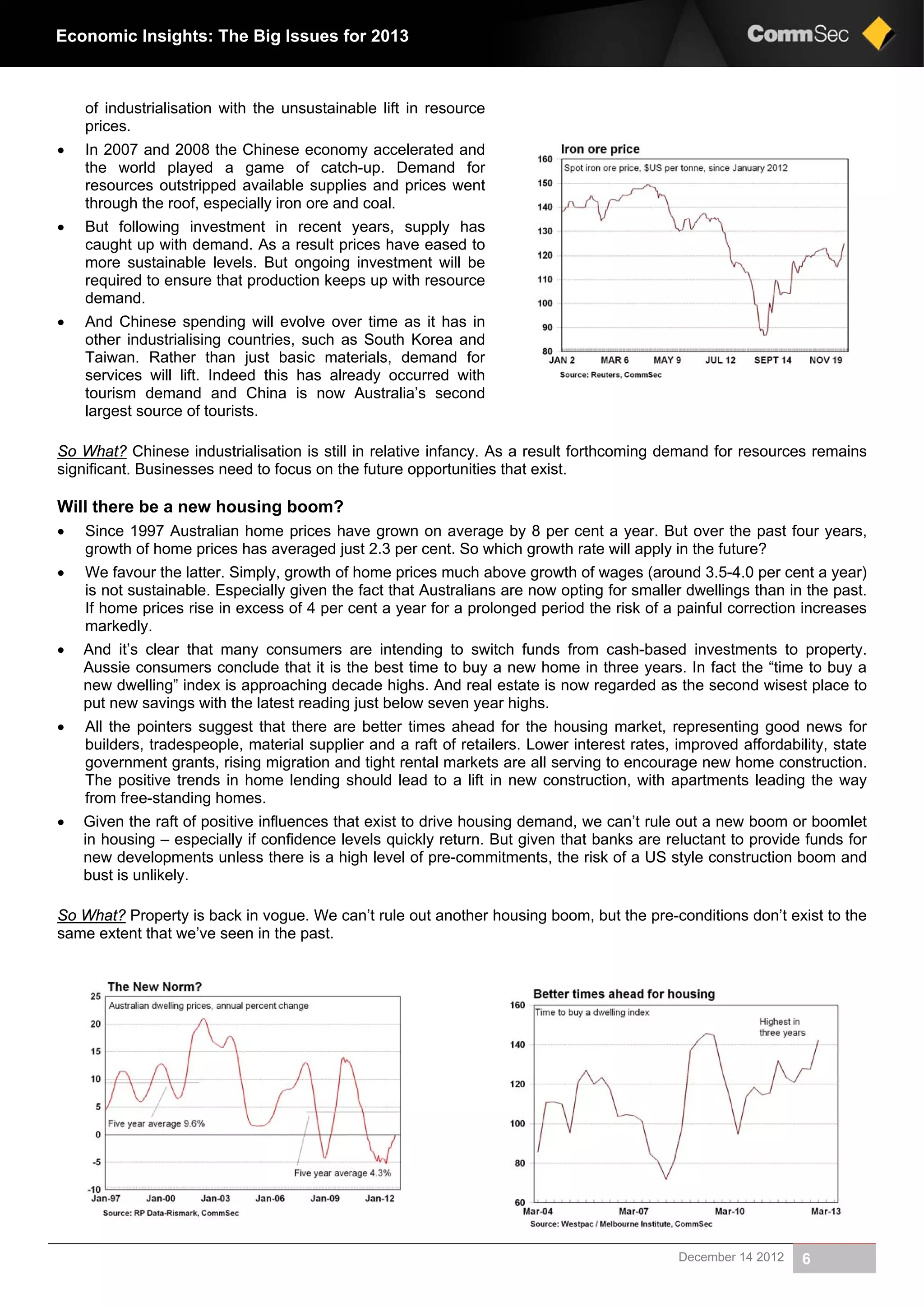 December 14 2012 6
Economic Insights: The Big Issues for 2013
of industrialisation with the unsustainable lift in resource
prices.
 In 2007 and 2008 the Chinese economy accelerated and
the world played a game of catch-up. Demand for
resources outstripped available supplies and prices went
through the roof, especially iron ore and coal.
 But following investment in recent years, supply has
caught up with demand. As a result prices have eased to
more sustainable levels. But ongoing investment will be
required to ensure that production keeps up with resource
demand.
 And Chinese spending will evolve over time as it has in
other industrialising countries, such as South Korea and
Taiwan. Rather than just basic materials, demand for
services will lift. Indeed this has already occurred with
tourism demand and China is now Australia’s second
largest source of tourists.
So What? Chinese industrialisation is still in relative infancy. As a result forthcoming demand for resources remains
significant. Businesses need to focus on the future opportunities that exist.
Will there be a new housing boom?
 Since 1997 Australian home prices have grown on average by 8 per cent a year. But over the past four years,
growth of home prices has averaged just 2.3 per cent. So which growth rate will apply in the future?
 We favour the latter. Simply, growth of home prices much above growth of wages (around 3.5-4.0 per cent a year)
is not sustainable. Especially given the fact that Australians are now opting for smaller dwellings than in the past.
If home prices rise in excess of 4 per cent a year for a prolonged period the risk of a painful correction increases
markedly.
 And it’s clear that many consumers are intending to switch funds from cash-based investments to property.
Aussie consumers conclude that it is the best time to buy a new home in three years. In fact the “time to buy a
new dwelling” index is approaching decade highs. And real estate is now regarded as the second wisest place to
put new savings with the latest reading just below seven year highs.
 All the pointers suggest that there are better times ahead for the housing market, representing good news for
builders, tradespeople, material supplier and a raft of retailers. Lower interest rates, improved affordability, state
government grants, rising migration and tight rental markets are all serving to encourage new home construction.
The positive trends in home lending should lead to a lift in new construction, with apartments leading the way
from free-standing homes.
 Given the raft of positive influences that exist to drive housing demand, we can’t rule out a new boom or boomlet
in housing – especially if confidence levels quickly return. But given that banks are reluctant to provide funds for
new developments unless there is a high level of pre-commitments, the risk of a US style construction boom and
bust is unlikely.
So What? Property is back in vogue. We can’t rule out another housing boom, but the pre-conditions don’t exist to the
same extent that we’ve seen in the past.
 