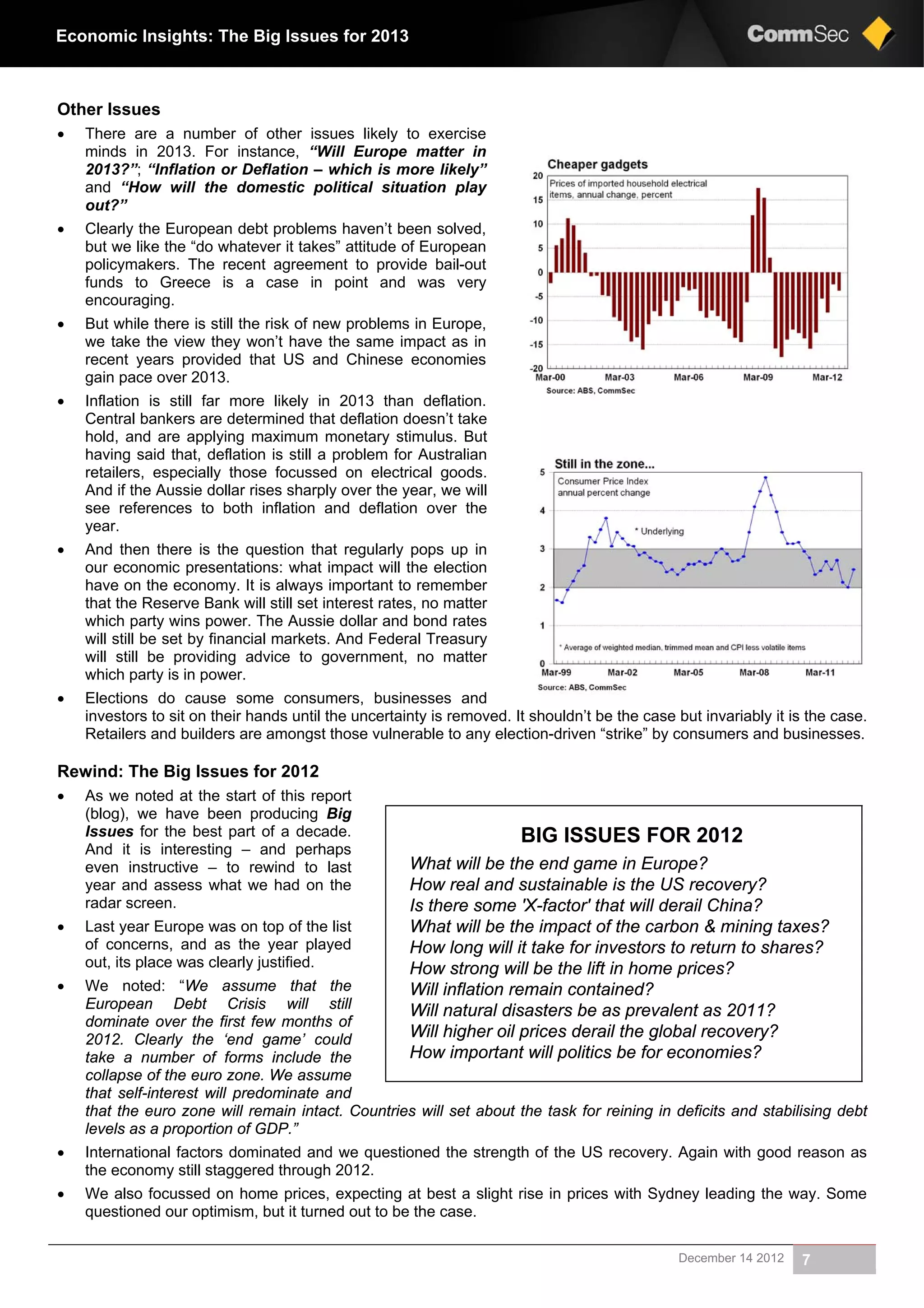December 14 2012 7
Economic Insights: The Big Issues for 2013
Other Issues
 There are a number of other issues likely to exercise
minds in 2013. For instance, “Will Europe matter in
2013?”; “Inflation or Deflation – which is more likely”
and “How will the domestic political situation play
out?”
 Clearly the European debt problems haven’t been solved,
but we like the “do whatever it takes” attitude of European
policymakers. The recent agreement to provide bail-out
funds to Greece is a case in point and was very
encouraging.
 But while there is still the risk of new problems in Europe,
we take the view they won’t have the same impact as in
recent years provided that US and Chinese economies
gain pace over 2013.
 Inflation is still far more likely in 2013 than deflation.
Central bankers are determined that deflation doesn’t take
hold, and are applying maximum monetary stimulus. But
having said that, deflation is still a problem for Australian
retailers, especially those focussed on electrical goods.
And if the Aussie dollar rises sharply over the year, we will
see references to both inflation and deflation over the
year.
 And then there is the question that regularly pops up in
our economic presentations: what impact will the election
have on the economy. It is always important to remember
that the Reserve Bank will still set interest rates, no matter
which party wins power. The Aussie dollar and bond rates
will still be set by financial markets. And Federal Treasury
will still be providing advice to government, no matter
which party is in power.
 Elections do cause some consumers, businesses and
investors to sit on their hands until the uncertainty is removed. It shouldn’t be the case but invariably it is the case.
Retailers and builders are amongst those vulnerable to any election-driven “strike” by consumers and businesses.
Rewind: The Big Issues for 2012
 As we noted at the start of this report
(blog), we have been producing Big
Issues for the best part of a decade.
And it is interesting – and perhaps
even instructive – to rewind to last
year and assess what we had on the
radar screen.
 Last year Europe was on top of the list
of concerns, and as the year played
out, its place was clearly justified.
 We noted: “We assume that the
European Debt Crisis will still
dominate over the first few months of
2012. Clearly the ‘end game’ could
take a number of forms include the
collapse of the euro zone. We assume
that self-interest will predominate and
that the euro zone will remain intact. Countries will set about the task for reining in deficits and stabilising debt
levels as a proportion of GDP.”
 International factors dominated and we questioned the strength of the US recovery. Again with good reason as
the economy still staggered through 2012.
 We also focussed on home prices, expecting at best a slight rise in prices with Sydney leading the way. Some
questioned our optimism, but it turned out to be the case.
BIG ISSUES FOR 2012
What will be the end game in Europe?
How real and sustainable is the US recovery?
Is there some 'X-factor' that will derail China?
What will be the impact of the carbon & mining taxes?
How long will it take for investors to return to shares?
How strong will be the lift in home prices?
Will inflation remain contained?
Will natural disasters be as prevalent as 2011?
Will higher oil prices derail the global recovery?
How important will politics be for economies?
 