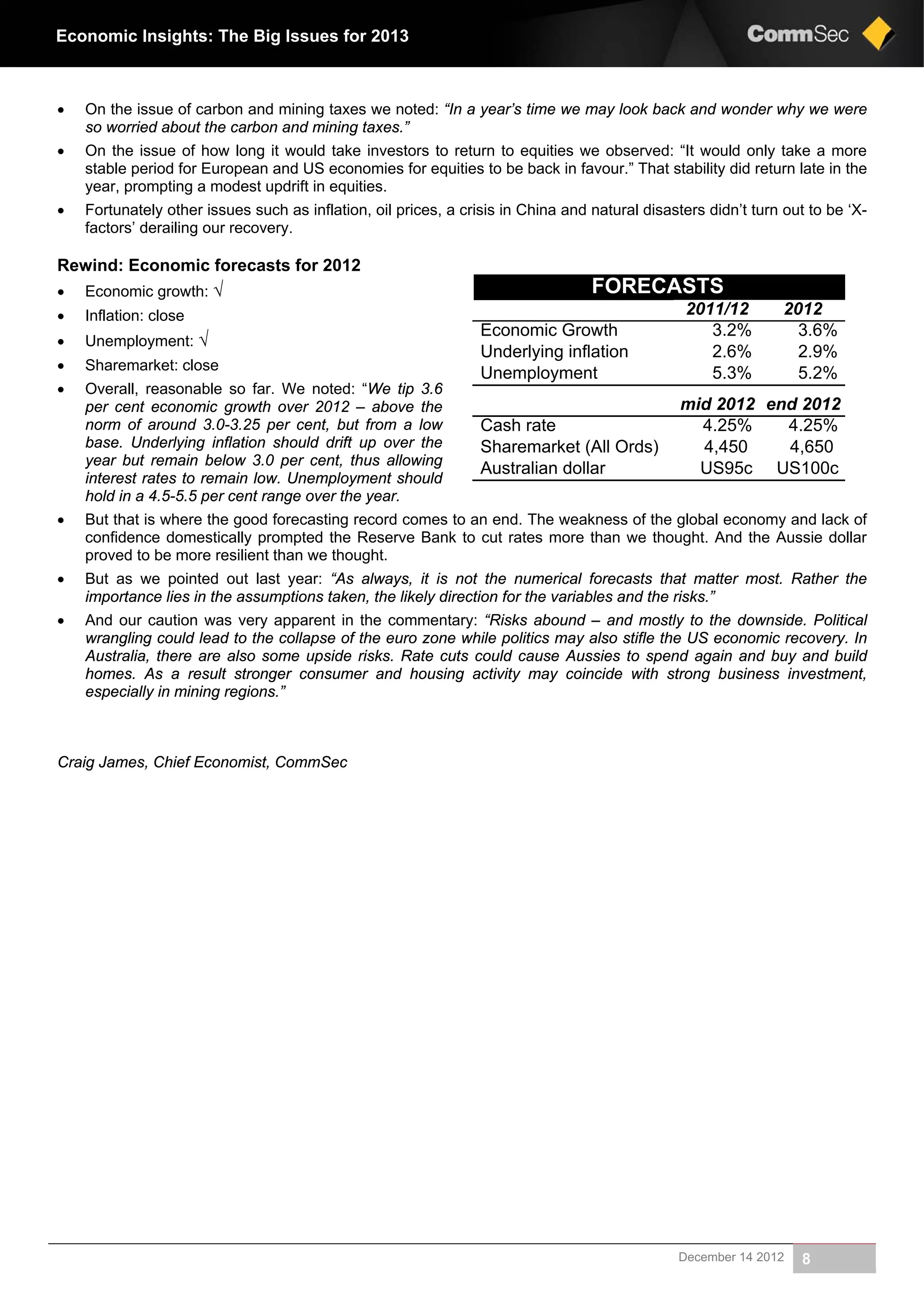 December 14 2012 8
Economic Insights: The Big Issues for 2013
 On the issue of carbon and mining taxes we noted: “In a year’s time we may look back and wonder why we were
so worried about the carbon and mining taxes.”
 On the issue of how long it would take investors to return to equities we observed: “It would only take a more
stable period for European and US economies for equities to be back in favour.” That stability did return late in the
year, prompting a modest updrift in equities.
 Fortunately other issues such as inflation, oil prices, a crisis in China and natural disasters didn’t turn out to be ‘X-
factors’ derailing our recovery.
Rewind: Economic forecasts for 2012
 Economic growth: √
 Inflation: close
 Unemployment: √
 Sharemarket: close
 Overall, reasonable so far. We noted: “We tip 3.6
per cent economic growth over 2012 – above the
norm of around 3.0-3.25 per cent, but from a low
base. Underlying inflation should drift up over the
year but remain below 3.0 per cent, thus allowing
interest rates to remain low. Unemployment should
hold in a 4.5-5.5 per cent range over the year.
 But that is where the good forecasting record comes to an end. The weakness of the global economy and lack of
confidence domestically prompted the Reserve Bank to cut rates more than we thought. And the Aussie dollar
proved to be more resilient than we thought.
 But as we pointed out last year: “As always, it is not the numerical forecasts that matter most. Rather the
importance lies in the assumptions taken, the likely direction for the variables and the risks.”
 And our caution was very apparent in the commentary: “Risks abound – and mostly to the downside. Political
wrangling could lead to the collapse of the euro zone while politics may also stifle the US economic recovery. In
Australia, there are also some upside risks. Rate cuts could cause Aussies to spend again and buy and build
homes. As a result stronger consumer and housing activity may coincide with strong business investment,
especially in mining regions.”
Craig James, Chief Economist, CommSec
FORECASTS
20122011/12
3.6%3.2%Economic Growth
2.9%2.6%Underlying inflation
5.2%5.3%Unemployment
end 2012mid 2012
4.25%4.25%Cash rate
4,6504,450Sharemarket (All Ords)
US100cUS95cAustralian dollar
 