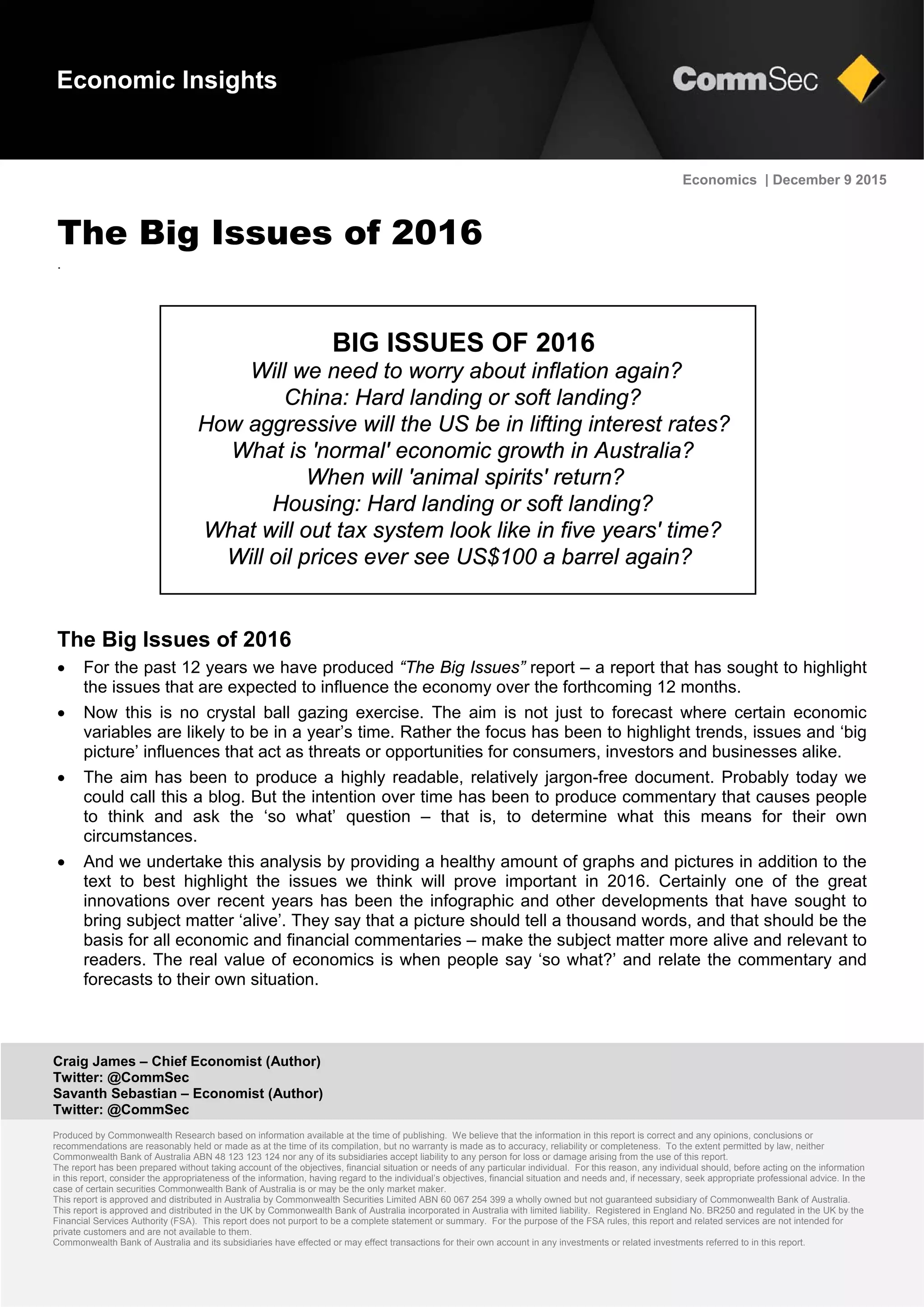 Craig James – Chief Economist (Author)
Twitter: @CommSec
Savanth Sebastian – Economist (Author)
Twitter: @CommSec
Produced by Commonwealth Research based on information available at the time of publishing. We believe that the information in this report is correct and any opinions, conclusions or
recommendations are reasonably held or made as at the time of its compilation, but no warranty is made as to accuracy, reliability or completeness. To the extent permitted by law, neither
Commonwealth Bank of Australia ABN 48 123 123 124 nor any of its subsidiaries accept liability to any person for loss or damage arising from the use of this report.
The report has been prepared without taking account of the objectives, financial situation or needs of any particular individual. For this reason, any individual should, before acting on the information
in this report, consider the appropriateness of the information, having regard to the individual’s objectives, financial situation and needs and, if necessary, seek appropriate professional advice. In the
case of certain securities Commonwealth Bank of Australia is or may be the only market maker.
This report is approved and distributed in Australia by Commonwealth Securities Limited ABN 60 067 254 399 a wholly owned but not guaranteed subsidiary of Commonwealth Bank of Australia.
This report is approved and distributed in the UK by Commonwealth Bank of Australia incorporated in Australia with limited liability. Registered in England No. BR250 and regulated in the UK by the
Financial Services Authority (FSA). This report does not purport to be a complete statement or summary. For the purpose of the FSA rules, this report and related services are not intended for
private customers and are not available to them.
Commonwealth Bank of Australia and its subsidiaries have effected or may effect transactions for their own account in any investments or related investments referred to in this report.
Economics | December 9 2015
The Big Issues of 2016
.
The Big Issues of 2016
 For the past 12 years we have produced “The Big Issues” report – a report that has sought to highlight
the issues that are expected to influence the economy over the forthcoming 12 months.
 Now this is no crystal ball gazing exercise. The aim is not just to forecast where certain economic
variables are likely to be in a year’s time. Rather the focus has been to highlight trends, issues and ‘big
picture’ influences that act as threats or opportunities for consumers, investors and businesses alike.
 The aim has been to produce a highly readable, relatively jargon-free document. Probably today we
could call this a blog. But the intention over time has been to produce commentary that causes people
to think and ask the ‘so what’ question – that is, to determine what this means for their own
circumstances.
 And we undertake this analysis by providing a healthy amount of graphs and pictures in addition to the
text to best highlight the issues we think will prove important in 2016. Certainly one of the great
innovations over recent years has been the infographic and other developments that have sought to
bring subject matter ‘alive’. They say that a picture should tell a thousand words, and that should be the
basis for all economic and financial commentaries – make the subject matter more alive and relevant to
readers. The real value of economics is when people say ‘so what?’ and relate the commentary and
forecasts to their own situation.
Economic Insights
BIG ISSUES OF 2016
Will we need to worry about inflation again?
China: Hard landing or soft landing?
How aggressive will the US be in lifting interest rates?
What is 'normal' economic growth in Australia?
When will 'animal spirits' return?
Housing: Hard landing or soft landing?
What will out tax system look like in five years' time?
Will oil prices ever see US$100 a barrel again?
 