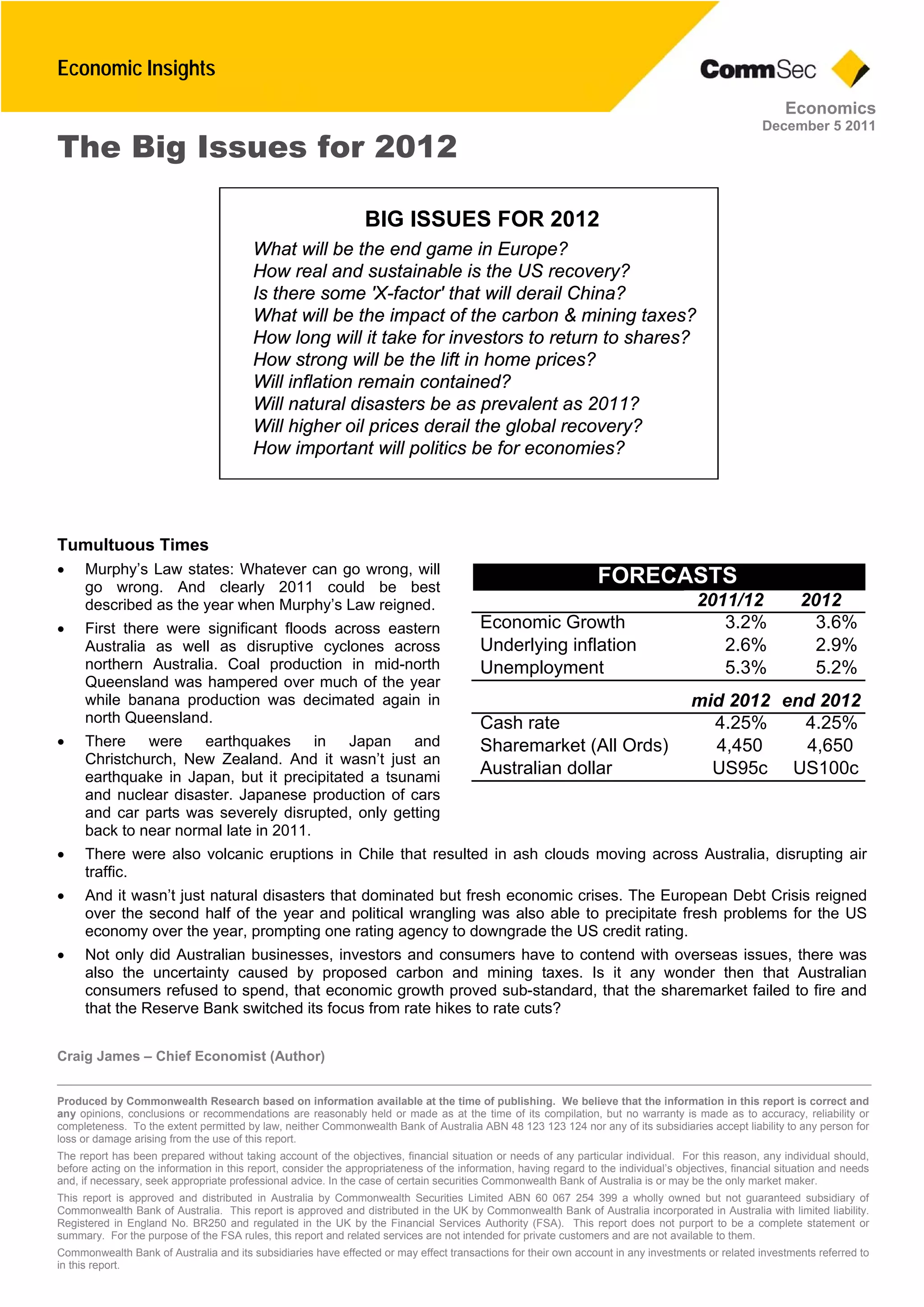 Economic Insights
Craig James – Chief Economist (Author)
Produced by Commonwealth Research based on information available at the time of publishing. We believe that the information in this report is correct and
any opinions, conclusions or recommendations are reasonably held or made as at the time of its compilation, but no warranty is made as to accuracy, reliability or
completeness. To the extent permitted by law, neither Commonwealth Bank of Australia ABN 48 123 123 124 nor any of its subsidiaries accept liability to any person for
loss or damage arising from the use of this report.
The report has been prepared without taking account of the objectives, financial situation or needs of any particular individual. For this reason, any individual should,
before acting on the information in this report, consider the appropriateness of the information, having regard to the individual’s objectives, financial situation and needs
and, if necessary, seek appropriate professional advice. In the case of certain securities Commonwealth Bank of Australia is or may be the only market maker.
This report is approved and distributed in Australia by Commonwealth Securities Limited ABN 60 067 254 399 a wholly owned but not guaranteed subsidiary of
Commonwealth Bank of Australia. This report is approved and distributed in the UK by Commonwealth Bank of Australia incorporated in Australia with limited liability.
Registered in England No. BR250 and regulated in the UK by the Financial Services Authority (FSA). This report does not purport to be a complete statement or
summary. For the purpose of the FSA rules, this report and related services are not intended for private customers and are not available to them.
Commonwealth Bank of Australia and its subsidiaries have effected or may effect transactions for their own account in any investments or related investments referred to
in this report.
Economics
December 5 2011
The Big Issues for 2012
Tumultuous Times
 Murphy’s Law states: Whatever can go wrong, will
go wrong. And clearly 2011 could be best
described as the year when Murphy’s Law reigned.
 First there were significant floods across eastern
Australia as well as disruptive cyclones across
northern Australia. Coal production in mid-north
Queensland was hampered over much of the year
while banana production was decimated again in
north Queensland.
 There were earthquakes in Japan and
Christchurch, New Zealand. And it wasn’t just an
earthquake in Japan, but it precipitated a tsunami
and nuclear disaster. Japanese production of cars
and car parts was severely disrupted, only getting
back to near normal late in 2011.
 There were also volcanic eruptions in Chile that resulted in ash clouds moving across Australia, disrupting air
traffic.
 And it wasn’t just natural disasters that dominated but fresh economic crises. The European Debt Crisis reigned
over the second half of the year and political wrangling was also able to precipitate fresh problems for the US
economy over the year, prompting one rating agency to downgrade the US credit rating.
 Not only did Australian businesses, investors and consumers have to contend with overseas issues, there was
also the uncertainty caused by proposed carbon and mining taxes. Is it any wonder then that Australian
consumers refused to spend, that economic growth proved sub-standard, that the sharemarket failed to fire and
that the Reserve Bank switched its focus from rate hikes to rate cuts?
BIG ISSUES FOR 2012
What will be the end game in Europe?
How real and sustainable is the US recovery?
Is there some 'X-factor' that will derail China?
What will be the impact of the carbon & mining taxes?
How long will it take for investors to return to shares?
How strong will be the lift in home prices?
Will inflation remain contained?
Will natural disasters be as prevalent as 2011?
Will higher oil prices derail the global recovery?
How important will politics be for economies?
FORECASTS
20122011/12
3.6%3.2%Economic Growth
2.9%2.6%Underlying inflation
5.2%5.3%Unemployment
end 2012mid 2012
4.25%4.25%Cash rate
4,6504,450Sharemarket (All Ords)
US100cUS95cAustralian dollar
 
