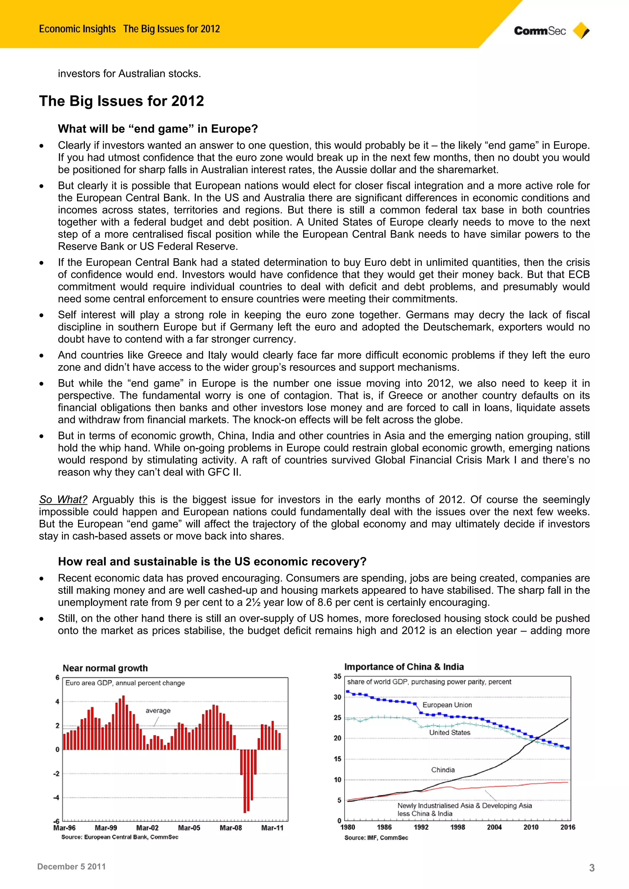 Economic Insights The Big Issues for 2012
December 5 2011 3
investors for Australian stocks.
The Big Issues for 2012
What will be “end game” in Europe?
 Clearly if investors wanted an answer to one question, this would probably be it – the likely “end game” in Europe.
If you had utmost confidence that the euro zone would break up in the next few months, then no doubt you would
be positioned for sharp falls in Australian interest rates, the Aussie dollar and the sharemarket.
 But clearly it is possible that European nations would elect for closer fiscal integration and a more active role for
the European Central Bank. In the US and Australia there are significant differences in economic conditions and
incomes across states, territories and regions. But there is still a common federal tax base in both countries
together with a federal budget and debt position. A United States of Europe clearly needs to move to the next
step of a more centralised fiscal position while the European Central Bank needs to have similar powers to the
Reserve Bank or US Federal Reserve.
 If the European Central Bank had a stated determination to buy Euro debt in unlimited quantities, then the crisis
of confidence would end. Investors would have confidence that they would get their money back. But that ECB
commitment would require individual countries to deal with deficit and debt problems, and presumably would
need some central enforcement to ensure countries were meeting their commitments.
 Self interest will play a strong role in keeping the euro zone together. Germans may decry the lack of fiscal
discipline in southern Europe but if Germany left the euro and adopted the Deutschemark, exporters would no
doubt have to contend with a far stronger currency.
 And countries like Greece and Italy would clearly face far more difficult economic problems if they left the euro
zone and didn’t have access to the wider group’s resources and support mechanisms.
 But while the “end game” in Europe is the number one issue moving into 2012, we also need to keep it in
perspective. The fundamental worry is one of contagion. That is, if Greece or another country defaults on its
financial obligations then banks and other investors lose money and are forced to call in loans, liquidate assets
and withdraw from financial markets. The knock-on effects will be felt across the globe.
 But in terms of economic growth, China, India and other countries in Asia and the emerging nation grouping, still
hold the whip hand. While on-going problems in Europe could restrain global economic growth, emerging nations
would respond by stimulating activity. A raft of countries survived Global Financial Crisis Mark I and there’s no
reason why they can’t deal with GFC II.
So What? Arguably this is the biggest issue for investors in the early months of 2012. Of course the seemingly
impossible could happen and European nations could fundamentally deal with the issues over the next few weeks.
But the European “end game” will affect the trajectory of the global economy and may ultimately decide if investors
stay in cash-based assets or move back into shares.
How real and sustainable is the US economic recovery?
 Recent economic data has proved encouraging. Consumers are spending, jobs are being created, companies are
still making money and are well cashed-up and housing markets appeared to have stabilised. The sharp fall in the
unemployment rate from 9 per cent to a 2½ year low of 8.6 per cent is certainly encouraging.
 Still, on the other hand there is still an over-supply of US homes, more foreclosed housing stock could be pushed
onto the market as prices stabilise, the budget deficit remains high and 2012 is an election year – adding more
 