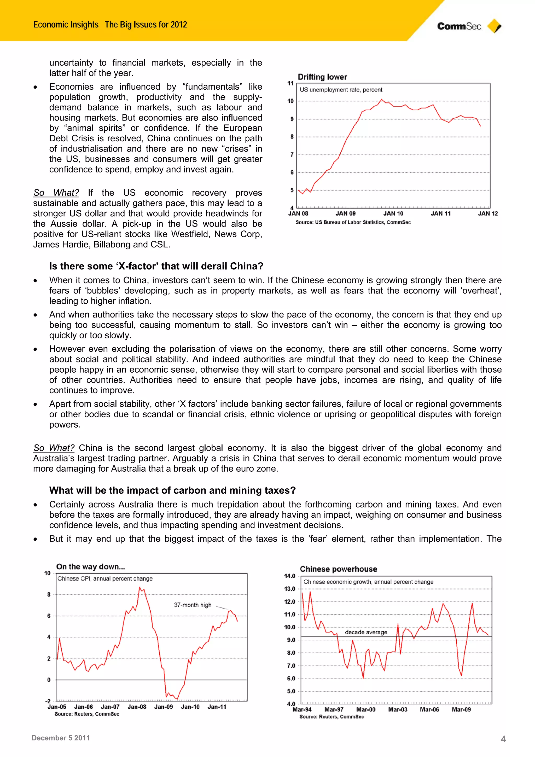 Economic Insights The Big Issues for 2012
December 5 2011 4
uncertainty to financial markets, especially in the
latter half of the year.
 Economies are influenced by “fundamentals” like
population growth, productivity and the supply-
demand balance in markets, such as labour and
housing markets. But economies are also influenced
by “animal spirits” or confidence. If the European
Debt Crisis is resolved, China continues on the path
of industrialisation and there are no new “crises” in
the US, businesses and consumers will get greater
confidence to spend, employ and invest again.
So What? If the US economic recovery proves
sustainable and actually gathers pace, this may lead to a
stronger US dollar and that would provide headwinds for
the Aussie dollar. A pick-up in the US would also be
positive for US-reliant stocks like Westfield, News Corp,
James Hardie, Billabong and CSL.
Is there some ‘X-factor’ that will derail China?
 When it comes to China, investors can’t seem to win. If the Chinese economy is growing strongly then there are
fears of ‘bubbles’ developing, such as in property markets, as well as fears that the economy will ‘overheat’,
leading to higher inflation.
 And when authorities take the necessary steps to slow the pace of the economy, the concern is that they end up
being too successful, causing momentum to stall. So investors can’t win – either the economy is growing too
quickly or too slowly.
 However even excluding the polarisation of views on the economy, there are still other concerns. Some worry
about social and political stability. And indeed authorities are mindful that they do need to keep the Chinese
people happy in an economic sense, otherwise they will start to compare personal and social liberties with those
of other countries. Authorities need to ensure that people have jobs, incomes are rising, and quality of life
continues to improve.
 Apart from social stability, other ‘X factors’ include banking sector failures, failure of local or regional governments
or other bodies due to scandal or financial crisis, ethnic violence or uprising or geopolitical disputes with foreign
powers.
So What? China is the second largest global economy. It is also the biggest driver of the global economy and
Australia’s largest trading partner. Arguably a crisis in China that serves to derail economic momentum would prove
more damaging for Australia that a break up of the euro zone.
What will be the impact of carbon and mining taxes?
 Certainly across Australia there is much trepidation about the forthcoming carbon and mining taxes. And even
before the taxes are formally introduced, they are already having an impact, weighing on consumer and business
confidence levels, and thus impacting spending and investment decisions.
 But it may end up that the biggest impact of the taxes is the ‘fear’ element, rather than implementation. The
 